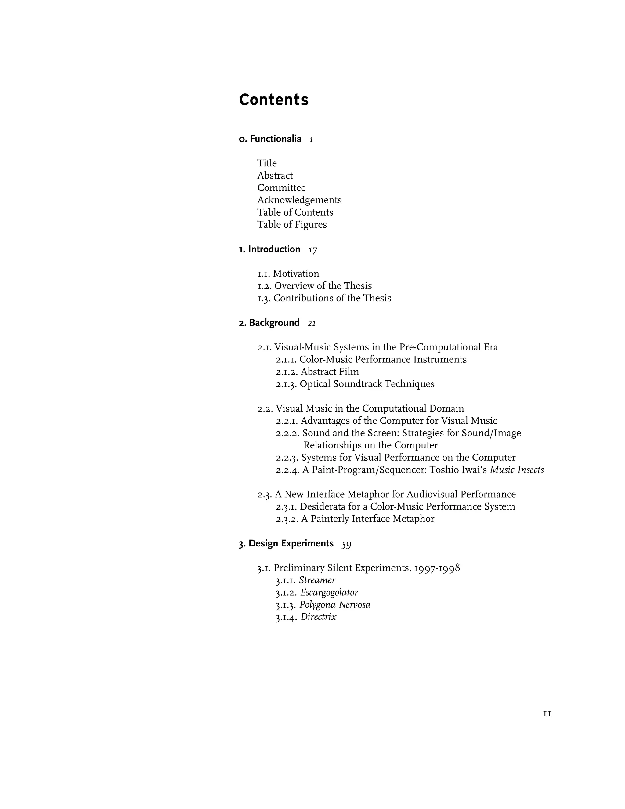 Contents

0. Functionalia 1

    Title
    Abstract
    Committee
    Acknowledgements
    Table of Contents
    Table of Figures

1. Introduction 17

    1.1. Motivation
    1.2. Overview of the Thesis
    1.3. Contributions of the Thesis

2. Background 21

    2.1. Visual-Music Systems in the Pre-Computational Era
         2.1.1. Color-Music Performance Instruments
         2.1.2. Abstract Film
         2.1.3. Optical Soundtrack Techniques

    2.2. Visual Music in the Computational Domain
         2.2.1. Advantages of the Computer for Visual Music
         2.2.2. Sound and the Screen: Strategies for Sound/Image
                Relationships on the Computer
         2.2.3. Systems for Visual Performance on the Computer
         2.2.4. A Paint-Program/Sequencer: Toshio Iwai’s Music Insects

    2.3. A New Interface Metaphor for Audiovisual Performance
         2.3.1. Desiderata for a Color-Music Performance System
         2.3.2. A Painterly Interface Metaphor

3. Design Experiments 59

    3.1. Preliminary Silent Experiments, 1997-1998
         3.1.1. Streamer
         3.1.2. Escargogolator
         3.1.3. Polygona Nervosa
         3.1.4. Directrix




                                                                     11
 