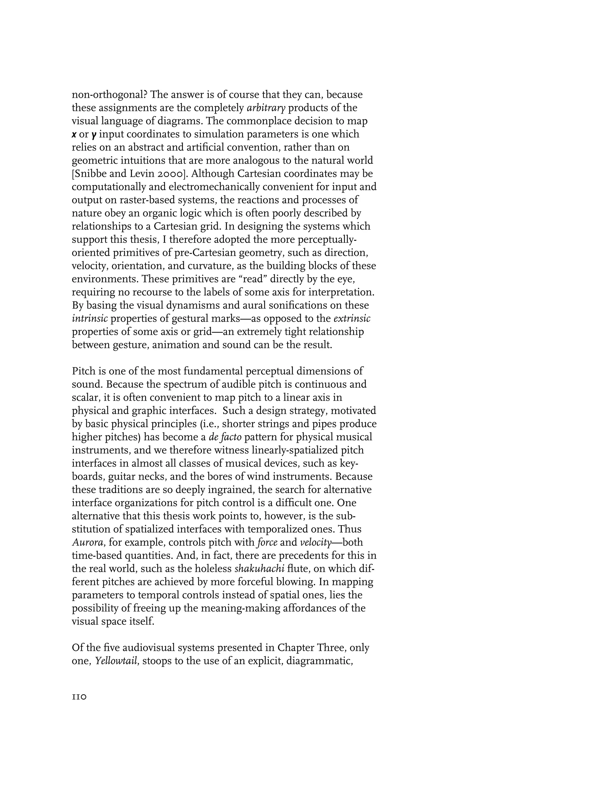 non-orthogonal? The answer is of course that they can, because
these assignments are the completely arbitrary products of the
visual language of diagrams. The commonplace decision to map
x or y input coordinates to simulation parameters is one which
relies on an abstract and artificial convention, rather than on
geometric intuitions that are more analogous to the natural world
[Snibbe and Levin 2000]. Although Cartesian coordinates may be
computationally and electromechanically convenient for input and
output on raster-based systems, the reactions and processes of
nature obey an organic logic which is often poorly described by
relationships to a Cartesian grid. In designing the systems which
support this thesis, I therefore adopted the more perceptually-
oriented primitives of pre-Cartesian geometry, such as direction,
velocity, orientation, and curvature, as the building blocks of these
environments. These primitives are “read” directly by the eye,
requiring no recourse to the labels of some axis for interpretation.
By basing the visual dynamisms and aural sonifications on these
intrinsic properties of gestural marks—as opposed to the extrinsic
properties of some axis or grid—an extremely tight relationship
between gesture, animation and sound can be the result.

Pitch is one of the most fundamental perceptual dimensions of
sound. Because the spectrum of audible pitch is continuous and
scalar, it is often convenient to map pitch to a linear axis in
physical and graphic interfaces. Such a design strategy, motivated
by basic physical principles (i.e., shorter strings and pipes produce
higher pitches) has become a de facto pattern for physical musical
instruments, and we therefore witness linearly-spatialized pitch
interfaces in almost all classes of musical devices, such as key-
boards, guitar necks, and the bores of wind instruments. Because
these traditions are so deeply ingrained, the search for alternative
interface organizations for pitch control is a difficult one. One
alternative that this thesis work points to, however, is the sub-
stitution of spatialized interfaces with temporalized ones. Thus
Aurora, for example, controls pitch with force and velocity—both
time-based quantities. And, in fact, there are precedents for this in
the real world, such as the holeless shakuhachi flute, on which dif-
ferent pitches are achieved by more forceful blowing. In mapping
parameters to temporal controls instead of spatial ones, lies the
possibility of freeing up the meaning-making affordances of the
visual space itself.

Of the five audiovisual systems presented in Chapter Three, only
one, Yellowtail, stoops to the use of an explicit, diagrammatic,


110
 