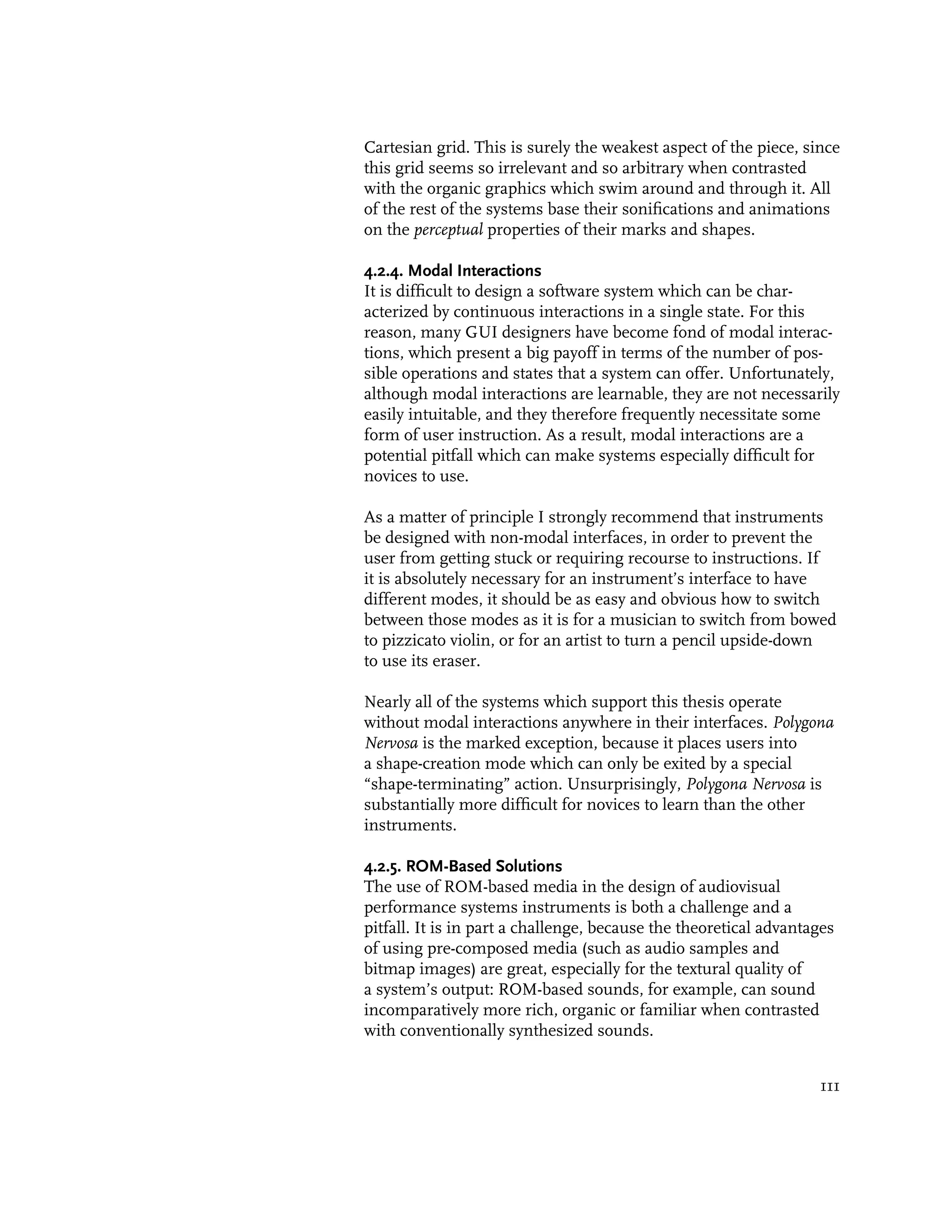 Cartesian grid. This is surely the weakest aspect of the piece, since
this grid seems so irrelevant and so arbitrary when contrasted
with the organic graphics which swim around and through it. All
of the rest of the systems base their sonifications and animations
on the perceptual properties of their marks and shapes.

4.2.4. Modal Interactions
It is difficult to design a software system which can be char-
acterized by continuous interactions in a single state. For this
reason, many GUI designers have become fond of modal interac-
tions, which present a big payoff in terms of the number of pos-
sible operations and states that a system can offer. Unfortunately,
although modal interactions are learnable, they are not necessarily
easily intuitable, and they therefore frequently necessitate some
form of user instruction. As a result, modal interactions are a
potential pitfall which can make systems especially difficult for
novices to use.

As a matter of principle I strongly recommend that instruments
be designed with non-modal interfaces, in order to prevent the
user from getting stuck or requiring recourse to instructions. If
it is absolutely necessary for an instrument’s interface to have
different modes, it should be as easy and obvious how to switch
between those modes as it is for a musician to switch from bowed
to pizzicato violin, or for an artist to turn a pencil upside-down
to use its eraser.

Nearly all of the systems which support this thesis operate
without modal interactions anywhere in their interfaces. Polygona
Nervosa is the marked exception, because it places users into
a shape-creation mode which can only be exited by a special
“shape-terminating” action. Unsurprisingly, Polygona Nervosa is
substantially more difficult for novices to learn than the other
instruments.

4.2.5. ROM-Based Solutions
The use of ROM-based media in the design of audiovisual
performance systems instruments is both a challenge and a
pitfall. It is in part a challenge, because the theoretical advantages
of using pre-composed media (such as audio samples and
bitmap images) are great, especially for the textural quality of
a system’s output: ROM-based sounds, for example, can sound
incomparatively more rich, organic or familiar when contrasted
with conventionally synthesized sounds.


                                                                   111
 