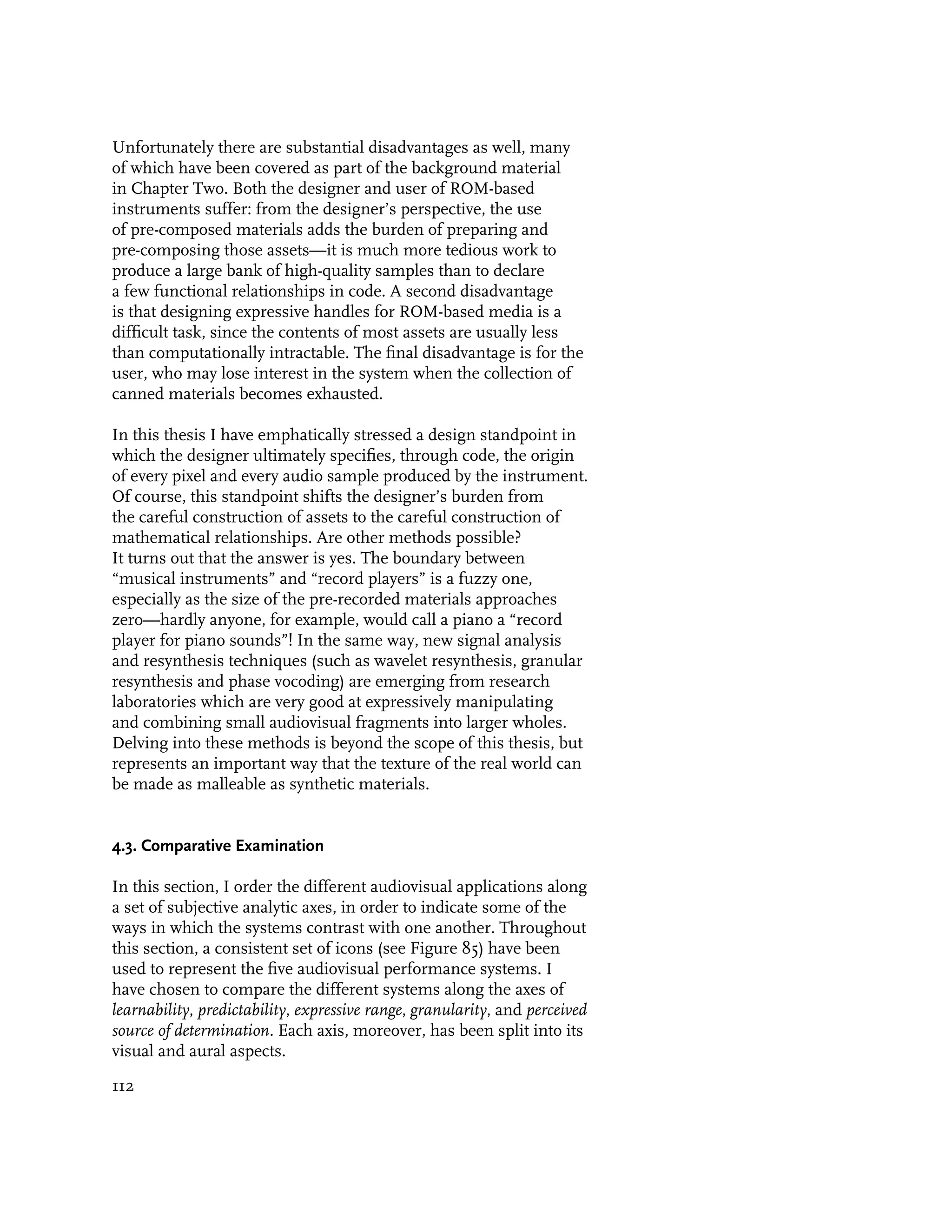 Unfortunately there are substantial disadvantages as well, many
of which have been covered as part of the background material
in Chapter Two. Both the designer and user of ROM-based
instruments suffer: from the designer’s perspective, the use
of pre-composed materials adds the burden of preparing and
pre-composing those assets—it is much more tedious work to
produce a large bank of high-quality samples than to declare
a few functional relationships in code. A second disadvantage
is that designing expressive handles for ROM-based media is a
difficult task, since the contents of most assets are usually less
than computationally intractable. The final disadvantage is for the
user, who may lose interest in the system when the collection of
canned materials becomes exhausted.

In this thesis I have emphatically stressed a design standpoint in
which the designer ultimately specifies, through code, the origin
of every pixel and every audio sample produced by the instrument.
Of course, this standpoint shifts the designer’s burden from
the careful construction of assets to the careful construction of
mathematical relationships. Are other methods possible?
It turns out that the answer is yes. The boundary between
“musical instruments” and “record players” is a fuzzy one,
especially as the size of the pre-recorded materials approaches
zero—hardly anyone, for example, would call a piano a “record
player for piano sounds”! In the same way, new signal analysis
and resynthesis techniques (such as wavelet resynthesis, granular
resynthesis and phase vocoding) are emerging from research
laboratories which are very good at expressively manipulating
and combining small audiovisual fragments into larger wholes.
Delving into these methods is beyond the scope of this thesis, but
represents an important way that the texture of the real world can
be made as malleable as synthetic materials.


4.3. Comparative Examination

In this section, I order the different audiovisual applications along
a set of subjective analytic axes, in order to indicate some of the
ways in which the systems contrast with one another. Throughout
this section, a consistent set of icons (see Figure 85) have been
used to represent the five audiovisual performance systems. I
have chosen to compare the different systems along the axes of
learnability, predictability, expressive range, granularity, and perceived
source of determination. Each axis, moreover, has been split into its
visual and aural aspects.

112
 