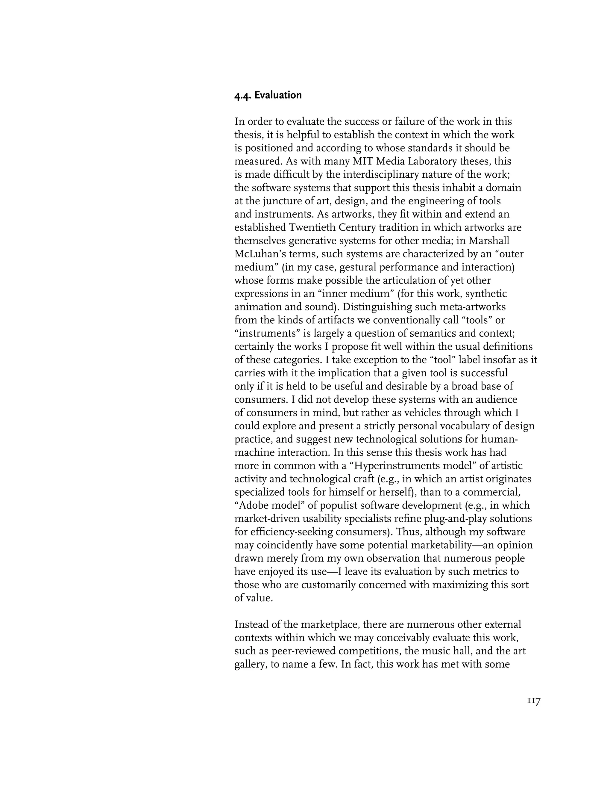 4.4. Evaluation

In order to evaluate the success or failure of the work in this
thesis, it is helpful to establish the context in which the work
is positioned and according to whose standards it should be
measured. As with many MIT Media Laboratory theses, this
is made difficult by the interdisciplinary nature of the work;
the software systems that support this thesis inhabit a domain
at the juncture of art, design, and the engineering of tools
and instruments. As artworks, they fit within and extend an
established Twentieth Century tradition in which artworks are
themselves generative systems for other media; in Marshall
McLuhan’s terms, such systems are characterized by an “outer
medium” (in my case, gestural performance and interaction)
whose forms make possible the articulation of yet other
expressions in an “inner medium” (for this work, synthetic
animation and sound). Distinguishing such meta-artworks
from the kinds of artifacts we conventionally call “tools” or
“instruments” is largely a question of semantics and context;
certainly the works I propose fit well within the usual definitions
of these categories. I take exception to the “tool” label insofar as it
carries with it the implication that a given tool is successful
only if it is held to be useful and desirable by a broad base of
consumers. I did not develop these systems with an audience
of consumers in mind, but rather as vehicles through which I
could explore and present a strictly personal vocabulary of design
practice, and suggest new technological solutions for human-
machine interaction. In this sense this thesis work has had
more in common with a “Hyperinstruments model” of artistic
activity and technological craft (e.g., in which an artist originates
specialized tools for himself or herself), than to a commercial,
“Adobe model” of populist software development (e.g., in which
market-driven usability specialists refine plug-and-play solutions
for efficiency-seeking consumers). Thus, although my software
may coincidently have some potential marketability—an opinion
drawn merely from my own observation that numerous people
have enjoyed its use—I leave its evaluation by such metrics to
those who are customarily concerned with maximizing this sort
of value.

Instead of the marketplace, there are numerous other external
contexts within which we may conceivably evaluate this work,
such as peer-reviewed competitions, the music hall, and the art
gallery, to name a few. In fact, this work has met with some


                                                                    117
 