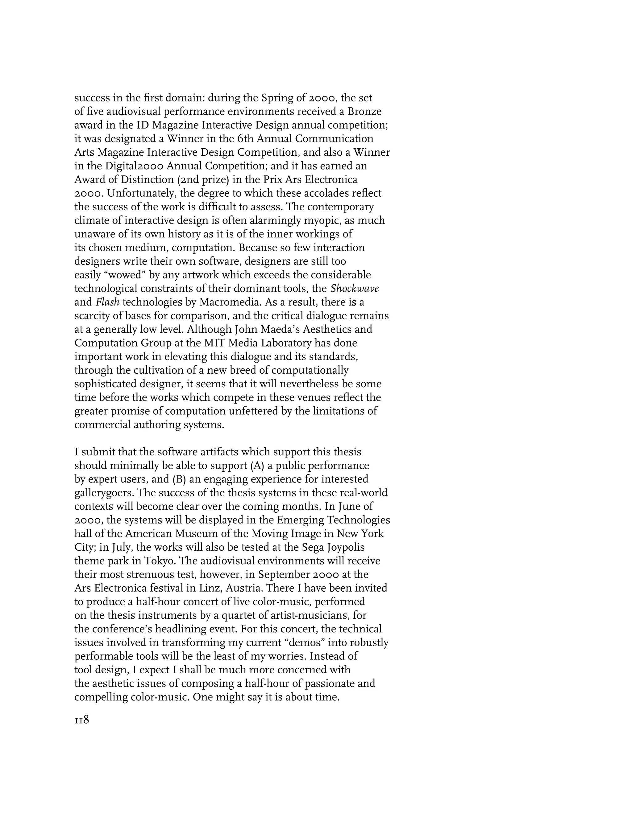 success in the first domain: during the Spring of 2000, the set
of five audiovisual performance environments received a Bronze
award in the ID Magazine Interactive Design annual competition;
it was designated a Winner in the 6th Annual Communication
Arts Magazine Interactive Design Competition, and also a Winner
in the Digital2000 Annual Competition; and it has earned an
Award of Distinction (2nd prize) in the Prix Ars Electronica
2000. Unfortunately, the degree to which these accolades reflect
the success of the work is difficult to assess. The contemporary
climate of interactive design is often alarmingly myopic, as much
unaware of its own history as it is of the inner workings of
its chosen medium, computation. Because so few interaction
designers write their own software, designers are still too
easily “wowed” by any artwork which exceeds the considerable
technological constraints of their dominant tools, the Shockwave
and Flash technologies by Macromedia. As a result, there is a
scarcity of bases for comparison, and the critical dialogue remains
at a generally low level. Although John Maeda’s Aesthetics and
Computation Group at the MIT Media Laboratory has done
important work in elevating this dialogue and its standards,
through the cultivation of a new breed of computationally
sophisticated designer, it seems that it will nevertheless be some
time before the works which compete in these venues reflect the
greater promise of computation unfettered by the limitations of
commercial authoring systems.

I submit that the software artifacts which support this thesis
should minimally be able to support (A) a public performance
by expert users, and (B) an engaging experience for interested
gallerygoers. The success of the thesis systems in these real-world
contexts will become clear over the coming months. In June of
2000, the systems will be displayed in the Emerging Technologies
hall of the American Museum of the Moving Image in New York
City; in July, the works will also be tested at the Sega Joypolis
theme park in Tokyo. The audiovisual environments will receive
their most strenuous test, however, in September 2000 at the
Ars Electronica festival in Linz, Austria. There I have been invited
to produce a half-hour concert of live color-music, performed
on the thesis instruments by a quartet of artist-musicians, for
the conference’s headlining event. For this concert, the technical
issues involved in transforming my current “demos” into robustly
performable tools will be the least of my worries. Instead of
tool design, I expect I shall be much more concerned with
the aesthetic issues of composing a half-hour of passionate and
compelling color-music. One might say it is about time.

118
 