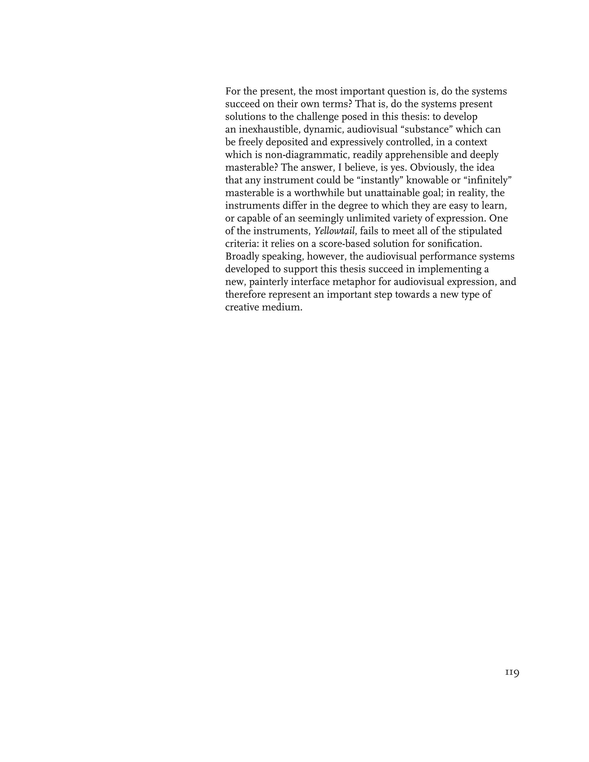 For the present, the most important question is, do the systems
succeed on their own terms? That is, do the systems present
solutions to the challenge posed in this thesis: to develop
an inexhaustible, dynamic, audiovisual “substance” which can
be freely deposited and expressively controlled, in a context
which is non-diagrammatic, readily apprehensible and deeply
masterable? The answer, I believe, is yes. Obviously, the idea
that any instrument could be “instantly” knowable or “infinitely”
masterable is a worthwhile but unattainable goal; in reality, the
instruments differ in the degree to which they are easy to learn,
or capable of an seemingly unlimited variety of expression. One
of the instruments, Yellowtail, fails to meet all of the stipulated
criteria: it relies on a score-based solution for sonification.
Broadly speaking, however, the audiovisual performance systems
developed to support this thesis succeed in implementing a
new, painterly interface metaphor for audiovisual expression, and
therefore represent an important step towards a new type of
creative medium.




                                                                119
 