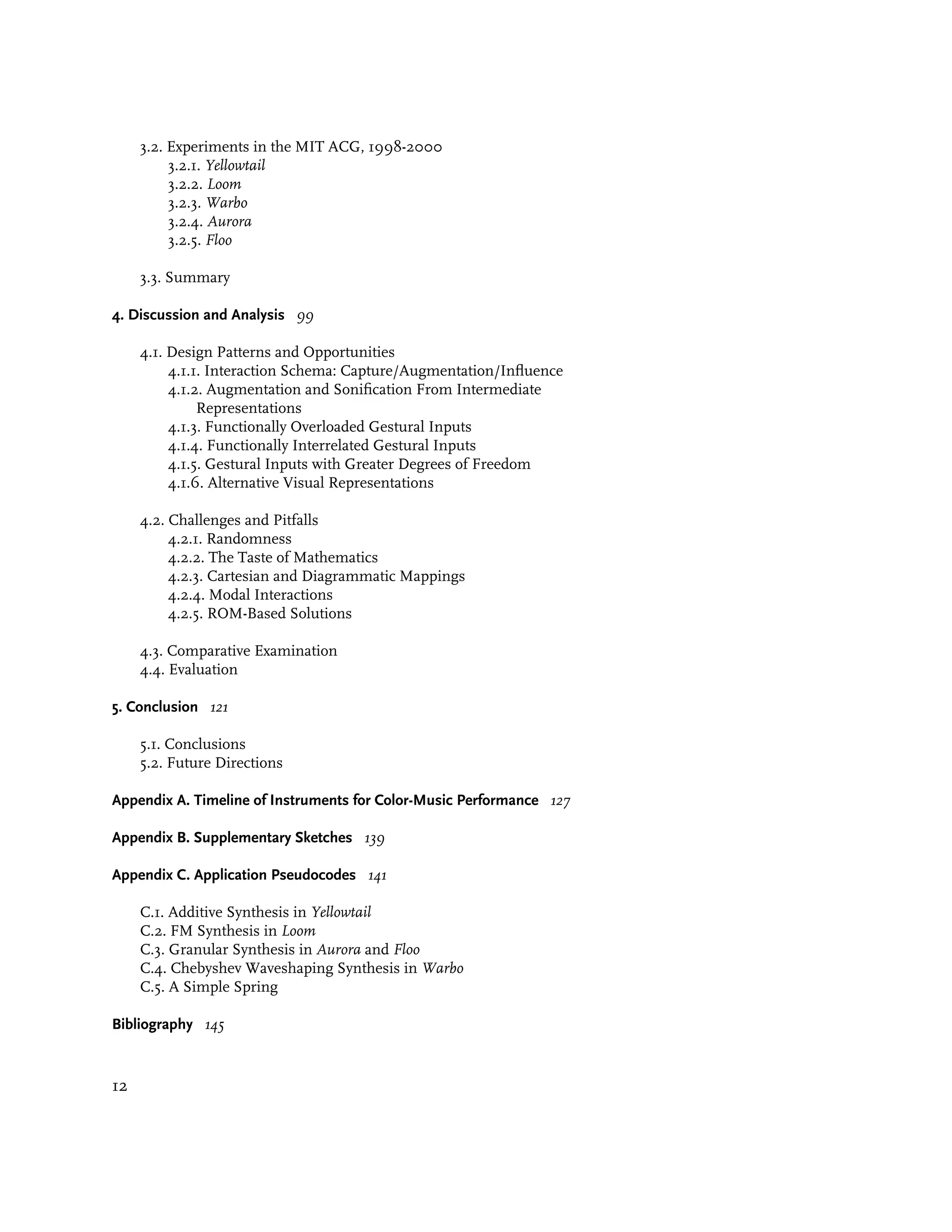 3.2. Experiments in the MIT ACG, 1998-2000
          3.2.1. Yellowtail
          3.2.2. Loom
          3.2.3. Warbo
          3.2.4. Aurora
          3.2.5. Floo

     3.3. Summary

4. Discussion and Analysis 99

     4.1. Design Patterns and Opportunities
          4.1.1. Interaction Schema: Capture/Augmentation/Influence
          4.1.2. Augmentation and Sonification From Intermediate
               Representations
          4.1.3. Functionally Overloaded Gestural Inputs
          4.1.4. Functionally Interrelated Gestural Inputs
          4.1.5. Gestural Inputs with Greater Degrees of Freedom
          4.1.6. Alternative Visual Representations

     4.2. Challenges and Pitfalls
          4.2.1. Randomness
          4.2.2. The Taste of Mathematics
          4.2.3. Cartesian and Diagrammatic Mappings
          4.2.4. Modal Interactions
          4.2.5. ROM-Based Solutions

     4.3. Comparative Examination
     4.4. Evaluation

5. Conclusion 121

     5.1. Conclusions
     5.2. Future Directions

Appendix A. Timeline of Instruments for Color-Music Performance 127

Appendix B. Supplementary Sketches 139

Appendix C. Application Pseudocodes 141

     C.1. Additive Synthesis in Yellowtail
     C.2. FM Synthesis in Loom
     C.3. Granular Synthesis in Aurora and Floo
     C.4. Chebyshev Waveshaping Synthesis in Warbo
     C.5. A Simple Spring

Bibliography 145


12
 