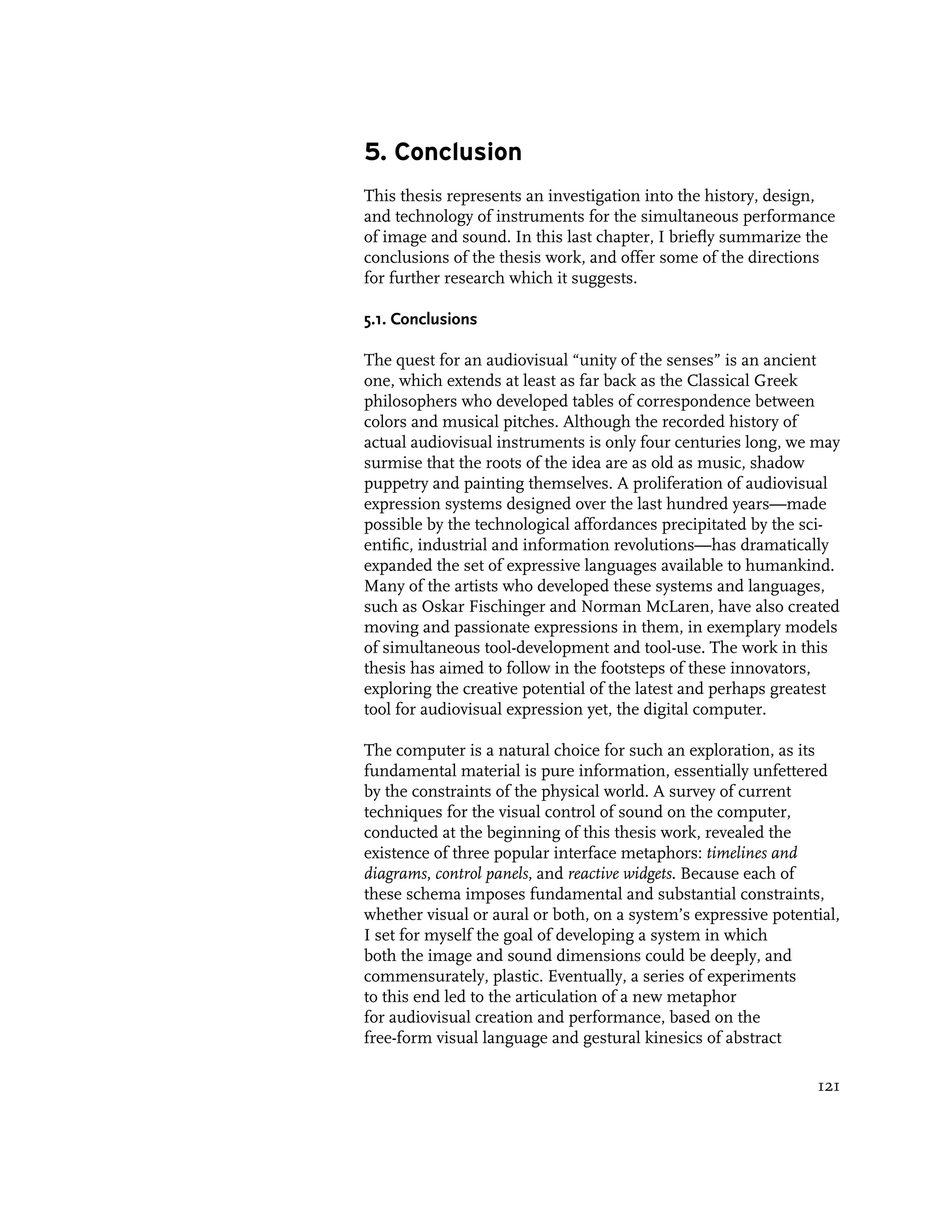 5. Conclusion
This thesis represents an investigation into the history, design,
and technology of instruments for the simultaneous performance
of image and sound. In this last chapter, I briefly summarize the
conclusions of the thesis work, and offer some of the directions
for further research which it suggests.

5.1. Conclusions

The quest for an audiovisual “unity of the senses” is an ancient
one, which extends at least as far back as the Classical Greek
philosophers who developed tables of correspondence between
colors and musical pitches. Although the recorded history of
actual audiovisual instruments is only four centuries long, we may
surmise that the roots of the idea are as old as music, shadow
puppetry and painting themselves. A proliferation of audiovisual
expression systems designed over the last hundred years—made
possible by the technological affordances precipitated by the sci-
entific, industrial and information revolutions—has dramatically
expanded the set of expressive languages available to humankind.
Many of the artists who developed these systems and languages,
such as Oskar Fischinger and Norman McLaren, have also created
moving and passionate expressions in them, in exemplary models
of simultaneous tool-development and tool-use. The work in this
thesis has aimed to follow in the footsteps of these innovators,
exploring the creative potential of the latest and perhaps greatest
tool for audiovisual expression yet, the digital computer.

The computer is a natural choice for such an exploration, as its
fundamental material is pure information, essentially unfettered
by the constraints of the physical world. A survey of current
techniques for the visual control of sound on the computer,
conducted at the beginning of this thesis work, revealed the
existence of three popular interface metaphors: timelines and
diagrams, control panels, and reactive widgets. Because each of
these schema imposes fundamental and substantial constraints,
whether visual or aural or both, on a system’s expressive potential,
I set for myself the goal of developing a system in which
both the image and sound dimensions could be deeply, and
commensurately, plastic. Eventually, a series of experiments
to this end led to the articulation of a new metaphor
for audiovisual creation and performance, based on the
free-form visual language and gestural kinesics of abstract

                                                                121
 