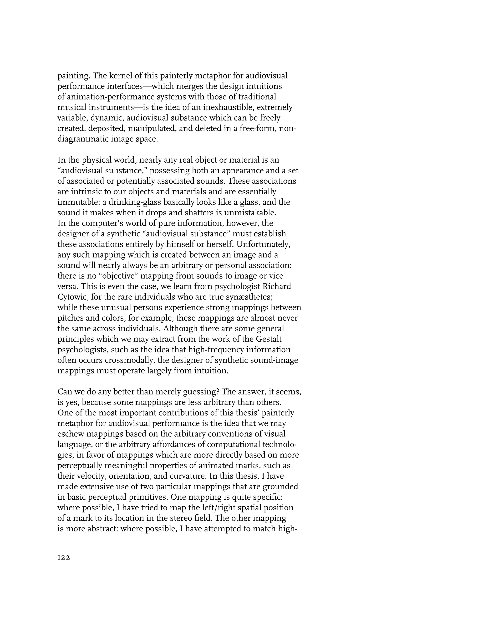 painting. The kernel of this painterly metaphor for audiovisual
performance interfaces—which merges the design intuitions
of animation-performance systems with those of traditional
musical instruments—is the idea of an inexhaustible, extremely
variable, dynamic, audiovisual substance which can be freely
created, deposited, manipulated, and deleted in a free-form, non-
diagrammatic image space.

In the physical world, nearly any real object or material is an
“audiovisual substance,” possessing both an appearance and a set
of associated or potentially associated sounds. These associations
are intrinsic to our objects and materials and are essentially
immutable: a drinking-glass basically looks like a glass, and the
sound it makes when it drops and shatters is unmistakable.
In the computer’s world of pure information, however, the
designer of a synthetic “audiovisual substance” must establish
these associations entirely by himself or herself. Unfortunately,
any such mapping which is created between an image and a
sound will nearly always be an arbitrary or personal association:
there is no “objective” mapping from sounds to image or vice
versa. This is even the case, we learn from psychologist Richard
Cytowic, for the rare individuals who are true synæsthetes;
while these unusual persons experience strong mappings between
pitches and colors, for example, these mappings are almost never
the same across individuals. Although there are some general
principles which we may extract from the work of the Gestalt
psychologists, such as the idea that high-frequency information
often occurs crossmodally, the designer of synthetic sound-image
mappings must operate largely from intuition.

Can we do any better than merely guessing? The answer, it seems,
is yes, because some mappings are less arbitrary than others.
One of the most important contributions of this thesis’ painterly
metaphor for audiovisual performance is the idea that we may
eschew mappings based on the arbitrary conventions of visual
language, or the arbitrary affordances of computational technolo-
gies, in favor of mappings which are more directly based on more
perceptually meaningful properties of animated marks, such as
their velocity, orientation, and curvature. In this thesis, I have
made extensive use of two particular mappings that are grounded
in basic perceptual primitives. One mapping is quite specific:
where possible, I have tried to map the left/right spatial position
of a mark to its location in the stereo field. The other mapping
is more abstract: where possible, I have attempted to match high-


122
 