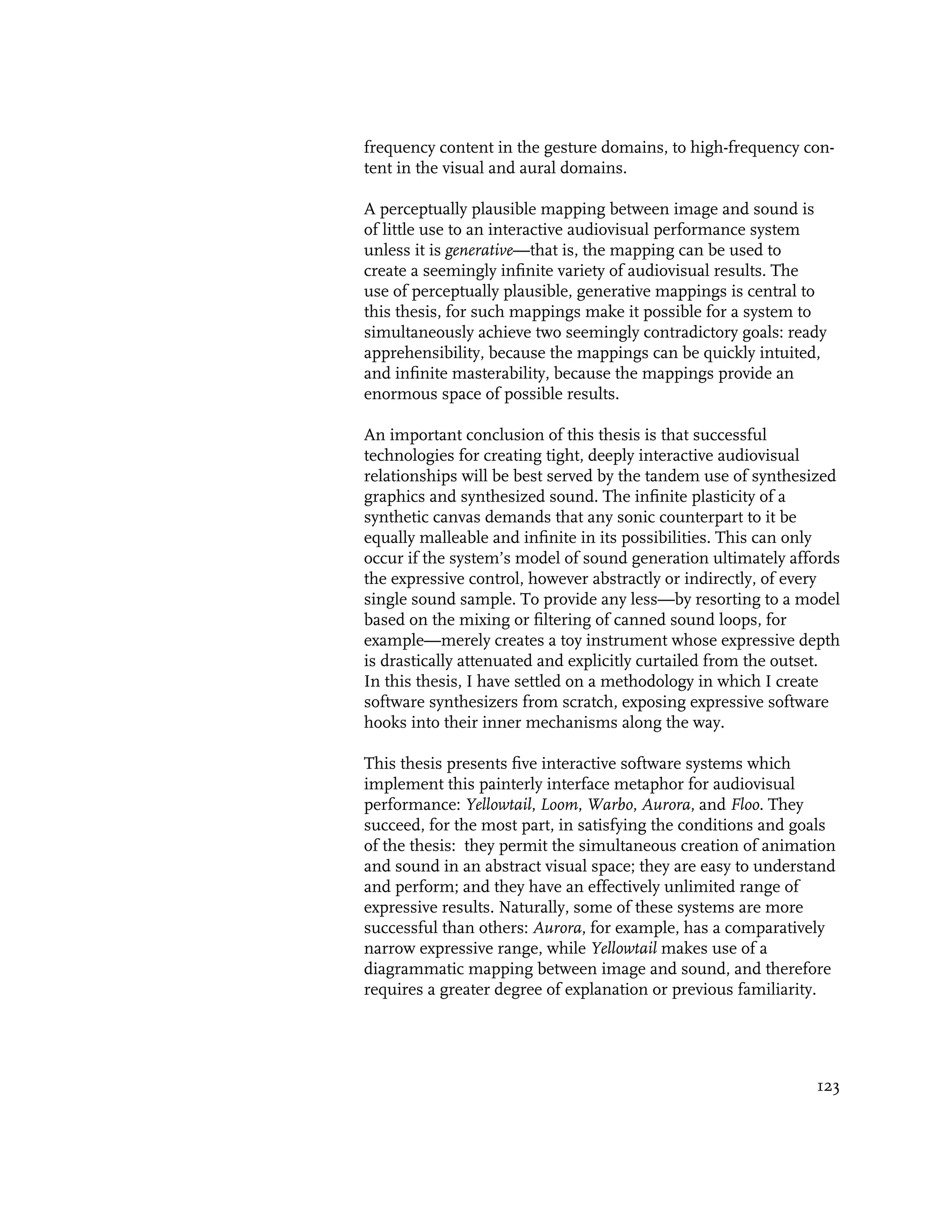 frequency content in the gesture domains, to high-frequency con-
tent in the visual and aural domains.

A perceptually plausible mapping between image and sound is
of little use to an interactive audiovisual performance system
unless it is generative—that is, the mapping can be used to
create a seemingly infinite variety of audiovisual results. The
use of perceptually plausible, generative mappings is central to
this thesis, for such mappings make it possible for a system to
simultaneously achieve two seemingly contradictory goals: ready
apprehensibility, because the mappings can be quickly intuited,
and infinite masterability, because the mappings provide an
enormous space of possible results.

An important conclusion of this thesis is that successful
technologies for creating tight, deeply interactive audiovisual
relationships will be best served by the tandem use of synthesized
graphics and synthesized sound. The infinite plasticity of a
synthetic canvas demands that any sonic counterpart to it be
equally malleable and infinite in its possibilities. This can only
occur if the system’s model of sound generation ultimately affords
the expressive control, however abstractly or indirectly, of every
single sound sample. To provide any less—by resorting to a model
based on the mixing or filtering of canned sound loops, for
example—merely creates a toy instrument whose expressive depth
is drastically attenuated and explicitly curtailed from the outset.
In this thesis, I have settled on a methodology in which I create
software synthesizers from scratch, exposing expressive software
hooks into their inner mechanisms along the way.

This thesis presents five interactive software systems which
implement this painterly interface metaphor for audiovisual
performance: Yellowtail, Loom, Warbo, Aurora, and Floo. They
succeed, for the most part, in satisfying the conditions and goals
of the thesis: they permit the simultaneous creation of animation
and sound in an abstract visual space; they are easy to understand
and perform; and they have an effectively unlimited range of
expressive results. Naturally, some of these systems are more
successful than others: Aurora, for example, has a comparatively
narrow expressive range, while Yellowtail makes use of a
diagrammatic mapping between image and sound, and therefore
requires a greater degree of explanation or previous familiarity.




                                                               123
 