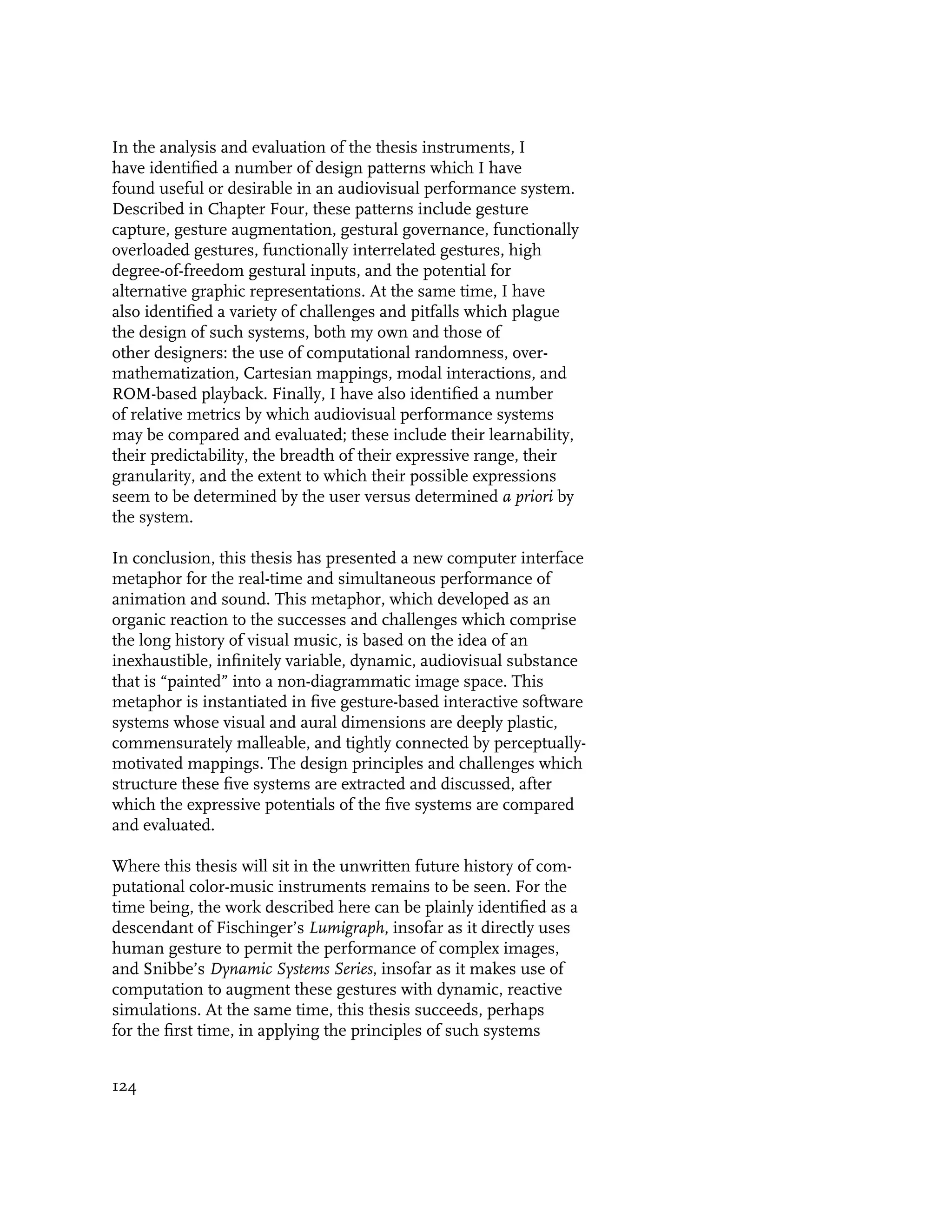 In the analysis and evaluation of the thesis instruments, I
have identified a number of design patterns which I have
found useful or desirable in an audiovisual performance system.
Described in Chapter Four, these patterns include gesture
capture, gesture augmentation, gestural governance, functionally
overloaded gestures, functionally interrelated gestures, high
degree-of-freedom gestural inputs, and the potential for
alternative graphic representations. At the same time, I have
also identified a variety of challenges and pitfalls which plague
the design of such systems, both my own and those of
other designers: the use of computational randomness, over-
mathematization, Cartesian mappings, modal interactions, and
ROM-based playback. Finally, I have also identified a number
of relative metrics by which audiovisual performance systems
may be compared and evaluated; these include their learnability,
their predictability, the breadth of their expressive range, their
granularity, and the extent to which their possible expressions
seem to be determined by the user versus determined a priori by
the system.

In conclusion, this thesis has presented a new computer interface
metaphor for the real-time and simultaneous performance of
animation and sound. This metaphor, which developed as an
organic reaction to the successes and challenges which comprise
the long history of visual music, is based on the idea of an
inexhaustible, infinitely variable, dynamic, audiovisual substance
that is “painted” into a non-diagrammatic image space. This
metaphor is instantiated in five gesture-based interactive software
systems whose visual and aural dimensions are deeply plastic,
commensurately malleable, and tightly connected by perceptually-
motivated mappings. The design principles and challenges which
structure these five systems are extracted and discussed, after
which the expressive potentials of the five systems are compared
and evaluated.

Where this thesis will sit in the unwritten future history of com-
putational color-music instruments remains to be seen. For the
time being, the work described here can be plainly identified as a
descendant of Fischinger’s Lumigraph, insofar as it directly uses
human gesture to permit the performance of complex images,
and Snibbe’s Dynamic Systems Series, insofar as it makes use of
computation to augment these gestures with dynamic, reactive
simulations. At the same time, this thesis succeeds, perhaps
for the first time, in applying the principles of such systems


124
 