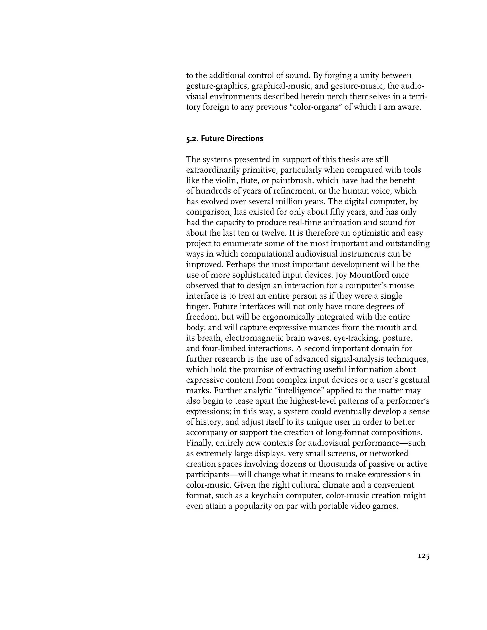 to the additional control of sound. By forging a unity between
gesture-graphics, graphical-music, and gesture-music, the audio-
visual environments described herein perch themselves in a terri-
tory foreign to any previous “color-organs” of which I am aware.


5.2. Future Directions

The systems presented in support of this thesis are still
extraordinarily primitive, particularly when compared with tools
like the violin, flute, or paintbrush, which have had the benefit
of hundreds of years of refinement, or the human voice, which
has evolved over several million years. The digital computer, by
comparison, has existed for only about fifty years, and has only
had the capacity to produce real-time animation and sound for
about the last ten or twelve. It is therefore an optimistic and easy
project to enumerate some of the most important and outstanding
ways in which computational audiovisual instruments can be
improved. Perhaps the most important development will be the
use of more sophisticated input devices. Joy Mountford once
observed that to design an interaction for a computer’s mouse
interface is to treat an entire person as if they were a single
finger. Future interfaces will not only have more degrees of
freedom, but will be ergonomically integrated with the entire
body, and will capture expressive nuances from the mouth and
its breath, electromagnetic brain waves, eye-tracking, posture,
and four-limbed interactions. A second important domain for
further research is the use of advanced signal-analysis techniques,
which hold the promise of extracting useful information about
expressive content from complex input devices or a user’s gestural
marks. Further analytic “intelligence” applied to the matter may
also begin to tease apart the highest-level patterns of a performer’s
expressions; in this way, a system could eventually develop a sense
of history, and adjust itself to its unique user in order to better
accompany or support the creation of long-format compositions.
Finally, entirely new contexts for audiovisual performance—such
as extremely large displays, very small screens, or networked
creation spaces involving dozens or thousands of passive or active
participants—will change what it means to make expressions in
color-music. Given the right cultural climate and a convenient
format, such as a keychain computer, color-music creation might
even attain a popularity on par with portable video games.




                                                                 125
 