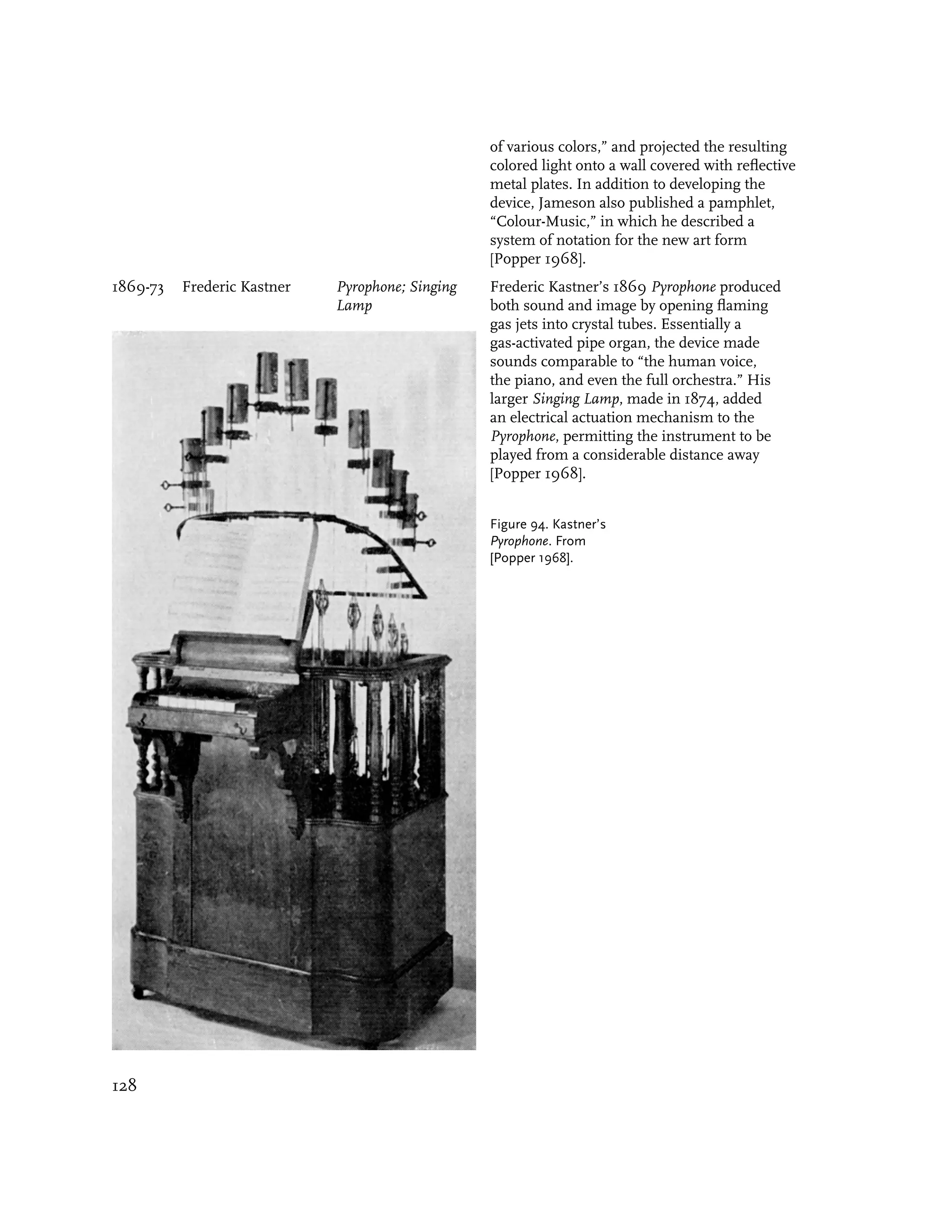 of various colors,” and projected the resulting
                                                  colored light onto a wall covered with reflective
                                                  metal plates. In addition to developing the
                                                  device, Jameson also published a pamphlet,
                                                  “Colour-Music,” in which he described a
                                                  system of notation for the new art form
                                                  [Popper 1968].
1869-73   Frederic Kastner   Pyrophone; Singing   Frederic Kastner’s 1869 Pyrophone produced
                             Lamp                 both sound and image by opening flaming
                                                  gas jets into crystal tubes. Essentially a
                                                  gas-activated pipe organ, the device made
                                                  sounds comparable to “the human voice,
                                                  the piano, and even the full orchestra.” His
                                                  larger Singing Lamp, made in 1874, added
                                                  an electrical actuation mechanism to the
                                                  Pyrophone, permitting the instrument to be
                                                  played from a considerable distance away
                                                  [Popper 1968].


                                                  Figure 94. Kastner’s
                                                  Pyrophone. From
                                                  [Popper 1968].




128
 