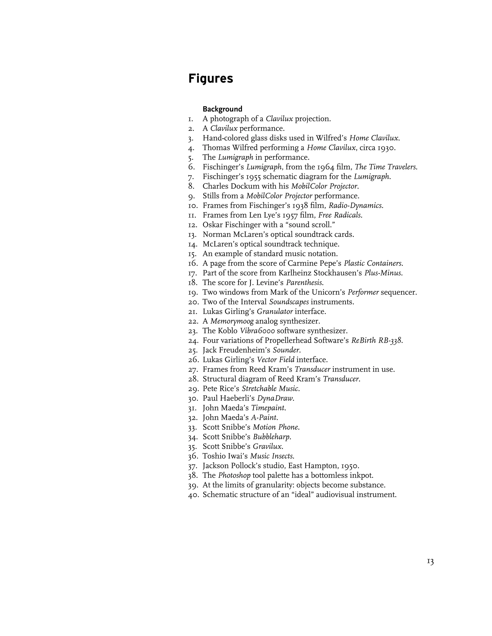 Figures

      Background
1.    A photograph of a Clavilux projection.
2.    A Clavilux performance.
3.    Hand-colored glass disks used in Wilfred’s Home Clavilux.
4.    Thomas Wilfred performing a Home Clavilux, circa 1930.
5.    The Lumigraph in performance.
6.    Fischinger’s Lumigraph, from the 1964 film, The Time Travelers.
7.    Fischinger’s 1955 schematic diagram for the Lumigraph.
8.    Charles Dockum with his MobilColor Projector.
9.    Stills from a MobilColor Projector performance.
10.   Frames from Fischinger’s 1938 film, Radio-Dynamics.
11.   Frames from Len Lye’s 1957 film, Free Radicals.
12.   Oskar Fischinger with a “sound scroll.”
13.   Norman McLaren’s optical soundtrack cards.
14.   McLaren’s optical soundtrack technique.
15.   An example of standard music notation.
16.   A page from the score of Carmine Pepe’s Plastic Containers.
17.   Part of the score from Karlheinz Stockhausen’s Plus-Minus.
18.   The score for J. Levine’s Parenthesis.
19.   Two windows from Mark of the Unicorn’s Performer sequencer.
20.   Two of the Interval Soundscapes instruments.
21.   Lukas Girling’s Granulator interface.
22.   A Memorymoog analog synthesizer.
23.   The Koblo Vibra6000 software synthesizer.
24.   Four variations of Propellerhead Software’s ReBirth RB-338.
25.   Jack Freudenheim’s Sounder.
26.   Lukas Girling’s Vector Field interface.
27.   Frames from Reed Kram’s Transducer instrument in use.
28.   Structural diagram of Reed Kram’s Transducer.
29.   Pete Rice’s Stretchable Music.
30.   Paul Haeberli’s DynaDraw.
31.   John Maeda’s Timepaint.
32.   John Maeda’s A-Paint.
33.   Scott Snibbe’s Motion Phone.
34.   Scott Snibbe’s Bubbleharp.
35.   Scott Snibbe’s Gravilux.
36.   Toshio Iwai’s Music Insects.
37.   Jackson Pollock’s studio, East Hampton, 1950.
38.   The Photoshop tool palette has a bottomless inkpot.
39.   At the limits of granularity: objects become substance.
40.   Schematic structure of an “ideal” audiovisual instrument.




                                                                        13
 