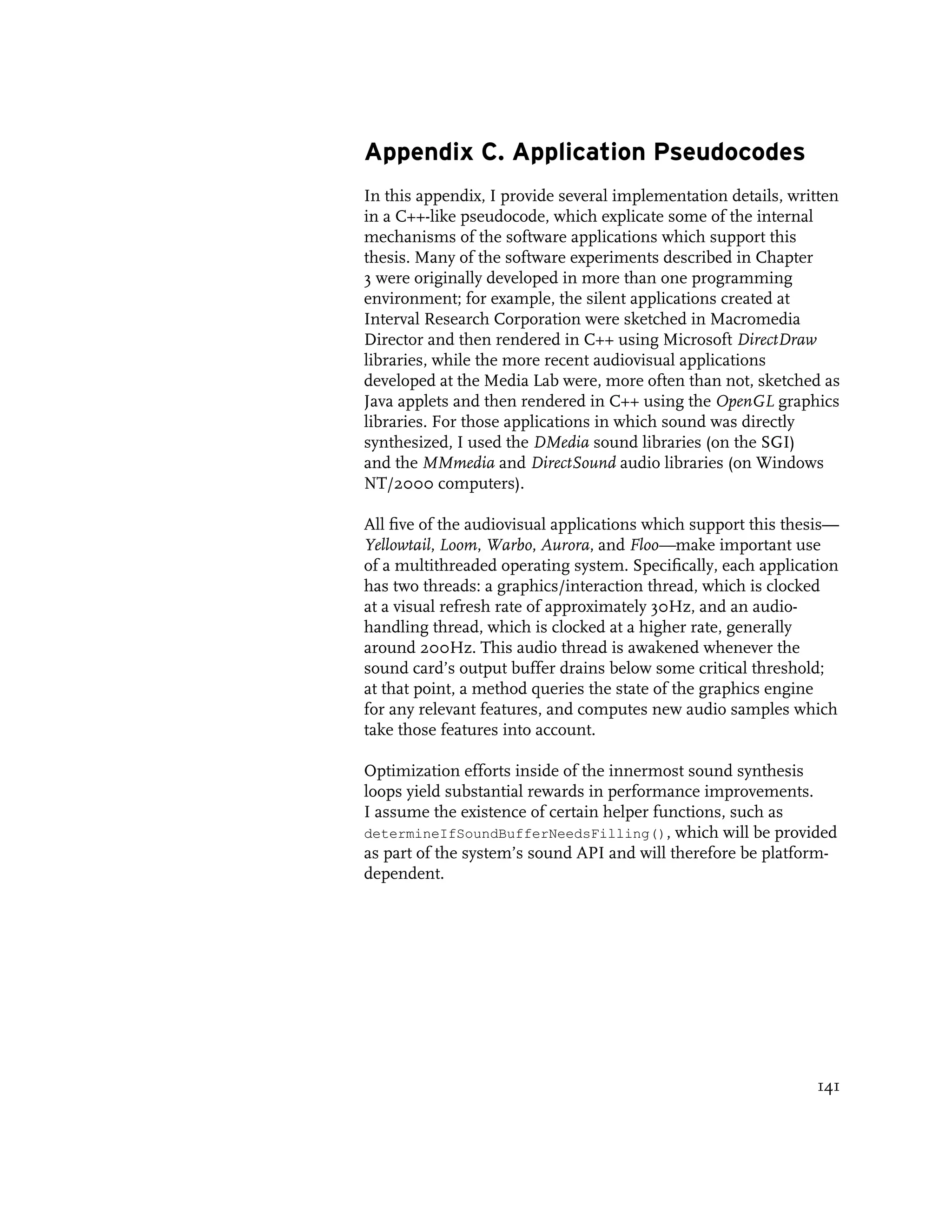 Appendix C. Application Pseudocodes
In this appendix, I provide several implementation details, written
in a C++-like pseudocode, which explicate some of the internal
mechanisms of the software applications which support this
thesis. Many of the software experiments described in Chapter
3 were originally developed in more than one programming
environment; for example, the silent applications created at
Interval Research Corporation were sketched in Macromedia
Director and then rendered in C++ using Microsoft DirectDraw
libraries, while the more recent audiovisual applications
developed at the Media Lab were, more often than not, sketched as
Java applets and then rendered in C++ using the OpenGL graphics
libraries. For those applications in which sound was directly
synthesized, I used the DMedia sound libraries (on the SGI)
and the MMmedia and DirectSound audio libraries (on Windows
NT/2000 computers).

All five of the audiovisual applications which support this thesis—
Yellowtail, Loom, Warbo, Aurora, and Floo—make important use
of a multithreaded operating system. Specifically, each application
has two threads: a graphics/interaction thread, which is clocked
at a visual refresh rate of approximately 30Hz, and an audio-
handling thread, which is clocked at a higher rate, generally
around 200Hz. This audio thread is awakened whenever the
sound card’s output buffer drains below some critical threshold;
at that point, a method queries the state of the graphics engine
for any relevant features, and computes new audio samples which
take those features into account.

Optimization efforts inside of the innermost sound synthesis
loops yield substantial rewards in performance improvements.
I assume the existence of certain helper functions, such as
determineIfSoundBufferNeedsFilling(), which will be provided
as part of the system’s sound API and will therefore be platform-
dependent.




                                                               141
 