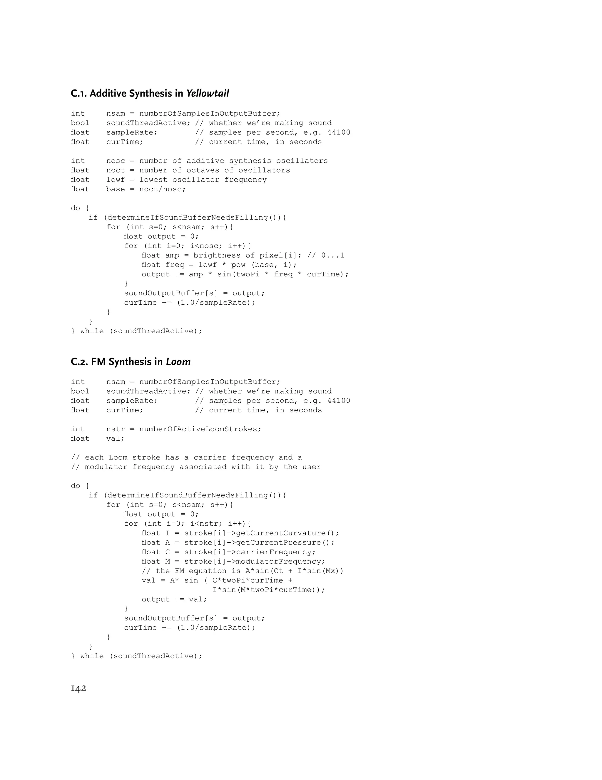 C.1. Additive Synthesis in Yellowtail
int     nsam = numberOfSamplesInOutputBuffer;
bool    soundThreadActive; // whether we’re making sound
oat    sampleRate;        // samples per second, e.g. 44100
oat    curTime;           // current time, in seconds

int     nosc   =   number of additive synthesis oscillators
oat    noct   =   number of octaves of oscillators
oat    lowf   =   lowest oscillator frequency
oat    base   =   noct/nosc;

do {
    if (determineIfSoundBufferNeedsFilling()){
        for (int s=0; s<nsam; s++){
            oat output = 0;
            for (int i=0; i<nosc; i++){
                oat amp = brightness of pixel[i]; // 0...1
                oat freq = lowf * pow (base, i);
                output += amp * sin(twoPi * freq * curTime);
            }
            soundOutputBuffer[s] = output;
            curTime += (1.0/sampleRate);
        }
    }
} while (soundThreadActive);



C.2. FM Synthesis in Loom
int     nsam = numberOfSamplesInOutputBuffer;
bool    soundThreadActive; // whether we’re making sound
oat    sampleRate;        // samples per second, e.g. 44100
oat    curTime;           // current time, in seconds

int     nstr = numberOfActiveLoomStrokes;
oat    val;

// each Loom stroke has a carrier frequency and a
// modulator frequency associated with it by the user

do {
    if (determineIfSoundBufferNeedsFilling()){
        for (int s=0; s<nsam; s++){
            oat output = 0;
            for (int i=0; i<nstr; i++){
                oat I = stroke[i]->getCurrentCurvature();
                oat A = stroke[i]->getCurrentPressure();
                oat C = stroke[i]->carrierFrequency;
                oat M = stroke[i]->modulatorFrequency;
                // the FM equation is A*sin(Ct + I*sin(Mx))
                val = A* sin ( C*twoPi*curTime +
                               I*sin(M*twoPi*curTime));
                output += val;
            }
            soundOutputBuffer[s] = output;
            curTime += (1.0/sampleRate);
        }
    }
} while (soundThreadActive);



142
 