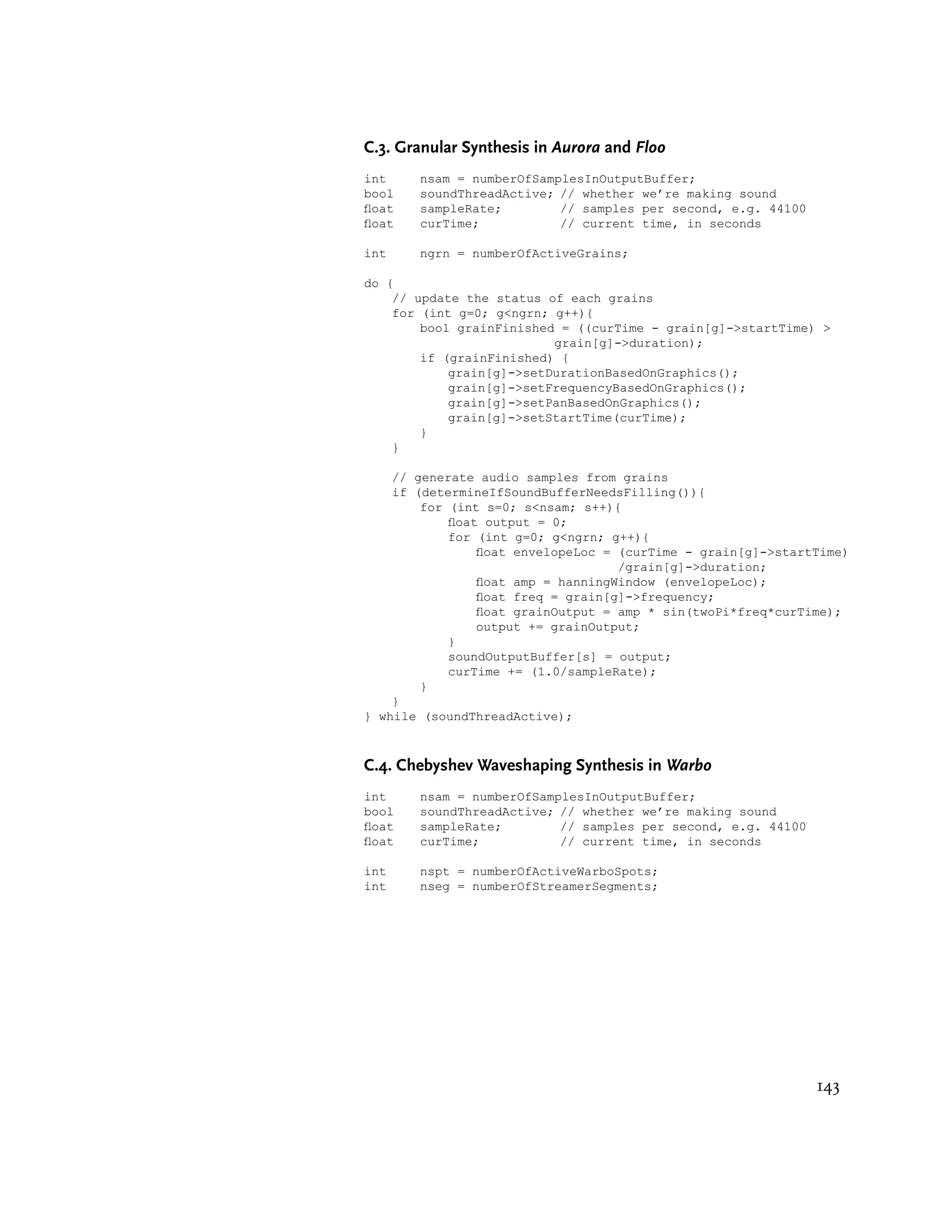 C.3. Granular Synthesis in Aurora and Floo
int    nsam = numberOfSamplesInOutputBuffer;
bool   soundThreadActive; // whether we’re making sound
oat   sampleRate;        // samples per second, e.g. 44100
oat   curTime;           // current time, in seconds

int    ngrn = numberOfActiveGrains;

do {
    // update the status of each grains
    for (int g=0; g<ngrn; g++){
        bool grainFinished = ((curTime - grain[g]->startTime) >
                          grain[g]->duration);
        if (grainFinished) {
            grain[g]->setDurationBasedOnGraphics();
            grain[g]->setFrequencyBasedOnGraphics();
            grain[g]->setPanBasedOnGraphics();
            grain[g]->setStartTime(curTime);
        }
    }

    // generate audio samples from grains
    if (determineIfSoundBufferNeedsFilling()){
        for (int s=0; s<nsam; s++){
            oat output = 0;
            for (int g=0; g<ngrn; g++){
                oat envelopeLoc = (curTime - grain[g]->startTime)
                                   /grain[g]->duration;
                oat amp = hanningWindow (envelopeLoc);
                oat freq = grain[g]->frequency;
                oat grainOutput = amp * sin(twoPi*freq*curTime);
                output += grainOutput;
            }
            soundOutputBuffer[s] = output;
            curTime += (1.0/sampleRate);
        }
    }
} while (soundThreadActive);



C.4. Chebyshev Waveshaping Synthesis in Warbo
int    nsam = numberOfSamplesInOutputBuffer;
bool   soundThreadActive; // whether we’re making sound
oat   sampleRate;        // samples per second, e.g. 44100
oat   curTime;           // current time, in seconds

int    nspt = numberOfActiveWarboSpots;
int    nseg = numberOfStreamerSegments;




                                                              143
 