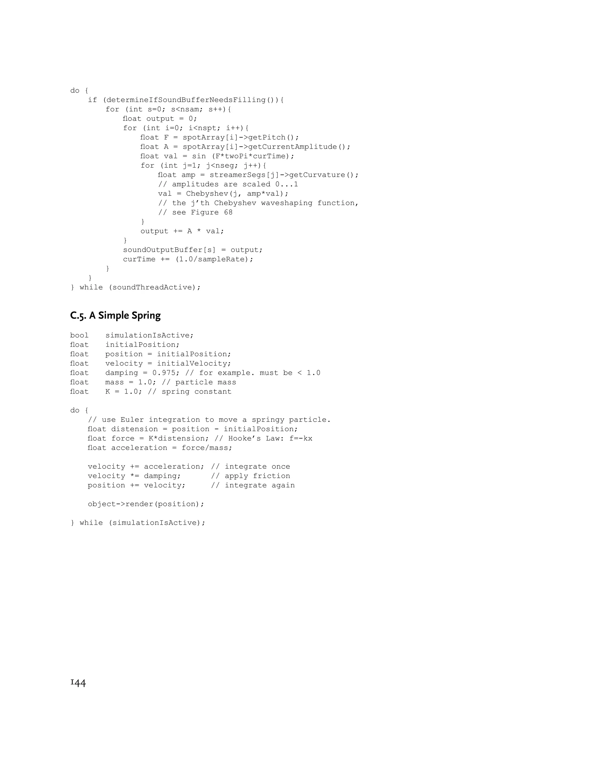 do {
    if (determineIfSoundBufferNeedsFilling()){
        for (int s=0; s<nsam; s++){
            oat output = 0;
            for (int i=0; i<nspt; i++){
                oat F = spotArray[i]->getPitch();
                oat A = spotArray[i]->getCurrentAmplitude();
                oat val = sin (F*twoPi*curTime);
                for (int j=1; j<nseg; j++){
                    oat amp = streamerSegs[j]->getCurvature();
                    // amplitudes are scaled 0...1
                    val = Chebyshev(j, amp*val);
                    // the j’th Chebyshev waveshaping function,
                    // see Figure 68
                }
                output += A * val;
            }
            soundOutputBuffer[s] = output;
            curTime += (1.0/sampleRate);
        }
    }
} while (soundThreadActive);


C.5. A Simple Spring
bool     simulationIsActive;
oat     initialPosition;
oat     position = initialPosition;
oat     velocity = initialVelocity;
oat     damping = 0.975; // for example. must be < 1.0
oat     mass = 1.0; // particle mass
oat     K = 1.0; // spring constant

do {
    // use Euler integration to move a springy particle.
    oat distension = position - initialPosition;
    oat force = K*distension; // Hooke’s Law: f=-kx
    oat acceleration = force/mass;

      velocity += acceleration; // integrate once
      velocity *= damping;      // apply friction
      position += velocity;     // integrate again

      object->render(position);

} while (simulationIsActive);




144
 