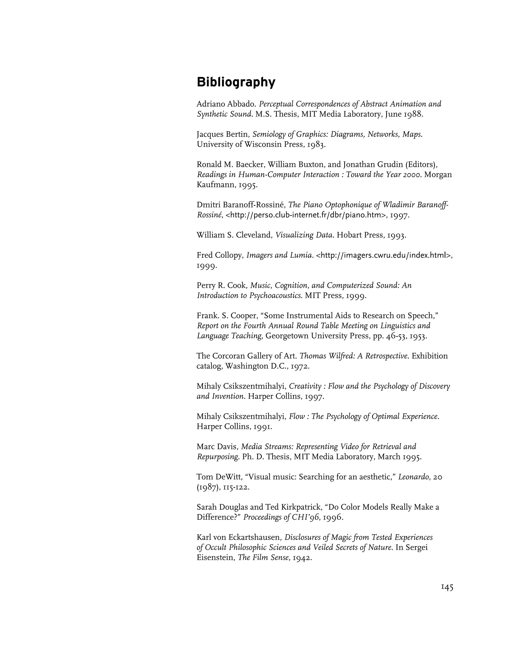 Bibliography
Adriano Abbado. Perceptual Correspondences of Abstract Animation and
Synthetic Sound. M.S. Thesis, MIT Media Laboratory, June 1988.

Jacques Bertin, Semiology of Graphics: Diagrams, Networks, Maps.
University of Wisconsin Press, 1983.

Ronald M. Baecker, William Buxton, and Jonathan Grudin (Editors),
Readings in Human-Computer Interaction : Toward the Year 2000. Morgan
Kaufmann, 1995.

Dmitri Baranoff-Rossiné, The Piano Optophonique of Wladimir Baranoff-
Rossiné, <http://perso.club-internet.fr/dbr/piano.htm>, 1997.

William S. Cleveland, Visualizing Data. Hobart Press, 1993.

Fred Collopy, Imagers and Lumia. <http://imagers.cwru.edu/index.html>,
1999.

Perry R. Cook, Music, Cognition, and Computerized Sound: An
Introduction to Psychoacoustics. MIT Press, 1999.

Frank. S. Cooper, “Some Instrumental Aids to Research on Speech,”
Report on the Fourth Annual Round Table Meeting on Linguistics and
Language Teaching, Georgetown University Press, pp. 46-53, 1953.

The Corcoran Gallery of Art. Thomas Wilfred: A Retrospective. Exhibition
catalog, Washington D.C., 1972.

Mihaly Csikszentmihalyi, Creativity : Flow and the Psychology of Discovery
and Invention. Harper Collins, 1997.

Mihaly Csikszentmihalyi, Flow : The Psychology of Optimal Experience.
Harper Collins, 1991.

Marc Davis, Media Streams: Representing Video for Retrieval and
Repurposing. Ph. D. Thesis, MIT Media Laboratory, March 1995.

Tom DeWitt, “Visual music: Searching for an aesthetic,” Leonardo, 20
(1987), 115-122.

Sarah Douglas and Ted Kirkpatrick, “Do Color Models Really Make a
Difference?” Proceedings of CHI’96, 1996.

Karl von Eckartshausen, Disclosures of Magic from Tested Experiences
of Occult Philosophic Sciences and Veiled Secrets of Nature. In Sergei
Eisenstein, The Film Sense, 1942.


                                                                         145
 