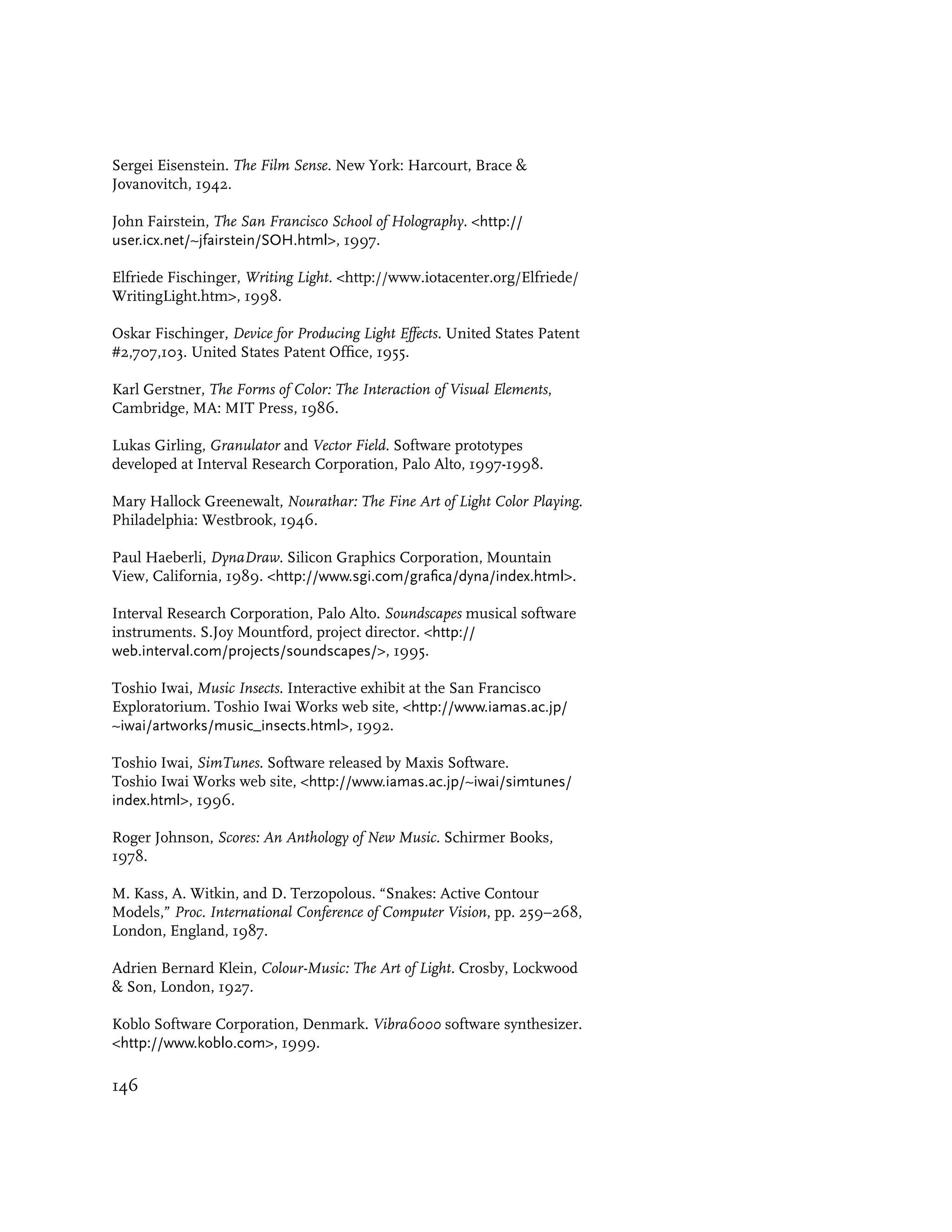 Sergei Eisenstein. The Film Sense. New York: Harcourt, Brace &
Jovanovitch, 1942.

John Fairstein, The San Francisco School of Holography. <http://
user.icx.net/~jfairstein/SOH.html>, 1997.

Elfriede Fischinger, Writing Light. <http://www.iotacenter.org/Elfriede/
WritingLight.htm>, 1998.

Oskar Fischinger, Device for Producing Light Effects. United States Patent
#2,707,103. United States Patent Office, 1955.

Karl Gerstner, The Forms of Color: The Interaction of Visual Elements,
Cambridge, MA: MIT Press, 1986.

Lukas Girling, Granulator and Vector Field. Software prototypes
developed at Interval Research Corporation, Palo Alto, 1997-1998.

Mary Hallock Greenewalt, Nourathar: The Fine Art of Light Color Playing.
Philadelphia: Westbrook, 1946.

Paul Haeberli, DynaDraw. Silicon Graphics Corporation, Mountain
View, California, 1989. <http://www.sgi.com/grafica/dyna/index.html>.

Interval Research Corporation, Palo Alto. Soundscapes musical software
instruments. S.Joy Mountford, project director. <http://
web.interval.com/projects/soundscapes/>, 1995.

Toshio Iwai, Music Insects. Interactive exhibit at the San Francisco
Exploratorium. Toshio Iwai Works web site, <http://www.iamas.ac.jp/
~iwai/artworks/music_insects.html>, 1992.

Toshio Iwai, SimTunes. Software released by Maxis Software.
Toshio Iwai Works web site, <http://www.iamas.ac.jp/~iwai/simtunes/
index.html>, 1996.

Roger Johnson, Scores: An Anthology of New Music. Schirmer Books,
1978.

M. Kass, A. Witkin, and D. Terzopolous. “Snakes: Active Contour
Models,” Proc. International Conference of Computer Vision, pp. 259–268,
London, England, 1987.

Adrien Bernard Klein, Colour-Music: The Art of Light. Crosby, Lockwood
& Son, London, 1927.

Koblo Software Corporation, Denmark. Vibra6000 software synthesizer.
<http://www.koblo.com>, 1999.

146
 