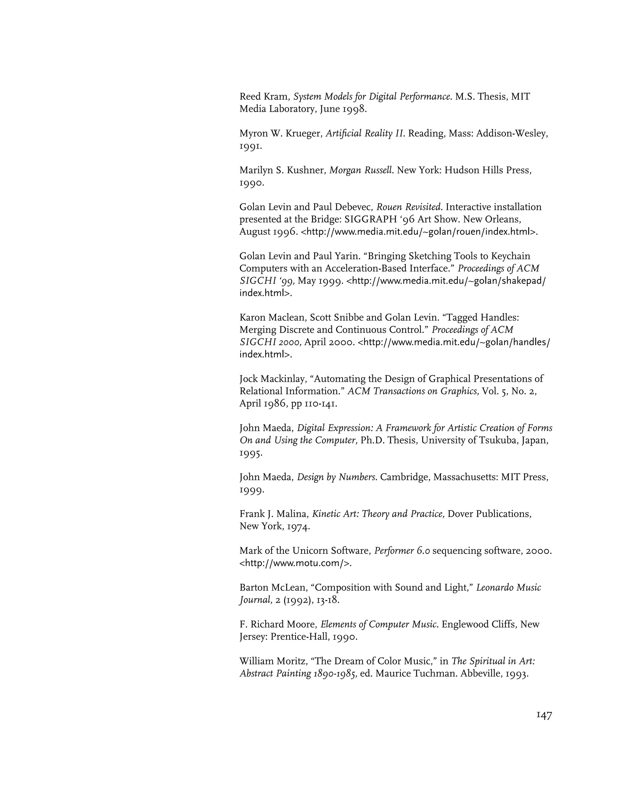 Reed Kram, System Models for Digital Performance. M.S. Thesis, MIT
Media Laboratory, June 1998.

Myron W. Krueger, Artificial Reality II. Reading, Mass: Addison-Wesley,
1991.

Marilyn S. Kushner, Morgan Russell. New York: Hudson Hills Press,
1990.

Golan Levin and Paul Debevec, Rouen Revisited. Interactive installation
presented at the Bridge: SIGGRAPH ‘96 Art Show. New Orleans,
August 1996. <http://www.media.mit.edu/~golan/rouen/index.html>.

Golan Levin and Paul Yarin. “Bringing Sketching Tools to Keychain
Computers with an Acceleration-Based Interface.” Proceedings of ACM
SIGCHI ‘99, May 1999. <http://www.media.mit.edu/~golan/shakepad/
index.html>.

Karon Maclean, Scott Snibbe and Golan Levin. “Tagged Handles:
Merging Discrete and Continuous Control.” Proceedings of ACM
SIGCHI 2000, April 2000. <http://www.media.mit.edu/~golan/handles/
index.html>.

Jock Mackinlay, “Automating the Design of Graphical Presentations of
Relational Information.” ACM Transactions on Graphics, Vol. 5, No. 2,
April 1986, pp 110-141.

John Maeda, Digital Expression: A Framework for Artistic Creation of Forms
On and Using the Computer, Ph.D. Thesis, University of Tsukuba, Japan,
1995.

John Maeda, Design by Numbers. Cambridge, Massachusetts: MIT Press,
1999.

Frank J. Malina, Kinetic Art: Theory and Practice, Dover Publications,
New York, 1974.

Mark of the Unicorn Software, Performer 6.0 sequencing software, 2000.
<http://www.motu.com/>.

Barton McLean, “Composition with Sound and Light,” Leonardo Music
Journal, 2 (1992), 13-18.

F. Richard Moore, Elements of Computer Music. Englewood Cliffs, New
Jersey: Prentice-Hall, 1990.

William Moritz, “The Dream of Color Music,” in The Spiritual in Art:
Abstract Painting 1890-1985, ed. Maurice Tuchman. Abbeville, 1993.


                                                                         147
 