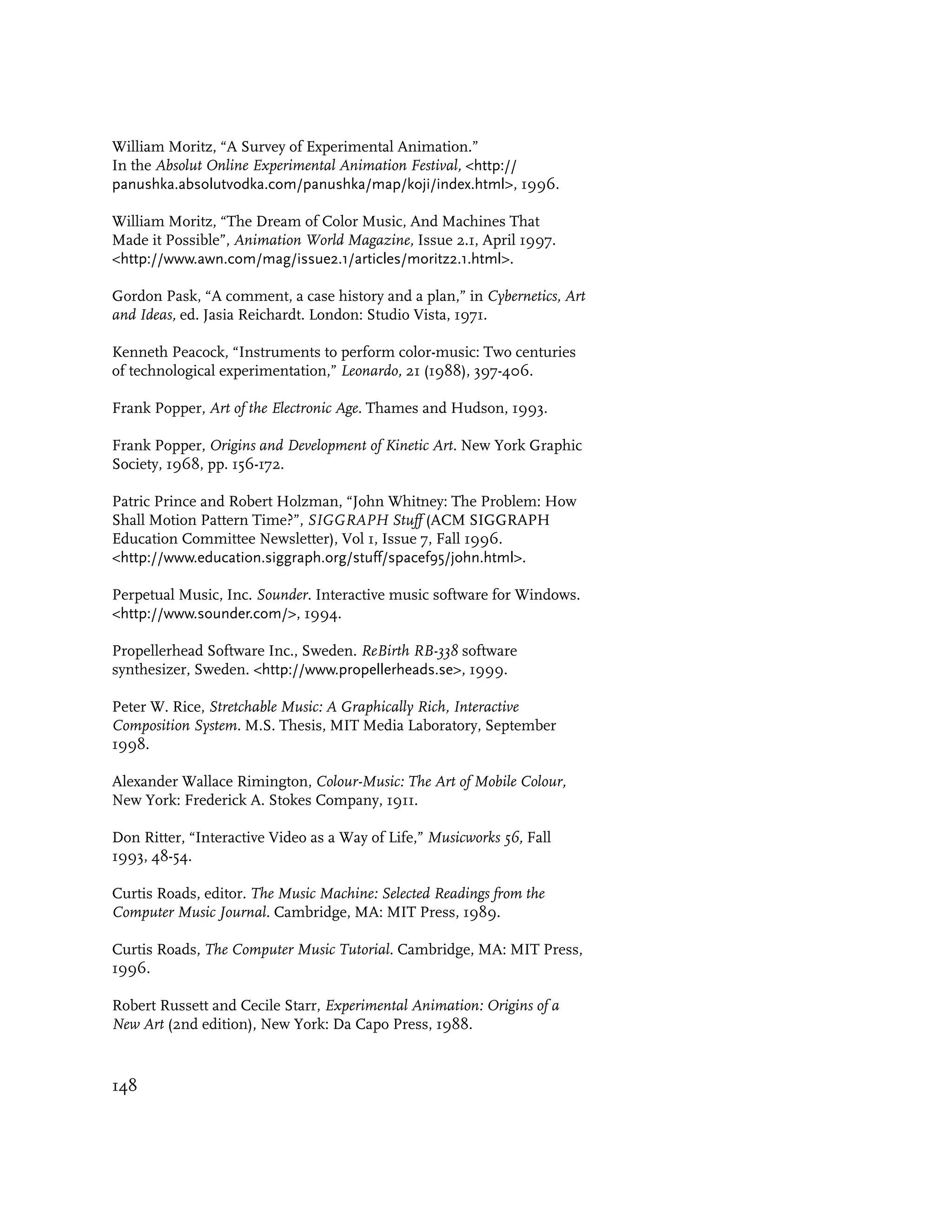 William Moritz, “A Survey of Experimental Animation.”
In the Absolut Online Experimental Animation Festival, <http://
panushka.absolutvodka.com/panushka/map/koji/index.html>, 1996.

William Moritz, “The Dream of Color Music, And Machines That
Made it Possible”, Animation World Magazine, Issue 2.1, April 1997.
<http://www.awn.com/mag/issue2.1/articles/moritz2.1.html>.

Gordon Pask, “A comment, a case history and a plan,” in Cybernetics, Art
and Ideas, ed. Jasia Reichardt. London: Studio Vista, 1971.

Kenneth Peacock, “Instruments to perform color-music: Two centuries
of technological experimentation,” Leonardo, 21 (1988), 397-406.

Frank Popper, Art of the Electronic Age. Thames and Hudson, 1993.

Frank Popper, Origins and Development of Kinetic Art. New York Graphic
Society, 1968, pp. 156-172.

Patric Prince and Robert Holzman, “John Whitney: The Problem: How
Shall Motion Pattern Time?”, SIGGRAPH Stuff (ACM SIGGRAPH
Education Committee Newsletter), Vol 1, Issue 7, Fall 1996.
<http://www.education.siggraph.org/stuff/spacef95/john.html>.

Perpetual Music, Inc. Sounder. Interactive music software for Windows.
<http://www.sounder.com/>, 1994.

Propellerhead Software Inc., Sweden. ReBirth RB-338 software
synthesizer, Sweden. <http://www.propellerheads.se>, 1999.

Peter W. Rice, Stretchable Music: A Graphically Rich, Interactive
Composition System. M.S. Thesis, MIT Media Laboratory, September
1998.

Alexander Wallace Rimington, Colour-Music: The Art of Mobile Colour,
New York: Frederick A. Stokes Company, 1911.

Don Ritter, “Interactive Video as a Way of Life,” Musicworks 56, Fall
1993, 48-54.

Curtis Roads, editor. The Music Machine: Selected Readings from the
Computer Music Journal. Cambridge, MA: MIT Press, 1989.

Curtis Roads, The Computer Music Tutorial. Cambridge, MA: MIT Press,
1996.

Robert Russett and Cecile Starr, Experimental Animation: Origins of a
New Art (2nd edition), New York: Da Capo Press, 1988.


148
 