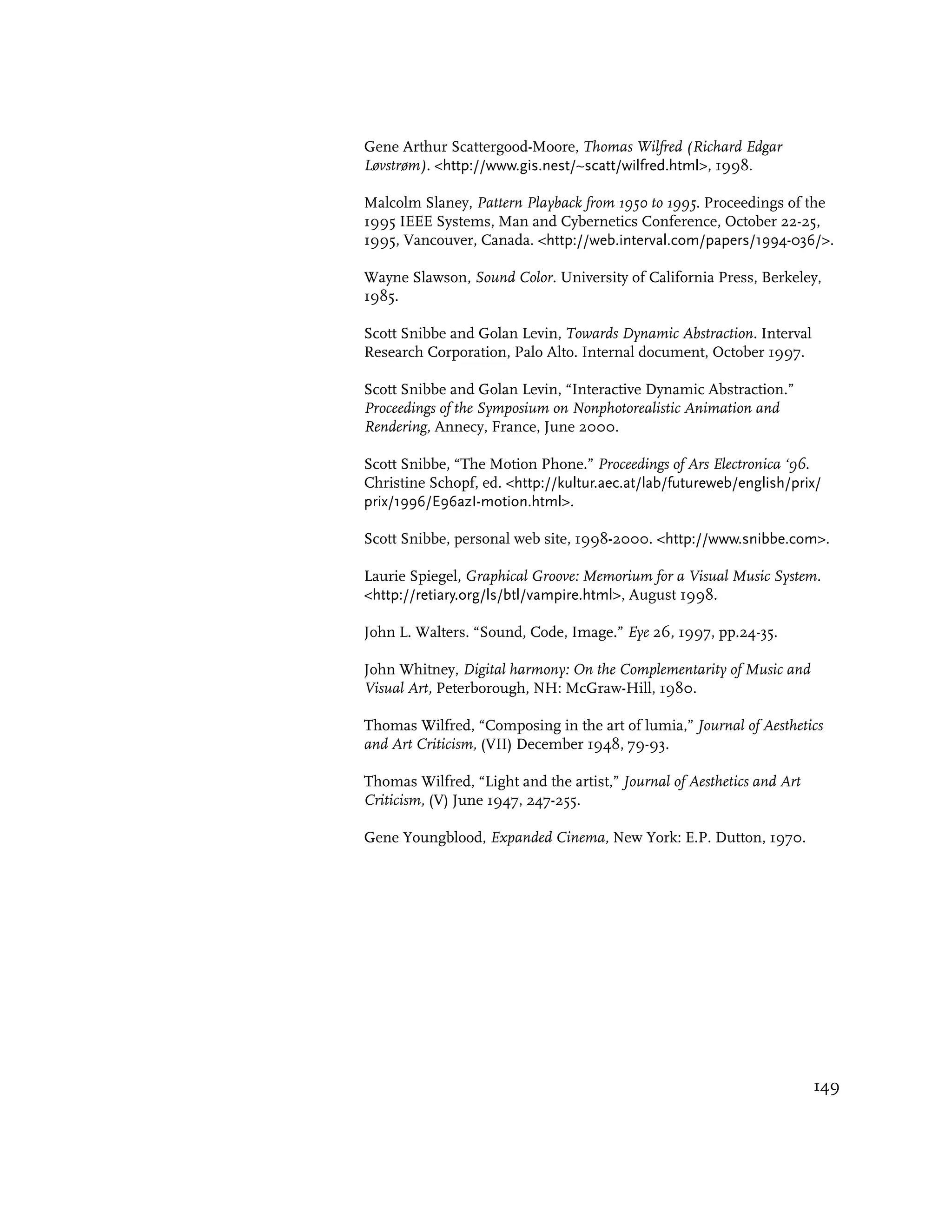 Gene Arthur Scattergood-Moore, Thomas Wilfred (Richard Edgar
Løvstrøm). <http://www.gis.nest/~scatt/wilfred.html>, 1998.

Malcolm Slaney, Pattern Playback from 1950 to 1995. Proceedings of the
1995 IEEE Systems, Man and Cybernetics Conference, October 22-25,
1995, Vancouver, Canada. <http://web.interval.com/papers/1994-036/>.

Wayne Slawson, Sound Color. University of California Press, Berkeley,
1985.

Scott Snibbe and Golan Levin, Towards Dynamic Abstraction. Interval
Research Corporation, Palo Alto. Internal document, October 1997.

Scott Snibbe and Golan Levin, “Interactive Dynamic Abstraction.”
Proceedings of the Symposium on Nonphotorealistic Animation and
Rendering, Annecy, France, June 2000.

Scott Snibbe, “The Motion Phone.” Proceedings of Ars Electronica ‘96.
Christine Schopf, ed. <http://kultur.aec.at/lab/futureweb/english/prix/
prix/1996/E96azI-motion.html>.

Scott Snibbe, personal web site, 1998-2000. <http://www.snibbe.com>.

Laurie Spiegel, Graphical Groove: Memorium for a Visual Music System.
<http://retiary.org/ls/btl/vampire.html>, August 1998.

John L. Walters. “Sound, Code, Image.” Eye 26, 1997, pp.24-35.

John Whitney, Digital harmony: On the Complementarity of Music and
Visual Art, Peterborough, NH: McGraw-Hill, 1980.

Thomas Wilfred, “Composing in the art of lumia,” Journal of Aesthetics
and Art Criticism, (VII) December 1948, 79-93.

Thomas Wilfred, “Light and the artist,” Journal of Aesthetics and Art
Criticism, (V) June 1947, 247-255.

Gene Youngblood, Expanded Cinema, New York: E.P. Dutton, 1970.




                                                                        149
 
