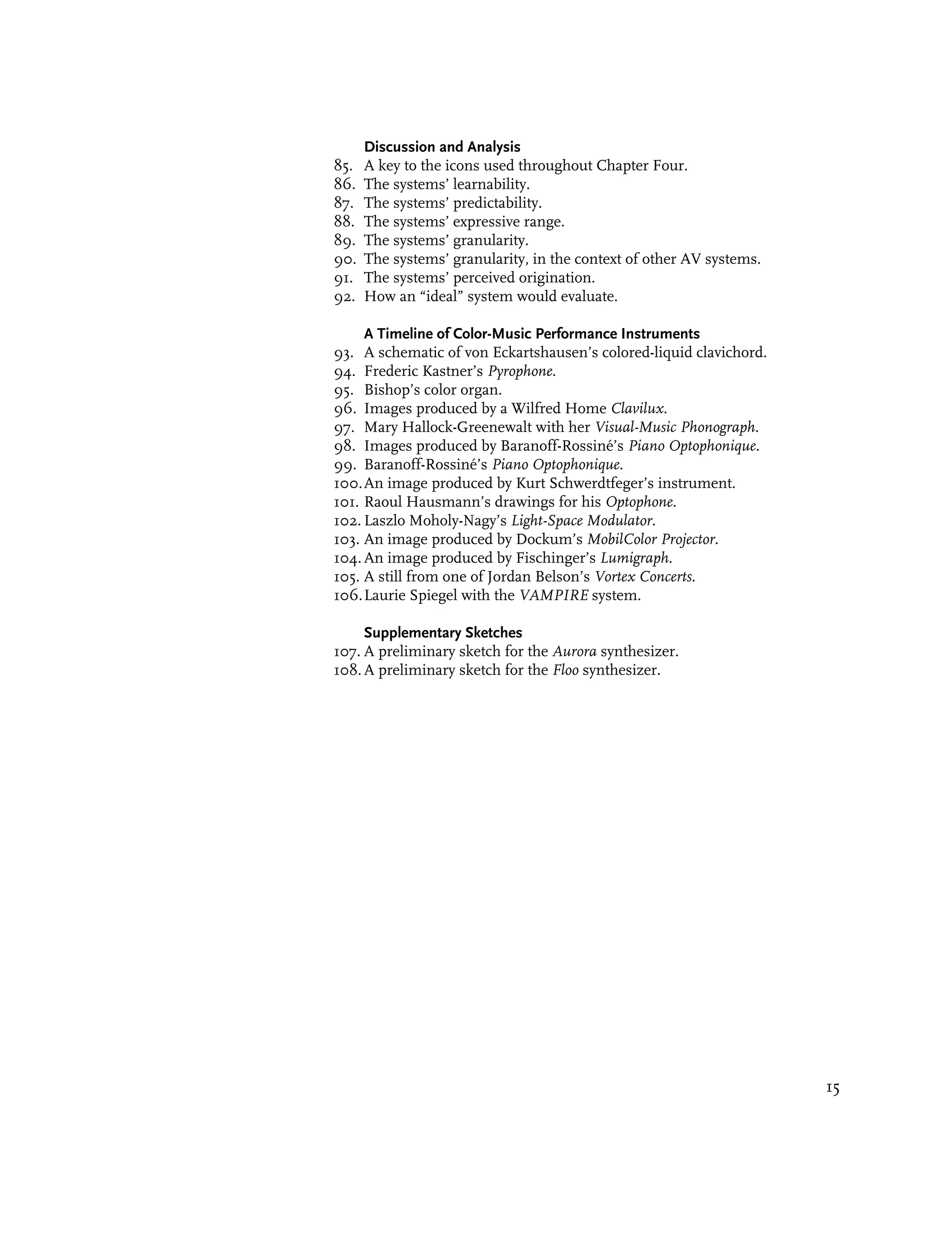 Discussion and Analysis
85.   A key to the icons used throughout Chapter Four.
86.   The systems’ learnability.
87.   The systems’ predictability.
88.   The systems’ expressive range.
89.   The systems’ granularity.
90.   The systems’ granularity, in the context of other AV systems.
91.   The systems’ perceived origination.
92.   How an “ideal” system would evaluate.

     A Timeline of Color-Music Performance Instruments
93. A schematic of von Eckartshausen’s colored-liquid clavichord.
94. Frederic Kastner’s Pyrophone.
95. Bishop’s color organ.
96. Images produced by a Wilfred Home Clavilux.
97. Mary Hallock-Greenewalt with her Visual-Music Phonograph.
98. Images produced by Baranoff-Rossiné’s Piano Optophonique.
99. Baranoff-Rossiné’s Piano Optophonique.
100. An image produced by Kurt Schwerdtfeger’s instrument.
101. Raoul Hausmann’s drawings for his Optophone.
102. Laszlo Moholy-Nagy’s Light-Space Modulator.
103. An image produced by Dockum’s MobilColor Projector.
104. An image produced by Fischinger’s Lumigraph.
105. A still from one of Jordan Belson’s Vortex Concerts.
106. Laurie Spiegel with the VAMPIRE system.

     Supplementary Sketches
107. A preliminary sketch for the Aurora synthesizer.
108. A preliminary sketch for the Floo synthesizer.




                                                                      15
 
