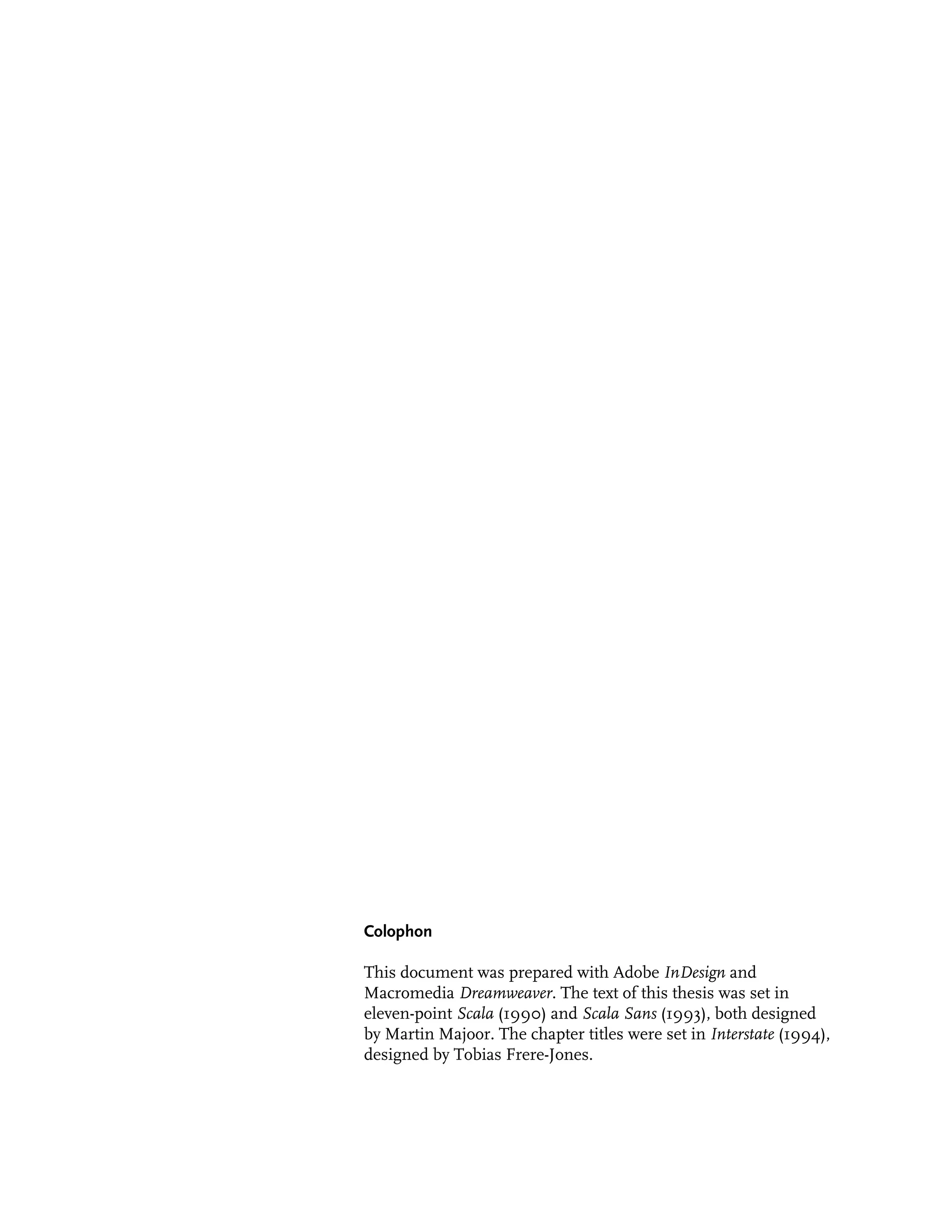 Colophon

This document was prepared with Adobe InDesign and
Macromedia Dreamweaver. The text of this thesis was set in
eleven-point Scala (1990) and Scala Sans (1993), both designed
by Martin Majoor. The chapter titles were set in Interstate (1994),
designed by Tobias Frere-Jones.
 