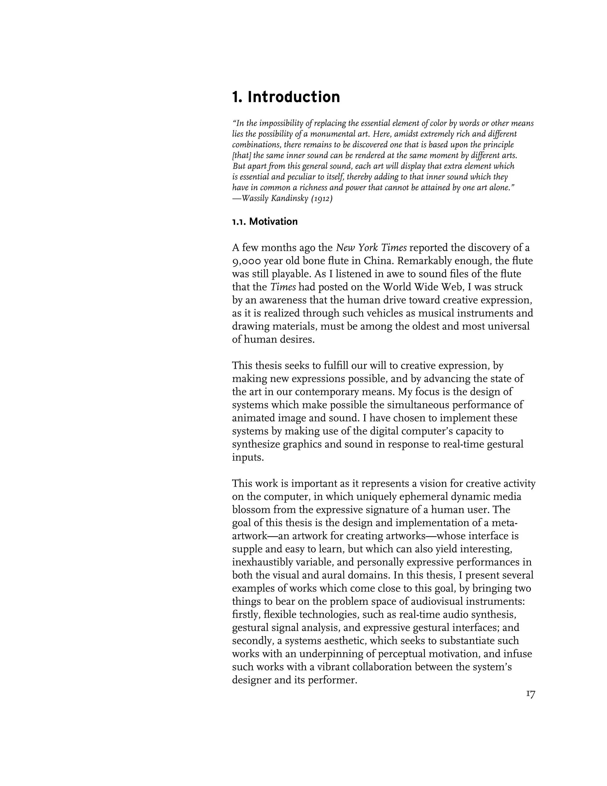 1. Introduction
“In the impossibility of replacing the essential element of color by words or other means
lies the possibility of a monumental art. Here, amidst extremely rich and different
combinations, there remains to be discovered one that is based upon the principle
[that] the same inner sound can be rendered at the same moment by different arts.
But apart from this general sound, each art will display that extra element which
is essential and peculiar to itself, thereby adding to that inner sound which they
have in common a richness and power that cannot be attained by one art alone.”
—Wassily Kandinsky (1912)

1.1. Motivation

A few months ago the New York Times reported the discovery of a
9,000 year old bone flute in China. Remarkably enough, the flute
was still playable. As I listened in awe to sound files of the flute
that the Times had posted on the World Wide Web, I was struck
by an awareness that the human drive toward creative expression,
as it is realized through such vehicles as musical instruments and
drawing materials, must be among the oldest and most universal
of human desires.

This thesis seeks to fulfill our will to creative expression, by
making new expressions possible, and by advancing the state of
the art in our contemporary means. My focus is the design of
systems which make possible the simultaneous performance of
animated image and sound. I have chosen to implement these
systems by making use of the digital computer’s capacity to
synthesize graphics and sound in response to real-time gestural
inputs.

This work is important as it represents a vision for creative activity
on the computer, in which uniquely ephemeral dynamic media
blossom from the expressive signature of a human user. The
goal of this thesis is the design and implementation of a meta-
artwork—an artwork for creating artworks—whose interface is
supple and easy to learn, but which can also yield interesting,
inexhaustibly variable, and personally expressive performances in
both the visual and aural domains. In this thesis, I present several
examples of works which come close to this goal, by bringing two
things to bear on the problem space of audiovisual instruments:
firstly, flexible technologies, such as real-time audio synthesis,
gestural signal analysis, and expressive gestural interfaces; and
secondly, a systems aesthetic, which seeks to substantiate such
works with an underpinning of perceptual motivation, and infuse
such works with a vibrant collaboration between the system’s
designer and its performer.
                                                                    17
 