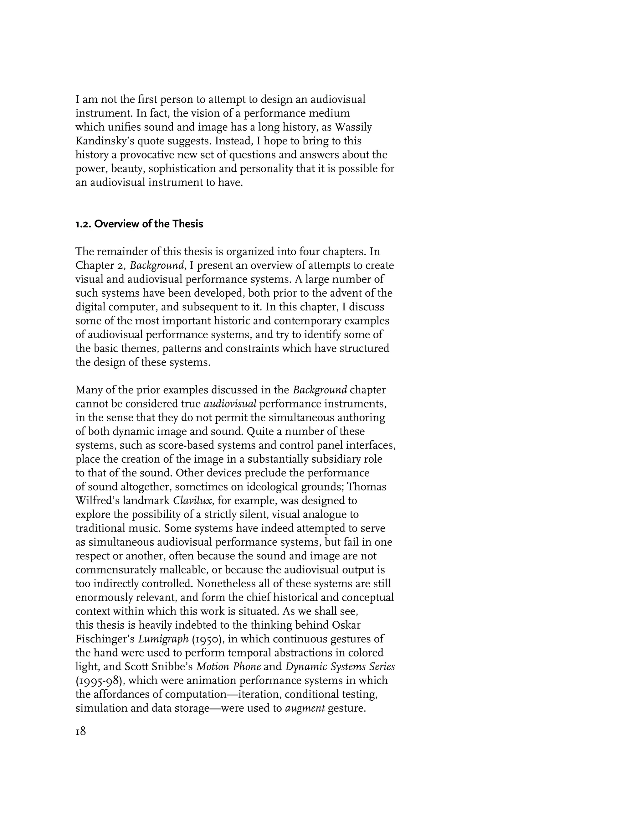 I am not the first person to attempt to design an audiovisual
instrument. In fact, the vision of a performance medium
which unifies sound and image has a long history, as Wassily
Kandinsky’s quote suggests. Instead, I hope to bring to this
history a provocative new set of questions and answers about the
power, beauty, sophistication and personality that it is possible for
an audiovisual instrument to have.


1.2. Overview of the Thesis

The remainder of this thesis is organized into four chapters. In
Chapter 2, Background, I present an overview of attempts to create
visual and audiovisual performance systems. A large number of
such systems have been developed, both prior to the advent of the
digital computer, and subsequent to it. In this chapter, I discuss
some of the most important historic and contemporary examples
of audiovisual performance systems, and try to identify some of
the basic themes, patterns and constraints which have structured
the design of these systems.

Many of the prior examples discussed in the Background chapter
cannot be considered true audiovisual performance instruments,
in the sense that they do not permit the simultaneous authoring
of both dynamic image and sound. Quite a number of these
systems, such as score-based systems and control panel interfaces,
place the creation of the image in a substantially subsidiary role
to that of the sound. Other devices preclude the performance
of sound altogether, sometimes on ideological grounds; Thomas
Wilfred’s landmark Clavilux, for example, was designed to
explore the possibility of a strictly silent, visual analogue to
traditional music. Some systems have indeed attempted to serve
as simultaneous audiovisual performance systems, but fail in one
respect or another, often because the sound and image are not
commensurately malleable, or because the audiovisual output is
too indirectly controlled. Nonetheless all of these systems are still
enormously relevant, and form the chief historical and conceptual
context within which this work is situated. As we shall see,
this thesis is heavily indebted to the thinking behind Oskar
Fischinger’s Lumigraph (1950), in which continuous gestures of
the hand were used to perform temporal abstractions in colored
light, and Scott Snibbe’s Motion Phone and Dynamic Systems Series
(1995-98), which were animation performance systems in which
the affordances of computation—iteration, conditional testing,
simulation and data storage—were used to augment gesture.

18
 