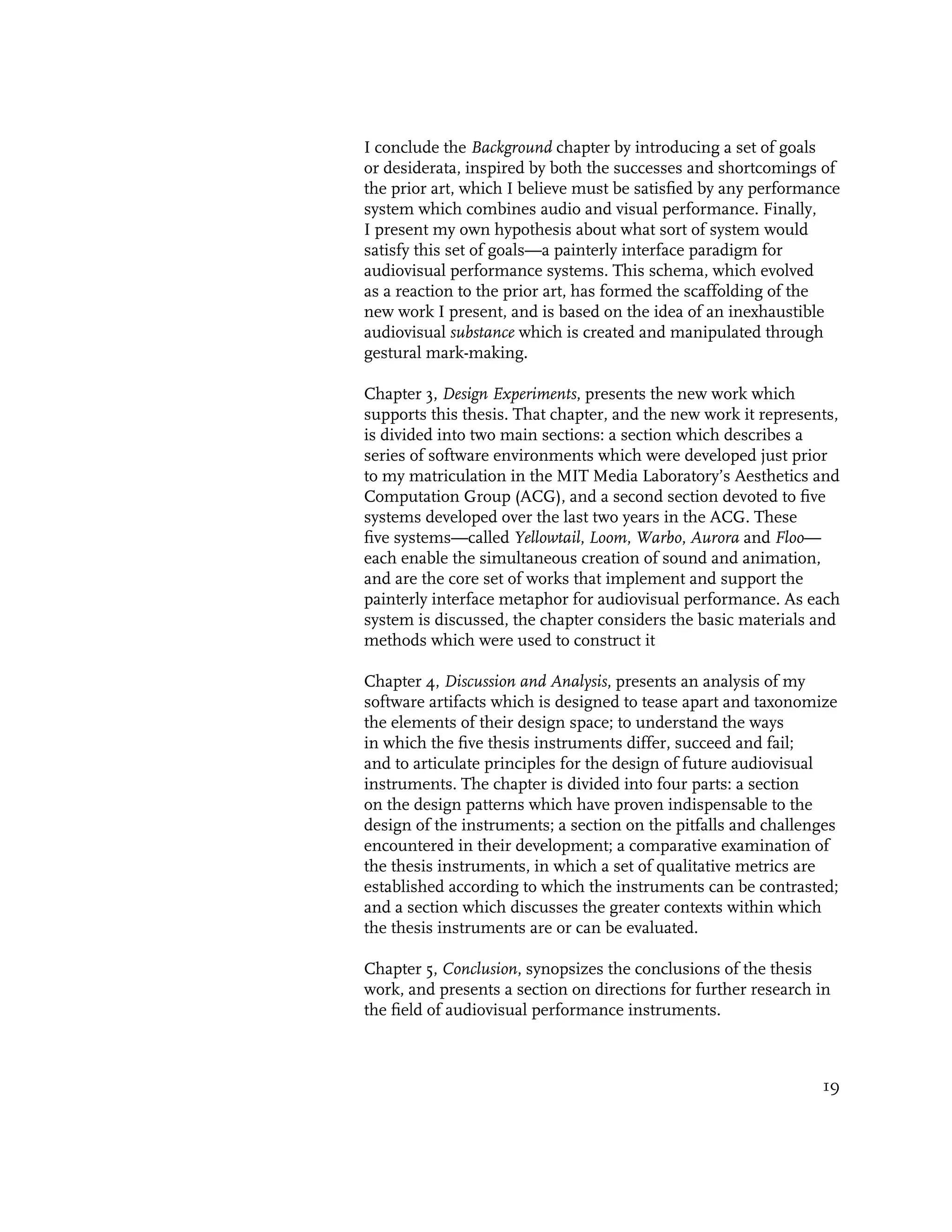 I conclude the Background chapter by introducing a set of goals
or desiderata, inspired by both the successes and shortcomings of
the prior art, which I believe must be satisfied by any performance
system which combines audio and visual performance. Finally,
I present my own hypothesis about what sort of system would
satisfy this set of goals—a painterly interface paradigm for
audiovisual performance systems. This schema, which evolved
as a reaction to the prior art, has formed the scaffolding of the
new work I present, and is based on the idea of an inexhaustible
audiovisual substance which is created and manipulated through
gestural mark-making.

Chapter 3, Design Experiments, presents the new work which
supports this thesis. That chapter, and the new work it represents,
is divided into two main sections: a section which describes a
series of software environments which were developed just prior
to my matriculation in the MIT Media Laboratory’s Aesthetics and
Computation Group (ACG), and a second section devoted to five
systems developed over the last two years in the ACG. These
five systems—called Yellowtail, Loom, Warbo, Aurora and Floo—
each enable the simultaneous creation of sound and animation,
and are the core set of works that implement and support the
painterly interface metaphor for audiovisual performance. As each
system is discussed, the chapter considers the basic materials and
methods which were used to construct it

Chapter 4, Discussion and Analysis, presents an analysis of my
software artifacts which is designed to tease apart and taxonomize
the elements of their design space; to understand the ways
in which the five thesis instruments differ, succeed and fail;
and to articulate principles for the design of future audiovisual
instruments. The chapter is divided into four parts: a section
on the design patterns which have proven indispensable to the
design of the instruments; a section on the pitfalls and challenges
encountered in their development; a comparative examination of
the thesis instruments, in which a set of qualitative metrics are
established according to which the instruments can be contrasted;
and a section which discusses the greater contexts within which
the thesis instruments are or can be evaluated.

Chapter 5, Conclusion, synopsizes the conclusions of the thesis
work, and presents a section on directions for further research in
the field of audiovisual performance instruments.



                                                                19
 