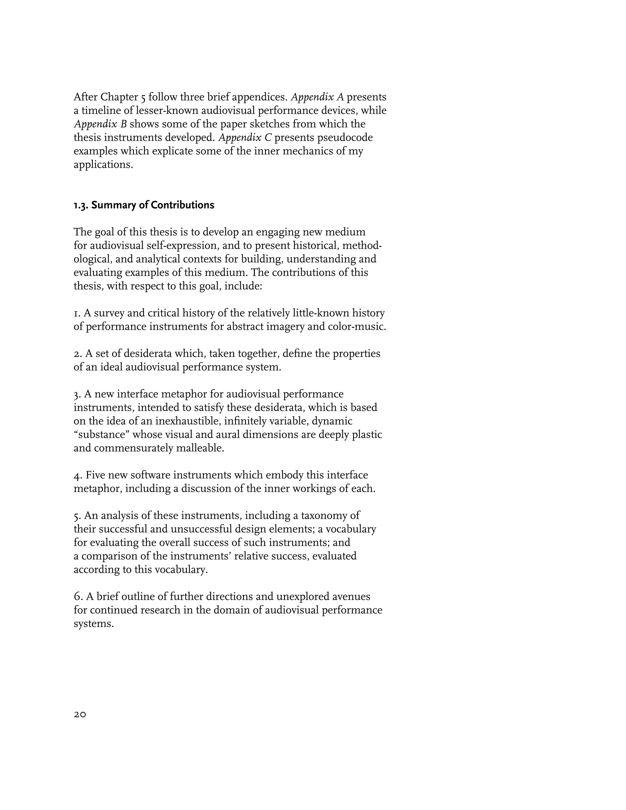 After Chapter 5 follow three brief appendices. Appendix A presents
a timeline of lesser-known audiovisual performance devices, while
Appendix B shows some of the paper sketches from which the
thesis instruments developed. Appendix C presents pseudocode
examples which explicate some of the inner mechanics of my
applications.


1.3. Summary of Contributions

The goal of this thesis is to develop an engaging new medium
for audiovisual self-expression, and to present historical, method-
ological, and analytical contexts for building, understanding and
evaluating examples of this medium. The contributions of this
thesis, with respect to this goal, include:

1. A survey and critical history of the relatively little-known history
of performance instruments for abstract imagery and color-music.

2. A set of desiderata which, taken together, define the properties
of an ideal audiovisual performance system.

3. A new interface metaphor for audiovisual performance
instruments, intended to satisfy these desiderata, which is based
on the idea of an inexhaustible, infinitely variable, dynamic
“substance” whose visual and aural dimensions are deeply plastic
and commensurately malleable.

4. Five new software instruments which embody this interface
metaphor, including a discussion of the inner workings of each.

5. An analysis of these instruments, including a taxonomy of
their successful and unsuccessful design elements; a vocabulary
for evaluating the overall success of such instruments; and
a comparison of the instruments’ relative success, evaluated
according to this vocabulary.

6. A brief outline of further directions and unexplored avenues
for continued research in the domain of audiovisual performance
systems.




20
 