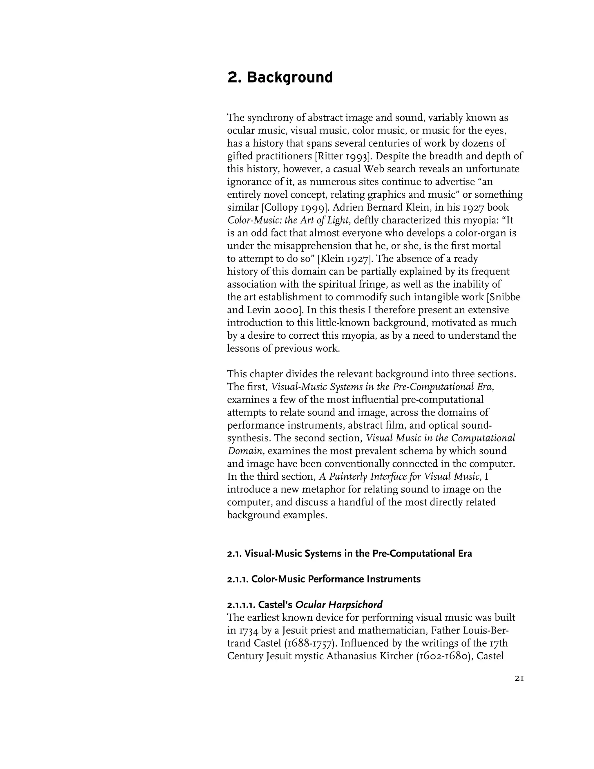 2. Background

The synchrony of abstract image and sound, variably known as
ocular music, visual music, color music, or music for the eyes,
has a history that spans several centuries of work by dozens of
gifted practitioners [Ritter 1993]. Despite the breadth and depth of
this history, however, a casual Web search reveals an unfortunate
ignorance of it, as numerous sites continue to advertise “an
entirely novel concept, relating graphics and music” or something
similar [Collopy 1999]. Adrien Bernard Klein, in his 1927 book
Color-Music: the Art of Light, deftly characterized this myopia: “It
is an odd fact that almost everyone who develops a color-organ is
under the misapprehension that he, or she, is the first mortal
to attempt to do so” [Klein 1927]. The absence of a ready
history of this domain can be partially explained by its frequent
association with the spiritual fringe, as well as the inability of
the art establishment to commodify such intangible work [Snibbe
and Levin 2000]. In this thesis I therefore present an extensive
introduction to this little-known background, motivated as much
by a desire to correct this myopia, as by a need to understand the
lessons of previous work.

This chapter divides the relevant background into three sections.
The first, Visual-Music Systems in the Pre-Computational Era,
examines a few of the most influential pre-computational
attempts to relate sound and image, across the domains of
performance instruments, abstract film, and optical sound-
synthesis. The second section, Visual Music in the Computational
Domain, examines the most prevalent schema by which sound
and image have been conventionally connected in the computer.
In the third section, A Painterly Interface for Visual Music, I
introduce a new metaphor for relating sound to image on the
computer, and discuss a handful of the most directly related
background examples.


2.1. Visual-Music Systems in the Pre-Computational Era

2.1.1. Color-Music Performance Instruments

2.1.1.1. Castel’s Ocular Harpsichord
The earliest known device for performing visual music was built
in 1734 by a Jesuit priest and mathematician, Father Louis-Ber-
trand Castel (1688-1757). Influenced by the writings of the 17th
Century Jesuit mystic Athanasius Kircher (1602-1680), Castel

                                                                  21
 