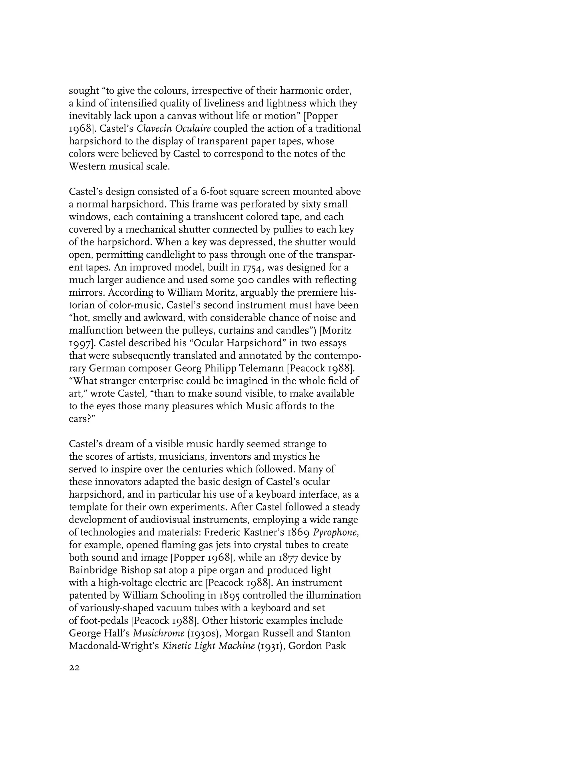sought “to give the colours, irrespective of their harmonic order,
a kind of intensified quality of liveliness and lightness which they
inevitably lack upon a canvas without life or motion” [Popper
1968]. Castel’s Clavecin Oculaire coupled the action of a traditional
harpsichord to the display of transparent paper tapes, whose
colors were believed by Castel to correspond to the notes of the
Western musical scale.

Castel’s design consisted of a 6-foot square screen mounted above
a normal harpsichord. This frame was perforated by sixty small
windows, each containing a translucent colored tape, and each
covered by a mechanical shutter connected by pullies to each key
of the harpsichord. When a key was depressed, the shutter would
open, permitting candlelight to pass through one of the transpar-
ent tapes. An improved model, built in 1754, was designed for a
much larger audience and used some 500 candles with reflecting
mirrors. According to William Moritz, arguably the premiere his-
torian of color-music, Castel’s second instrument must have been
“hot, smelly and awkward, with considerable chance of noise and
malfunction between the pulleys, curtains and candles”) [Moritz
1997]. Castel described his “Ocular Harpsichord” in two essays
that were subsequently translated and annotated by the contempo-
rary German composer Georg Philipp Telemann [Peacock 1988].
“What stranger enterprise could be imagined in the whole field of
art,” wrote Castel, “than to make sound visible, to make available
to the eyes those many pleasures which Music affords to the
ears?”

Castel’s dream of a visible music hardly seemed strange to
the scores of artists, musicians, inventors and mystics he
served to inspire over the centuries which followed. Many of
these innovators adapted the basic design of Castel’s ocular
harpsichord, and in particular his use of a keyboard interface, as a
template for their own experiments. After Castel followed a steady
development of audiovisual instruments, employing a wide range
of technologies and materials: Frederic Kastner’s 1869 Pyrophone,
for example, opened flaming gas jets into crystal tubes to create
both sound and image [Popper 1968], while an 1877 device by
Bainbridge Bishop sat atop a pipe organ and produced light
with a high-voltage electric arc [Peacock 1988]. An instrument
patented by William Schooling in 1895 controlled the illumination
of variously-shaped vacuum tubes with a keyboard and set
of foot-pedals [Peacock 1988]. Other historic examples include
George Hall’s Musichrome (1930s), Morgan Russell and Stanton
Macdonald-Wright’s Kinetic Light Machine (1931), Gordon Pask

22
 