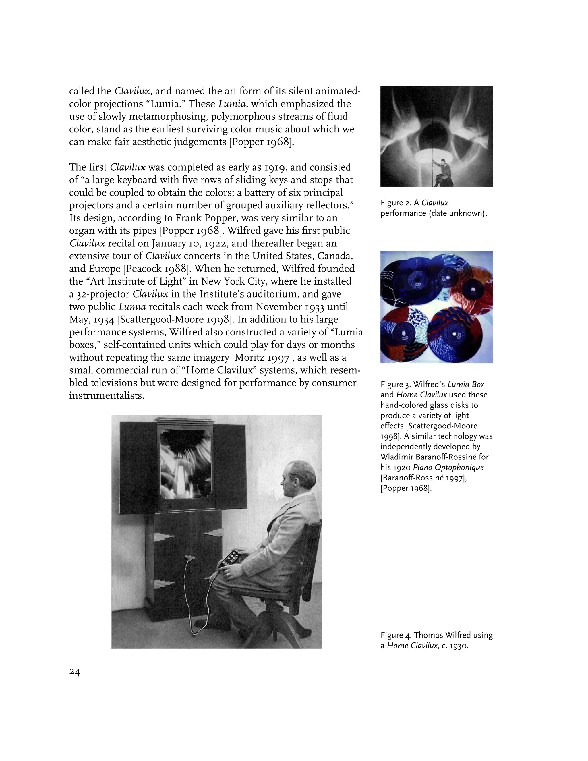 called the Clavilux, and named the art form of its silent animated-
color projections “Lumia.” These Lumia, which emphasized the
use of slowly metamorphosing, polymorphous streams of fluid
color, stand as the earliest surviving color music about which we
can make fair aesthetic judgements [Popper 1968].

The first Clavilux was completed as early as 1919, and consisted
of “a large keyboard with five rows of sliding keys and stops that
could be coupled to obtain the colors; a battery of six principal
projectors and a certain number of grouped auxiliary reflectors.”     Figure 2. A Clavilux
                                                                      performance (date unknown).
Its design, according to Frank Popper, was very similar to an
organ with its pipes [Popper 1968]. Wilfred gave his first public
Clavilux recital on January 10, 1922, and thereafter began an
extensive tour of Clavilux concerts in the United States, Canada,
and Europe [Peacock 1988]. When he returned, Wilfred founded
the “Art Institute of Light” in New York City, where he installed
a 32-projector Clavilux in the Institute’s auditorium, and gave
two public Lumia recitals each week from November 1933 until
May, 1934 [Scattergood-Moore 1998]. In addition to his large
performance systems, Wilfred also constructed a variety of “Lumia
boxes,” self-contained units which could play for days or months
without repeating the same imagery [Moritz 1997], as well as a
small commercial run of “Home Clavilux” systems, which resem-
bled televisions but were designed for performance by consumer        Figure 3. Wilfred’s Lumia Box
instrumentalists.                                                     and Home Clavilux used these
                                                                      hand-colored glass disks to
                                                                      produce a variety of light
                                                                      effects [Scattergood-Moore
                                                                      1998]. A similar technology was
                                                                      independently developed by
                                                                      Wladimir Baranoff-Rossiné for
                                                                      his 1920 Piano Optophonique
                                                                      [Baranoff-Rossiné 1997],
                                                                      [Popper 1968].




                                                                      Figure 4. Thomas Wilfred using
                                                                      a Home Clavilux, c. 1930.

24
 