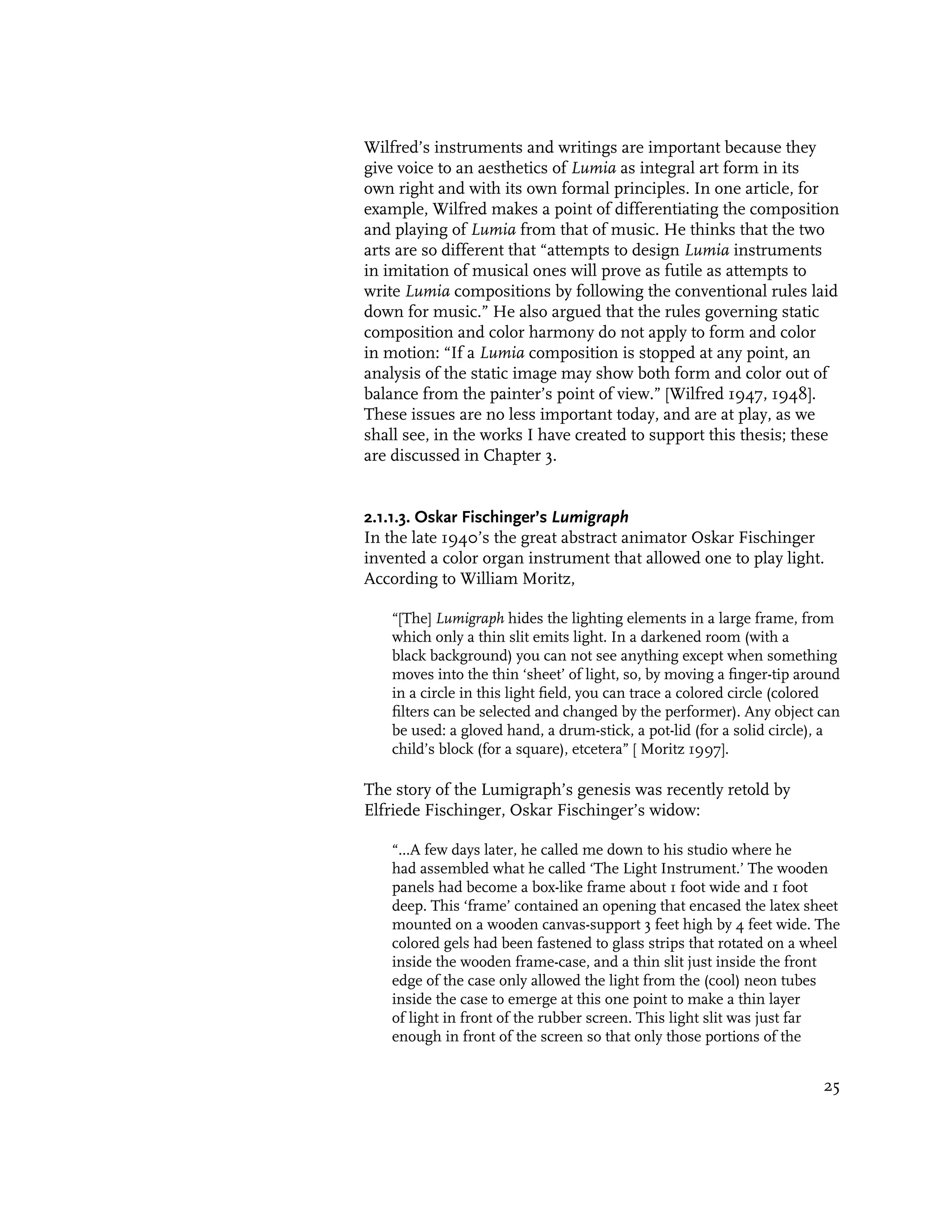 Wilfred’s instruments and writings are important because they
give voice to an aesthetics of Lumia as integral art form in its
own right and with its own formal principles. In one article, for
example, Wilfred makes a point of differentiating the composition
and playing of Lumia from that of music. He thinks that the two
arts are so different that “attempts to design Lumia instruments
in imitation of musical ones will prove as futile as attempts to
write Lumia compositions by following the conventional rules laid
down for music.” He also argued that the rules governing static
composition and color harmony do not apply to form and color
in motion: “If a Lumia composition is stopped at any point, an
analysis of the static image may show both form and color out of
balance from the painter’s point of view.” [Wilfred 1947, 1948].
These issues are no less important today, and are at play, as we
shall see, in the works I have created to support this thesis; these
are discussed in Chapter 3.


2.1.1.3. Oskar Fischinger’s Lumigraph
In the late 1940’s the great abstract animator Oskar Fischinger
invented a color organ instrument that allowed one to play light.
According to William Moritz,

    “[The] Lumigraph hides the lighting elements in a large frame, from
    which only a thin slit emits light. In a darkened room (with a
    black background) you can not see anything except when something
    moves into the thin ‘sheet’ of light, so, by moving a finger-tip around
    in a circle in this light field, you can trace a colored circle (colored
    filters can be selected and changed by the performer). Any object can
    be used: a gloved hand, a drum-stick, a pot-lid (for a solid circle), a
    child’s block (for a square), etcetera” [ Moritz 1997].

The story of the Lumigraph’s genesis was recently retold by
Elfriede Fischinger, Oskar Fischinger’s widow:

    “...A few days later, he called me down to his studio where he
    had assembled what he called ‘The Light Instrument.’ The wooden
    panels had become a box-like frame about 1 foot wide and 1 foot
    deep. This ‘frame’ contained an opening that encased the latex sheet
    mounted on a wooden canvas-support 3 feet high by 4 feet wide. The
    colored gels had been fastened to glass strips that rotated on a wheel
    inside the wooden frame-case, and a thin slit just inside the front
    edge of the case only allowed the light from the (cool) neon tubes
    inside the case to emerge at this one point to make a thin layer
    of light in front of the rubber screen. This light slit was just far
    enough in front of the screen so that only those portions of the


                                                                         25
 