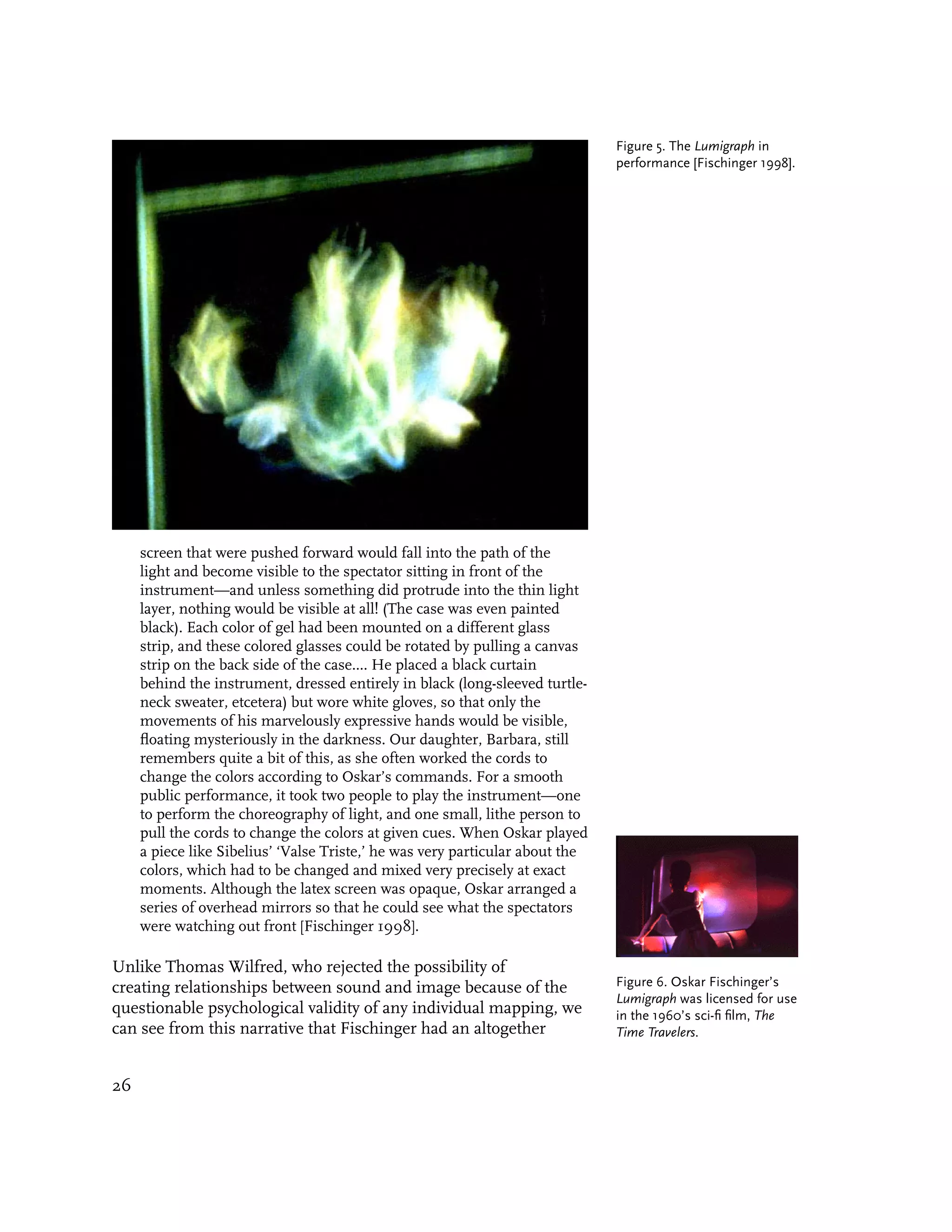 Figure 5. The Lumigraph in
                                                                               performance [Fischinger 1998].




     screen that were pushed forward would fall into the path of the
     light and become visible to the spectator sitting in front of the
     instrument—and unless something did protrude into the thin light
     layer, nothing would be visible at all! (The case was even painted
     black). Each color of gel had been mounted on a different glass
     strip, and these colored glasses could be rotated by pulling a canvas
     strip on the back side of the case.... He placed a black curtain
     behind the instrument, dressed entirely in black (long-sleeved turtle-
     neck sweater, etcetera) but wore white gloves, so that only the
     movements of his marvelously expressive hands would be visible,
     floating mysteriously in the darkness. Our daughter, Barbara, still
     remembers quite a bit of this, as she often worked the cords to
     change the colors according to Oskar’s commands. For a smooth
     public performance, it took two people to play the instrument—one
     to perform the choreography of light, and one small, lithe person to
     pull the cords to change the colors at given cues. When Oskar played
     a piece like Sibelius’ ‘Valse Triste,’ he was very particular about the
     colors, which had to be changed and mixed very precisely at exact
     moments. Although the latex screen was opaque, Oskar arranged a
     series of overhead mirrors so that he could see what the spectators
     were watching out front [Fischinger 1998].

Unlike Thomas Wilfred, who rejected the possibility of
creating relationships between sound and image because of the                  Figure 6. Oskar Fischinger’s
                                                                               Lumigraph was licensed for use
questionable psychological validity of any individual mapping, we              in the 1960’s sci-fi film, The
can see from this narrative that Fischinger had an altogether                  Time Travelers.


26
 