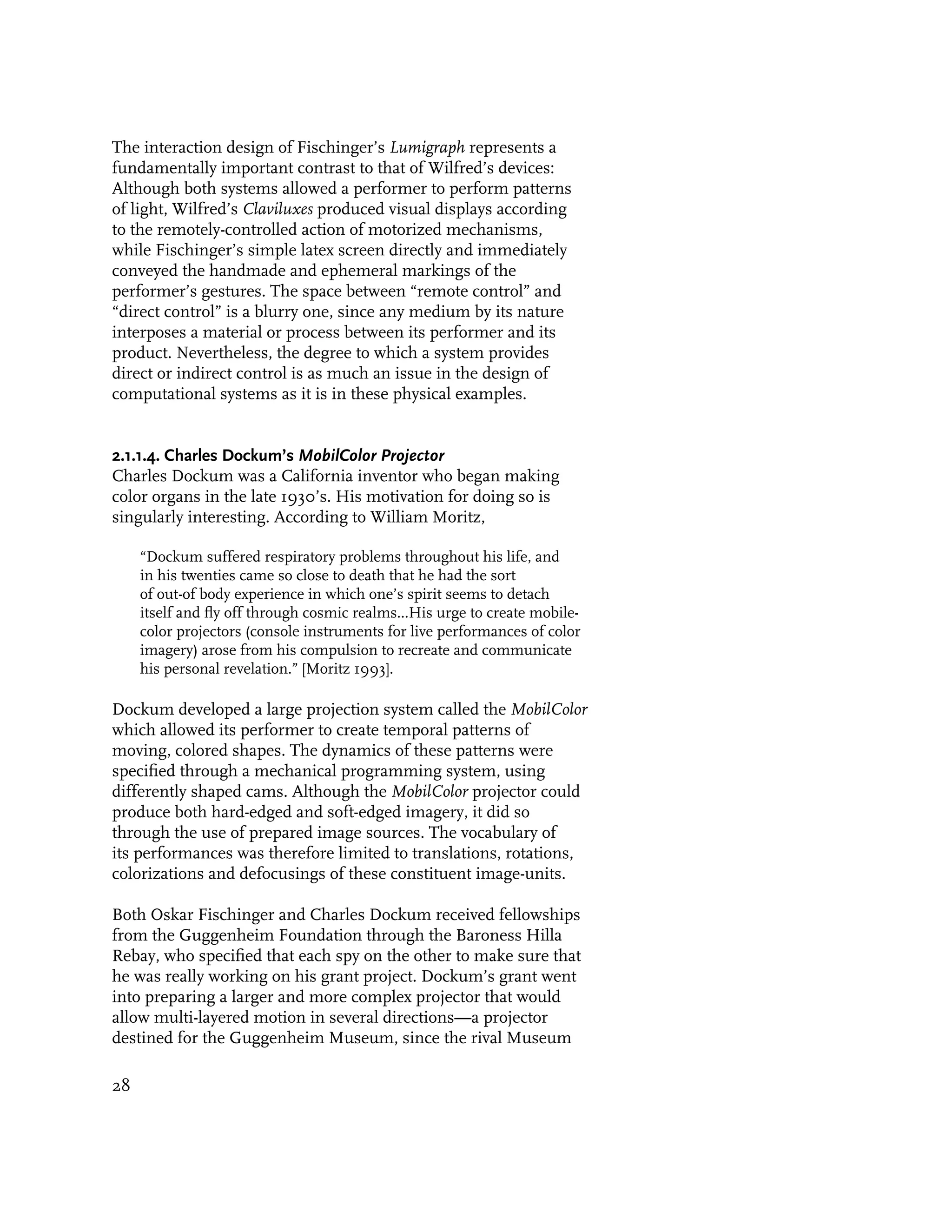 The interaction design of Fischinger’s Lumigraph represents a
fundamentally important contrast to that of Wilfred’s devices:
Although both systems allowed a performer to perform patterns
of light, Wilfred’s Claviluxes produced visual displays according
to the remotely-controlled action of motorized mechanisms,
while Fischinger’s simple latex screen directly and immediately
conveyed the handmade and ephemeral markings of the
performer’s gestures. The space between “remote control” and
“direct control” is a blurry one, since any medium by its nature
interposes a material or process between its performer and its
product. Nevertheless, the degree to which a system provides
direct or indirect control is as much an issue in the design of
computational systems as it is in these physical examples.


2.1.1.4. Charles Dockum’s MobilColor Projector
Charles Dockum was a California inventor who began making
color organs in the late 1930’s. His motivation for doing so is
singularly interesting. According to William Moritz,

     “Dockum suffered respiratory problems throughout his life, and
     in his twenties came so close to death that he had the sort
     of out-of body experience in which one’s spirit seems to detach
     itself and fly off through cosmic realms...His urge to create mobile-
     color projectors (console instruments for live performances of color
     imagery) arose from his compulsion to recreate and communicate
     his personal revelation.” [Moritz 1993].

Dockum developed a large projection system called the MobilColor
which allowed its performer to create temporal patterns of
moving, colored shapes. The dynamics of these patterns were
specified through a mechanical programming system, using
differently shaped cams. Although the MobilColor projector could
produce both hard-edged and soft-edged imagery, it did so
through the use of prepared image sources. The vocabulary of
its performances was therefore limited to translations, rotations,
colorizations and defocusings of these constituent image-units.

Both Oskar Fischinger and Charles Dockum received fellowships
from the Guggenheim Foundation through the Baroness Hilla
Rebay, who specified that each spy on the other to make sure that
he was really working on his grant project. Dockum’s grant went
into preparing a larger and more complex projector that would
allow multi-layered motion in several directions—a projector
destined for the Guggenheim Museum, since the rival Museum

28
 