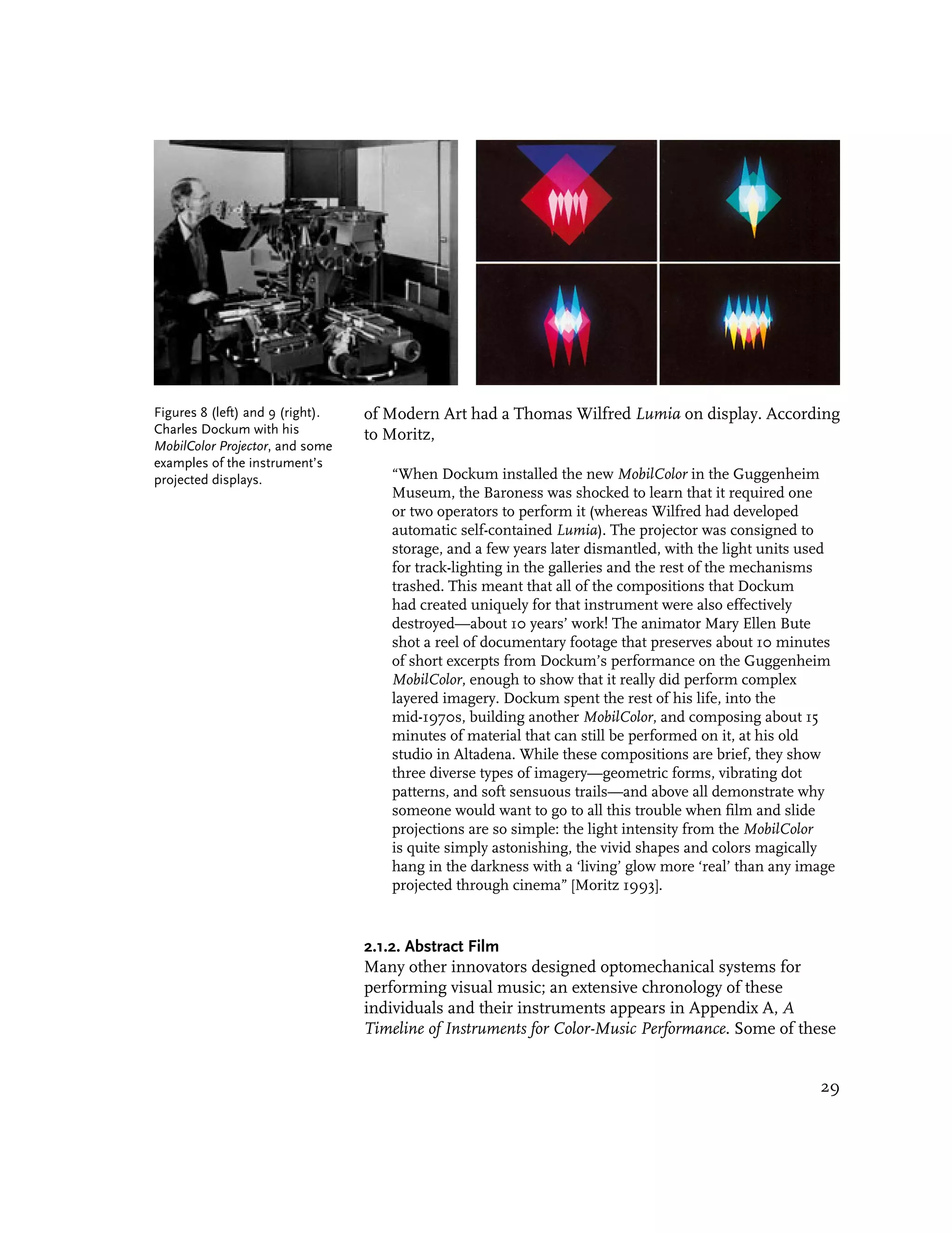 Figures 8 (left) and 9 (right).   of Modern Art had a Thomas Wilfred Lumia on display. According
Charles Dockum with his           to Moritz,
MobilColor Projector, and some
examples of the instrument’s
projected displays.                  “When Dockum installed the new MobilColor in the Guggenheim
                                     Museum, the Baroness was shocked to learn that it required one
                                     or two operators to perform it (whereas Wilfred had developed
                                     automatic self-contained Lumia). The projector was consigned to
                                     storage, and a few years later dismantled, with the light units used
                                     for track-lighting in the galleries and the rest of the mechanisms
                                     trashed. This meant that all of the compositions that Dockum
                                     had created uniquely for that instrument were also effectively
                                     destroyed—about 10 years’ work! The animator Mary Ellen Bute
                                     shot a reel of documentary footage that preserves about 10 minutes
                                     of short excerpts from Dockum’s performance on the Guggenheim
                                     MobilColor, enough to show that it really did perform complex
                                     layered imagery. Dockum spent the rest of his life, into the
                                     mid-1970s, building another MobilColor, and composing about 15
                                     minutes of material that can still be performed on it, at his old
                                     studio in Altadena. While these compositions are brief, they show
                                     three diverse types of imagery—geometric forms, vibrating dot
                                     patterns, and soft sensuous trails—and above all demonstrate why
                                     someone would want to go to all this trouble when film and slide
                                     projections are so simple: the light intensity from the MobilColor
                                     is quite simply astonishing, the vivid shapes and colors magically
                                     hang in the darkness with a ‘living’ glow more ‘real’ than any image
                                     projected through cinema” [Moritz 1993].


                                  2.1.2. Abstract Film
                                  Many other innovators designed optomechanical systems for
                                  performing visual music; an extensive chronology of these
                                  individuals and their instruments appears in Appendix A, A
                                  Timeline of Instruments for Color-Music Performance. Some of these


                                                                                                      29
 