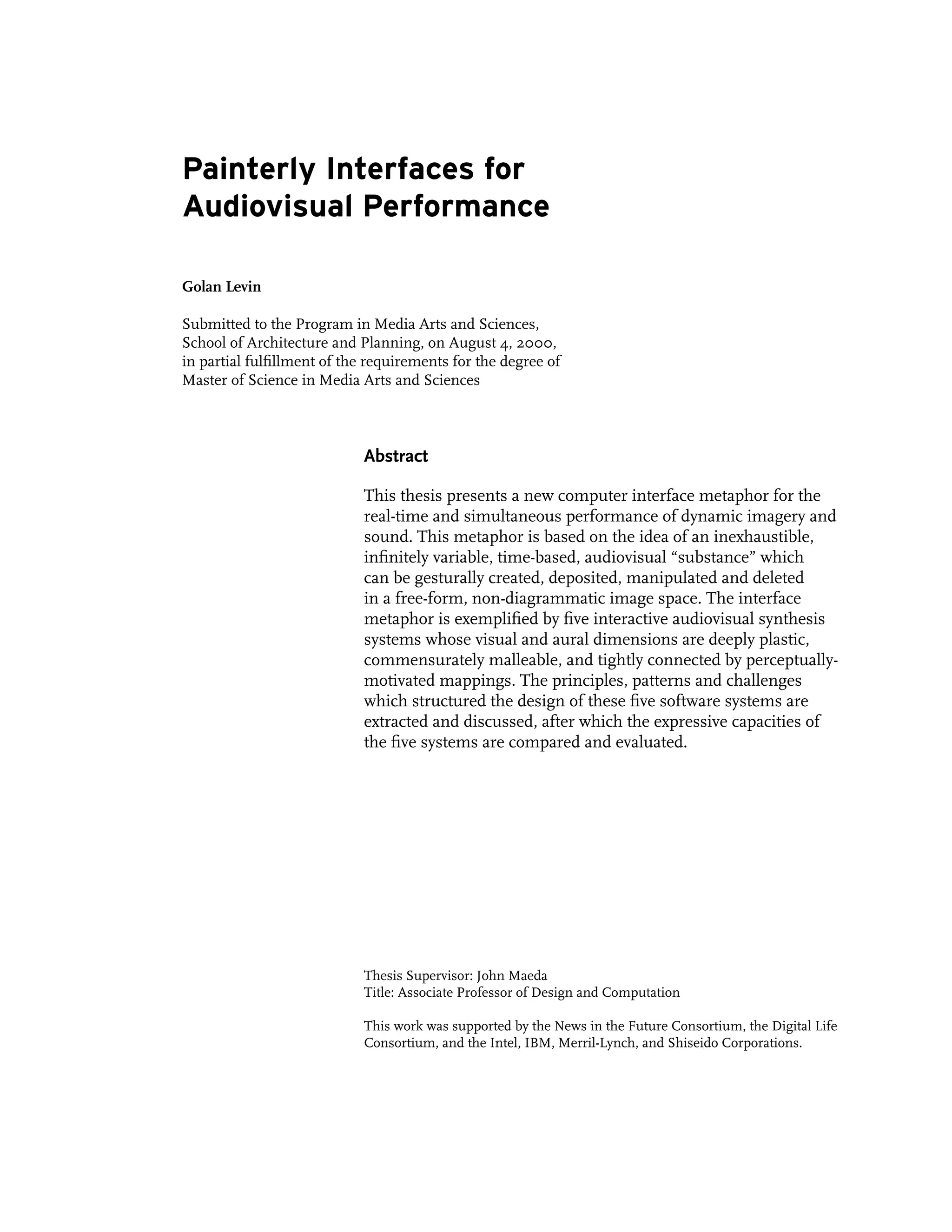 Painterly Interfaces for
Audiovisual Performance

Golan Levin

Submitted to the Program in Media Arts and Sciences,
School of Architecture and Planning, on August 4, 2000,
in partial fulfillment of the requirements for the degree of
Master of Science in Media Arts and Sciences



                            Abstract

                            This thesis presents a new computer interface metaphor for the
                            real-time and simultaneous performance of dynamic imagery and
                            sound. This metaphor is based on the idea of an inexhaustible,
                            infinitely variable, time-based, audiovisual “substance” which
                            can be gesturally created, deposited, manipulated and deleted
                            in a free-form, non-diagrammatic image space. The interface
                            metaphor is exemplified by five interactive audiovisual synthesis
                            systems whose visual and aural dimensions are deeply plastic,
                            commensurately malleable, and tightly connected by perceptually-
                            motivated mappings. The principles, patterns and challenges
                            which structured the design of these five software systems are
                            extracted and discussed, after which the expressive capacities of
                            the five systems are compared and evaluated.




                            Thesis Supervisor: John Maeda
                            Title: Associate Professor of Design and Computation

                            This work was supported by the News in the Future Consortium, the Digital Life
                            Consortium, and the Intel, IBM, Merril-Lynch, and Shiseido Corporations.
 