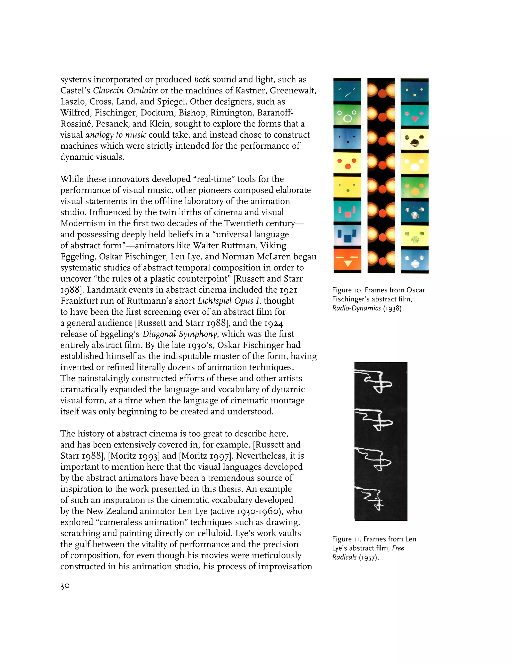 systems incorporated or produced both sound and light, such as
Castel’s Clavecin Oculaire or the machines of Kastner, Greenewalt,
Laszlo, Cross, Land, and Spiegel. Other designers, such as
Wilfred, Fischinger, Dockum, Bishop, Rimington, Baranoff-
Rossiné, Pesanek, and Klein, sought to explore the forms that a
visual analogy to music could take, and instead chose to construct
machines which were strictly intended for the performance of
dynamic visuals.

While these innovators developed “real-time” tools for the
performance of visual music, other pioneers composed elaborate
visual statements in the off-line laboratory of the animation
studio. Influenced by the twin births of cinema and visual
Modernism in the first two decades of the Twentieth century—
and possessing deeply held beliefs in a “universal language
of abstract form”—animators like Walter Ruttman, Viking
Eggeling, Oskar Fischinger, Len Lye, and Norman McLaren began
systematic studies of abstract temporal composition in order to
uncover “the rules of a plastic counterpoint” [Russett and Starr
1988]. Landmark events in abstract cinema included the 1921          Figure 10. Frames from Oscar
Frankfurt run of Ruttmann’s short Lichtspiel Opus I, thought         Fischinger’s abstract film,
                                                                     Radio-Dynamics (1938).
to have been the first screening ever of an abstract film for
a general audience [Russett and Starr 1988], and the 1924
release of Eggeling’s Diagonal Symphony, which was the first
entirely abstract film. By the late 1930’s, Oskar Fischinger had
established himself as the indisputable master of the form, having
invented or refined literally dozens of animation techniques.
The painstakingly constructed efforts of these and other artists
dramatically expanded the language and vocabulary of dynamic
visual form, at a time when the language of cinematic montage
itself was only beginning to be created and understood.

The history of abstract cinema is too great to describe here,
and has been extensively covered in, for example, [Russett and
Starr 1988], [Moritz 1993] and [Moritz 1997]. Nevertheless, it is
important to mention here that the visual languages developed
by the abstract animators have been a tremendous source of
inspiration to the work presented in this thesis. An example
of such an inspiration is the cinematic vocabulary developed
by the New Zealand animator Len Lye (active 1930-1960), who
explored “cameraless animation” techniques such as drawing,
scratching and painting directly on celluloid. Lye’s work vaults
                                                                     Figure 11. Frames from Len
the gulf between the vitality of performance and the precision       Lye’s abstract film, Free
of composition, for even though his movies were meticulously         Radicals (1957).
constructed in his animation studio, his process of improvisation

30
 