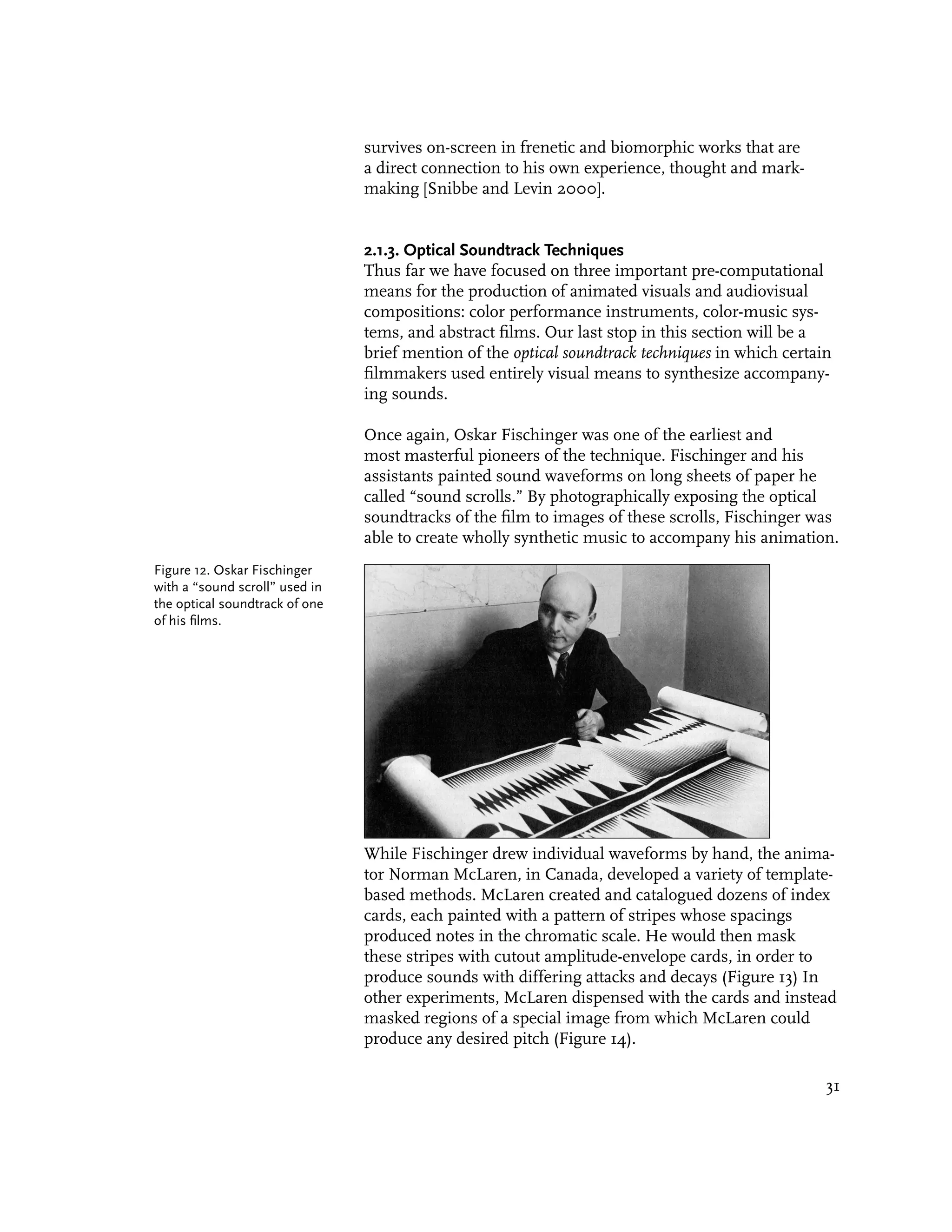 survives on-screen in frenetic and biomorphic works that are
                                a direct connection to his own experience, thought and mark-
                                making [Snibbe and Levin 2000].


                                2.1.3. Optical Soundtrack Techniques
                                Thus far we have focused on three important pre-computational
                                means for the production of animated visuals and audiovisual
                                compositions: color performance instruments, color-music sys-
                                tems, and abstract films. Our last stop in this section will be a
                                brief mention of the optical soundtrack techniques in which certain
                                filmmakers used entirely visual means to synthesize accompany-
                                ing sounds.

                                Once again, Oskar Fischinger was one of the earliest and
                                most masterful pioneers of the technique. Fischinger and his
                                assistants painted sound waveforms on long sheets of paper he
                                called “sound scrolls.” By photographically exposing the optical
                                soundtracks of the film to images of these scrolls, Fischinger was
                                able to create wholly synthetic music to accompany his animation.
Figure 12. Oskar Fischinger
with a “sound scroll” used in
the optical soundtrack of one
of his films.




                                While Fischinger drew individual waveforms by hand, the anima-
                                tor Norman McLaren, in Canada, developed a variety of template-
                                based methods. McLaren created and catalogued dozens of index
                                cards, each painted with a pattern of stripes whose spacings
                                produced notes in the chromatic scale. He would then mask
                                these stripes with cutout amplitude-envelope cards, in order to
                                produce sounds with differing attacks and decays (Figure 13) In
                                other experiments, McLaren dispensed with the cards and instead
                                masked regions of a special image from which McLaren could
                                produce any desired pitch (Figure 14).

                                                                                                  31
 