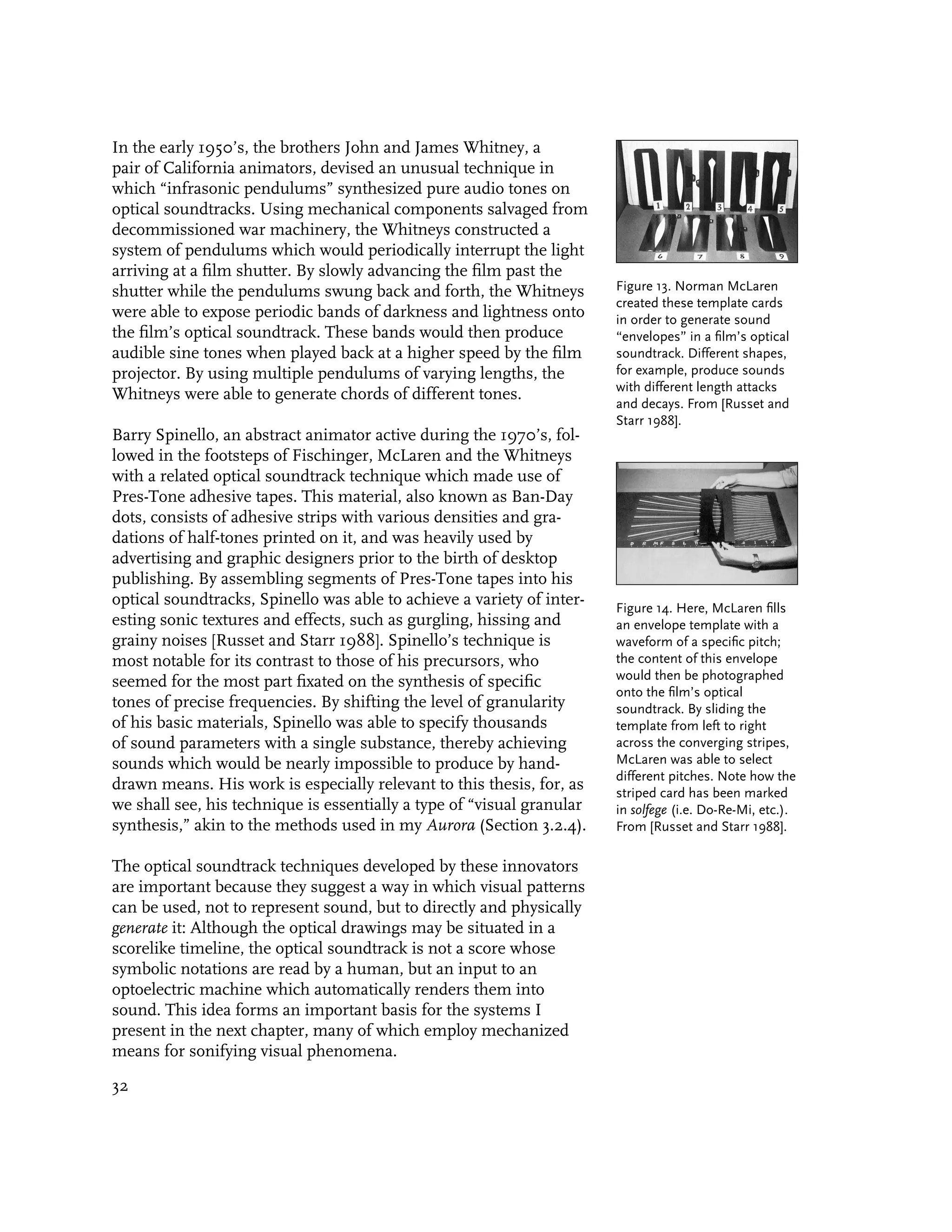 In the early 1950’s, the brothers John and James Whitney, a
pair of California animators, devised an unusual technique in
which “infrasonic pendulums” synthesized pure audio tones on
optical soundtracks. Using mechanical components salvaged from
decommissioned war machinery, the Whitneys constructed a
system of pendulums which would periodically interrupt the light
arriving at a film shutter. By slowly advancing the film past the
shutter while the pendulums swung back and forth, the Whitneys          Figure 13. Norman McLaren
                                                                        created these template cards
were able to expose periodic bands of darkness and lightness onto       in order to generate sound
the film’s optical soundtrack. These bands would then produce           “envelopes” in a film’s optical
audible sine tones when played back at a higher speed by the film       soundtrack. Different shapes,
projector. By using multiple pendulums of varying lengths, the          for example, produce sounds
                                                                        with different length attacks
Whitneys were able to generate chords of different tones.
                                                                        and decays. From [Russet and
                                                                        Starr 1988].
Barry Spinello, an abstract animator active during the 1970’s, fol-
lowed in the footsteps of Fischinger, McLaren and the Whitneys
with a related optical soundtrack technique which made use of
Pres-Tone adhesive tapes. This material, also known as Ban-Day
dots, consists of adhesive strips with various densities and gra-
dations of half-tones printed on it, and was heavily used by
advertising and graphic designers prior to the birth of desktop
publishing. By assembling segments of Pres-Tone tapes into his
optical soundtracks, Spinello was able to achieve a variety of inter-   Figure 14. Here, McLaren fills
esting sonic textures and effects, such as gurgling, hissing and        an envelope template with a
grainy noises [Russet and Starr 1988]. Spinello’s technique is          waveform of a specific pitch;
most notable for its contrast to those of his precursors, who           the content of this envelope
seemed for the most part fixated on the synthesis of specific           would then be photographed
                                                                        onto the film’s optical
tones of precise frequencies. By shifting the level of granularity      soundtrack. By sliding the
of his basic materials, Spinello was able to specify thousands          template from left to right
of sound parameters with a single substance, thereby achieving          across the converging stripes,
sounds which would be nearly impossible to produce by hand-             McLaren was able to select
                                                                        different pitches. Note how the
drawn means. His work is especially relevant to this thesis, for, as    striped card has been marked
we shall see, his technique is essentially a type of “visual granular   in solfege (i.e. Do-Re-Mi, etc.).
synthesis,” akin to the methods used in my Aurora (Section 3.2.4).      From [Russet and Starr 1988].

The optical soundtrack techniques developed by these innovators
are important because they suggest a way in which visual patterns
can be used, not to represent sound, but to directly and physically
generate it: Although the optical drawings may be situated in a
scorelike timeline, the optical soundtrack is not a score whose
symbolic notations are read by a human, but an input to an
optoelectric machine which automatically renders them into
sound. This idea forms an important basis for the systems I
present in the next chapter, many of which employ mechanized
means for sonifying visual phenomena.

32
 