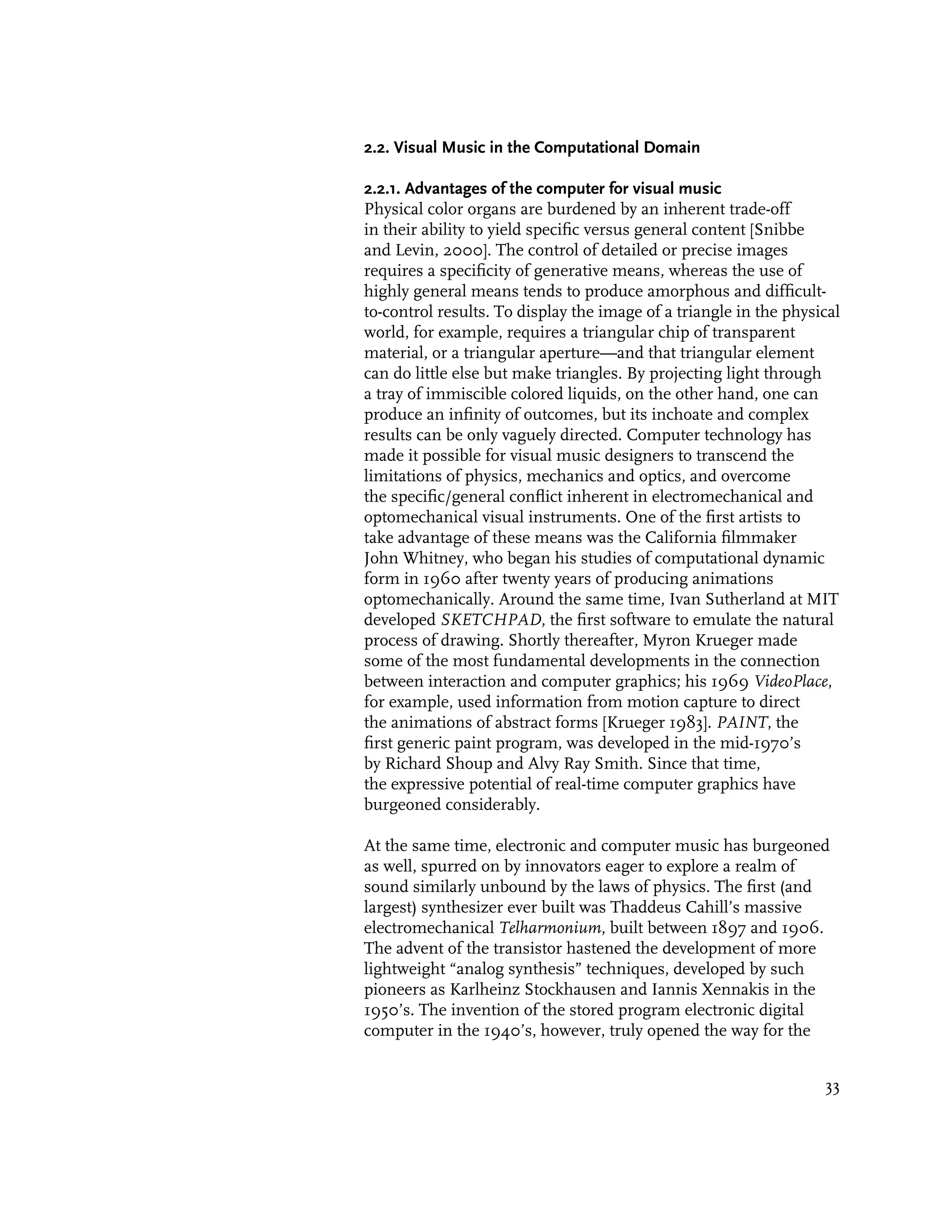 2.2. Visual Music in the Computational Domain

2.2.1. Advantages of the computer for visual music
Physical color organs are burdened by an inherent trade-off
in their ability to yield specific versus general content [Snibbe
and Levin, 2000]. The control of detailed or precise images
requires a specificity of generative means, whereas the use of
highly general means tends to produce amorphous and difficult-
to-control results. To display the image of a triangle in the physical
world, for example, requires a triangular chip of transparent
material, or a triangular aperture—and that triangular element
can do little else but make triangles. By projecting light through
a tray of immiscible colored liquids, on the other hand, one can
produce an infinity of outcomes, but its inchoate and complex
results can be only vaguely directed. Computer technology has
made it possible for visual music designers to transcend the
limitations of physics, mechanics and optics, and overcome
the specific/general conflict inherent in electromechanical and
optomechanical visual instruments. One of the first artists to
take advantage of these means was the California filmmaker
John Whitney, who began his studies of computational dynamic
form in 1960 after twenty years of producing animations
optomechanically. Around the same time, Ivan Sutherland at MIT
developed SKETCHPAD, the first software to emulate the natural
process of drawing. Shortly thereafter, Myron Krueger made
some of the most fundamental developments in the connection
between interaction and computer graphics; his 1969 VideoPlace,
for example, used information from motion capture to direct
the animations of abstract forms [Krueger 1983]. PAINT, the
first generic paint program, was developed in the mid-1970’s
by Richard Shoup and Alvy Ray Smith. Since that time,
the expressive potential of real-time computer graphics have
burgeoned considerably.

At the same time, electronic and computer music has burgeoned
as well, spurred on by innovators eager to explore a realm of
sound similarly unbound by the laws of physics. The first (and
largest) synthesizer ever built was Thaddeus Cahill’s massive
electromechanical Telharmonium, built between 1897 and 1906.
The advent of the transistor hastened the development of more
lightweight “analog synthesis” techniques, developed by such
pioneers as Karlheinz Stockhausen and Iannis Xennakis in the
1950’s. The invention of the stored program electronic digital
computer in the 1940’s, however, truly opened the way for the


                                                                   33
 