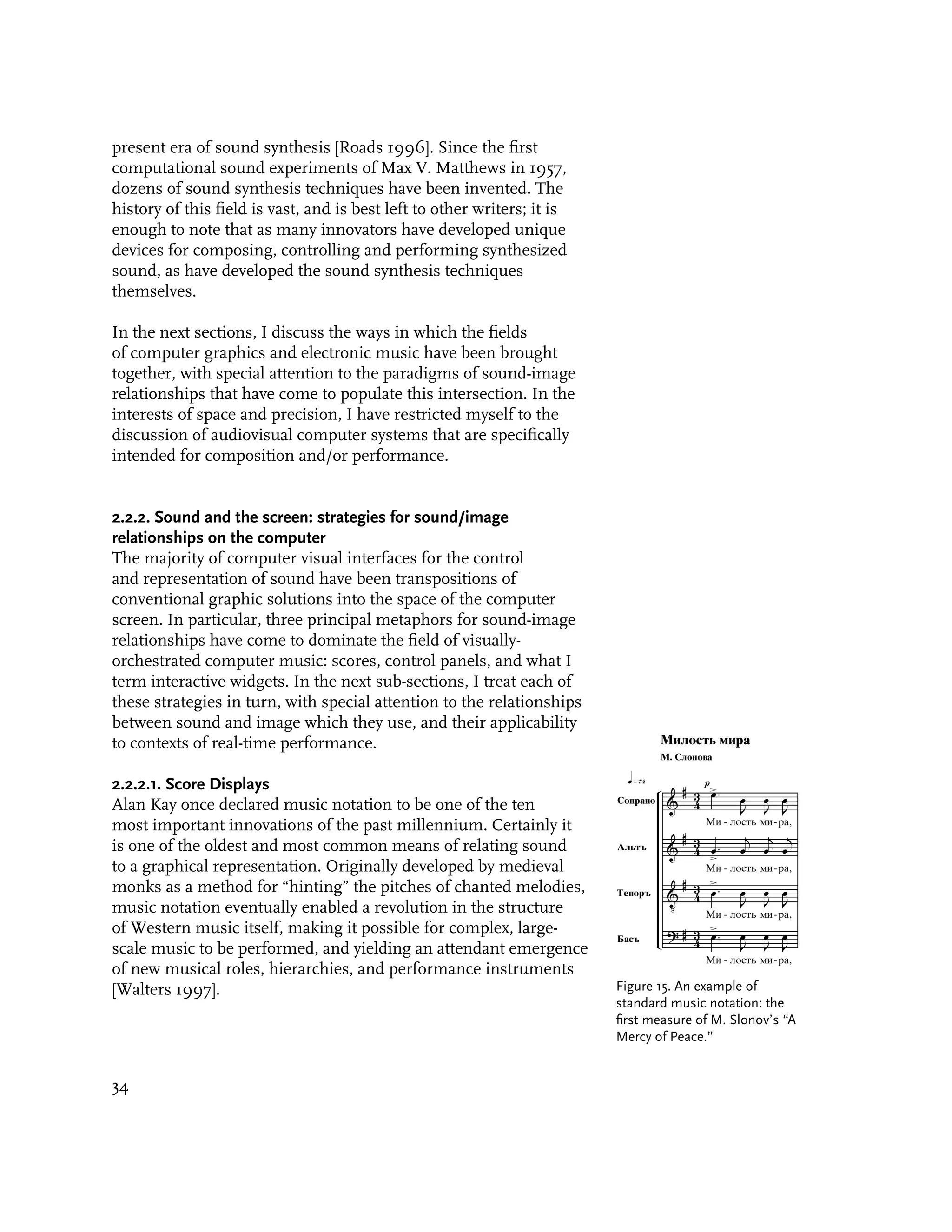 present era of sound synthesis [Roads 1996]. Since the first
computational sound experiments of Max V. Matthews in 1957,
dozens of sound synthesis techniques have been invented. The
history of this field is vast, and is best left to other writers; it is
enough to note that as many innovators have developed unique
devices for composing, controlling and performing synthesized
sound, as have developed the sound synthesis techniques
themselves.

In the next sections, I discuss the ways in which the fields
of computer graphics and electronic music have been brought
together, with special attention to the paradigms of sound-image
relationships that have come to populate this intersection. In the
interests of space and precision, I have restricted myself to the
discussion of audiovisual computer systems that are specifically
intended for composition and/or performance.


2.2.2. Sound and the screen: strategies for sound/image
relationships on the computer
The majority of computer visual interfaces for the control
and representation of sound have been transpositions of
conventional graphic solutions into the space of the computer
screen. In particular, three principal metaphors for sound-image
relationships have come to dominate the field of visually-
orchestrated computer music: scores, control panels, and what I
term interactive widgets. In the next sub-sections, I treat each of
these strategies in turn, with special attention to the relationships
between sound and image which they use, and their applicability
to contexts of real-time performance.

2.2.2.1. Score Displays
Alan Kay once declared music notation to be one of the ten
most important innovations of the past millennium. Certainly it
is one of the oldest and most common means of relating sound
to a graphical representation. Originally developed by medieval
monks as a method for “hinting” the pitches of chanted melodies,
music notation eventually enabled a revolution in the structure
of Western music itself, making it possible for complex, large-
scale music to be performed, and yielding an attendant emergence
of new musical roles, hierarchies, and performance instruments
[Walters 1997].                                                           Figure 15. An example of
                                                                          standard music notation: the
                                                                          first measure of M. Slonov’s “A
                                                                          Mercy of Peace.”


34
 