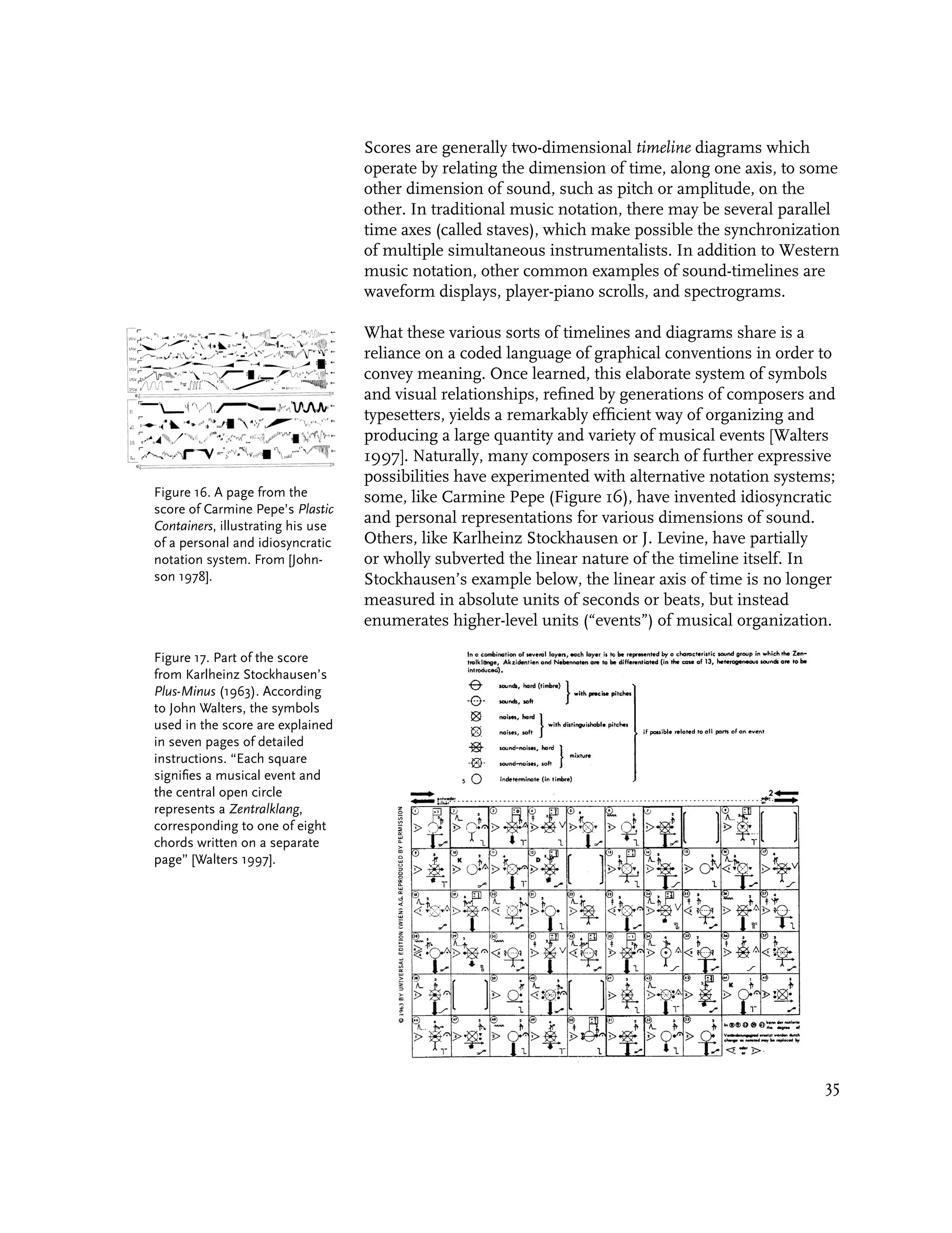 Scores are generally two-dimensional timeline diagrams which
                                   operate by relating the dimension of time, along one axis, to some
                                   other dimension of sound, such as pitch or amplitude, on the
                                   other. In traditional music notation, there may be several parallel
                                   time axes (called staves), which make possible the synchronization
                                   of multiple simultaneous instrumentalists. In addition to Western
                                   music notation, other common examples of sound-timelines are
                                   waveform displays, player-piano scrolls, and spectrograms.

                                   What these various sorts of timelines and diagrams share is a
                                   reliance on a coded language of graphical conventions in order to
                                   convey meaning. Once learned, this elaborate system of symbols
                                   and visual relationships, refined by generations of composers and
                                   typesetters, yields a remarkably efficient way of organizing and
                                   producing a large quantity and variety of musical events [Walters
                                   1997]. Naturally, many composers in search of further expressive
                                   possibilities have experimented with alternative notation systems;
Figure 16. A page from the         some, like Carmine Pepe (Figure 16), have invented idiosyncratic
score of Carmine Pepe’s Plastic
Containers, illustrating his use
                                   and personal representations for various dimensions of sound.
of a personal and idiosyncratic    Others, like Karlheinz Stockhausen or J. Levine, have partially
notation system. From [John-       or wholly subverted the linear nature of the timeline itself. In
son 1978].                         Stockhausen’s example below, the linear axis of time is no longer
                                   measured in absolute units of seconds or beats, but instead
                                   enumerates higher-level units (“events”) of musical organization.

Figure 17. Part of the score
from Karlheinz Stockhausen’s
Plus-Minus (1963). According
to John Walters, the symbols
used in the score are explained
in seven pages of detailed
instructions. “Each square
signifies a musical event and
the central open circle
represents a Zentralklang,
corresponding to one of eight
chords written on a separate
page” [Walters 1997].




                                                                                                   35
 