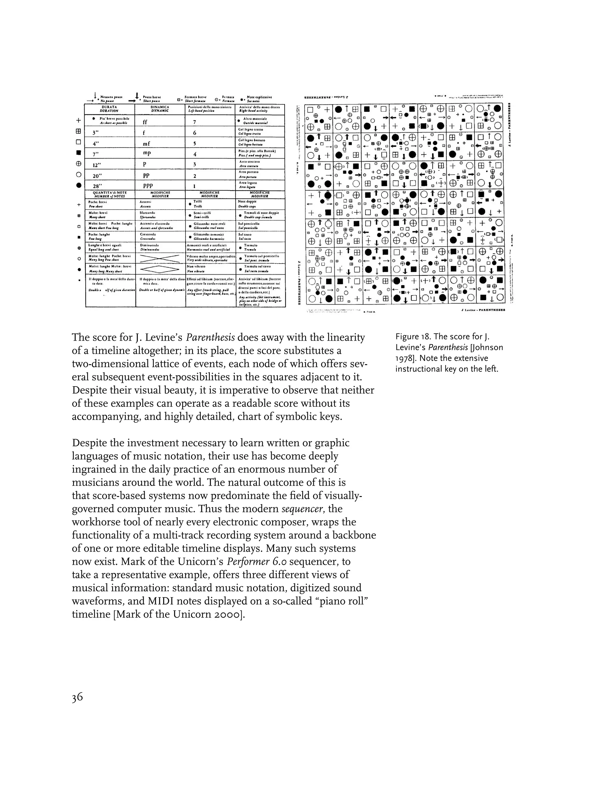 The score for J. Levine’s Parenthesis does away with the linearity      Figure 18. The score for J.
of a timeline altogether; in its place, the score substitutes a         Levine’s Parenthesis [Johnson
                                                                        1978]. Note the extensive
two-dimensional lattice of events, each node of which offers sev-       instructional key on the left.
eral subsequent event-possibilities in the squares adjacent to it.
Despite their visual beauty, it is imperative to observe that neither
of these examples can operate as a readable score without its
accompanying, and highly detailed, chart of symbolic keys.

Despite the investment necessary to learn written or graphic
languages of music notation, their use has become deeply
ingrained in the daily practice of an enormous number of
musicians around the world. The natural outcome of this is
that score-based systems now predominate the field of visually-
governed computer music. Thus the modern sequencer, the
workhorse tool of nearly every electronic composer, wraps the
functionality of a multi-track recording system around a backbone
of one or more editable timeline displays. Many such systems
now exist. Mark of the Unicorn’s Performer 6.0 sequencer, to
take a representative example, offers three different views of
musical information: standard music notation, digitized sound
waveforms, and MIDI notes displayed on a so-called “piano roll”
timeline [Mark of the Unicorn 2000].




36
 