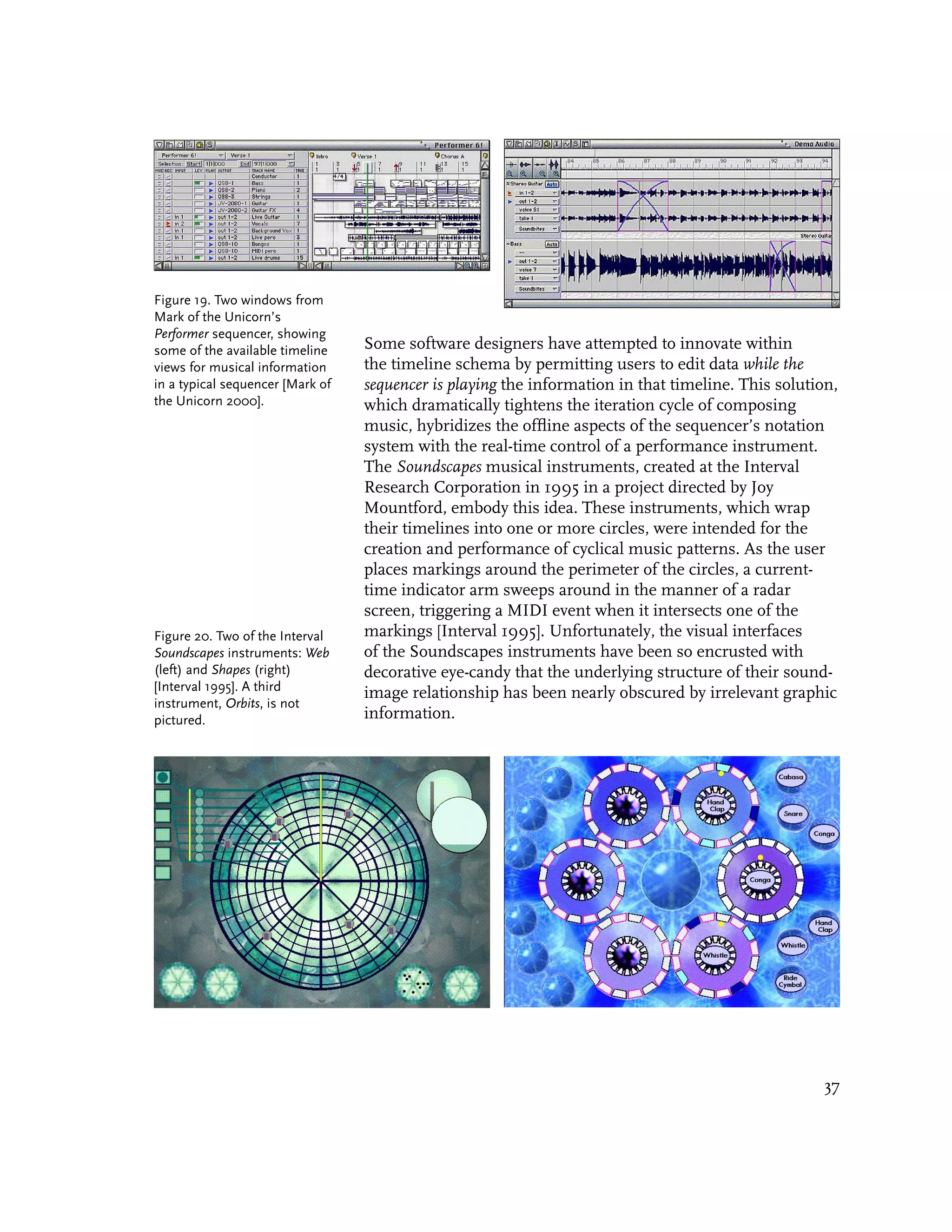 Figure 19. Two windows from
Mark of the Unicorn’s
Performer sequencer, showing
some of the available timeline    Some software designers have attempted to innovate within
views for musical information     the timeline schema by permitting users to edit data while the
in a typical sequencer [Mark of   sequencer is playing the information in that timeline. This solution,
the Unicorn 2000].                which dramatically tightens the iteration cycle of composing
                                  music, hybridizes the offline aspects of the sequencer’s notation
                                  system with the real-time control of a performance instrument.
                                  The Soundscapes musical instruments, created at the Interval
                                  Research Corporation in 1995 in a project directed by Joy
                                  Mountford, embody this idea. These instruments, which wrap
                                  their timelines into one or more circles, were intended for the
                                  creation and performance of cyclical music patterns. As the user
                                  places markings around the perimeter of the circles, a current-
                                  time indicator arm sweeps around in the manner of a radar
                                  screen, triggering a MIDI event when it intersects one of the
Figure 20. Two of the Interval    markings [Interval 1995]. Unfortunately, the visual interfaces
Soundscapes instruments: Web      of the Soundscapes instruments have been so encrusted with
(left) and Shapes (right)         decorative eye-candy that the underlying structure of their sound-
[Interval 1995]. A third          image relationship has been nearly obscured by irrelevant graphic
instrument, Orbits, is not
pictured.                         information.




                                                                                                     37
 
