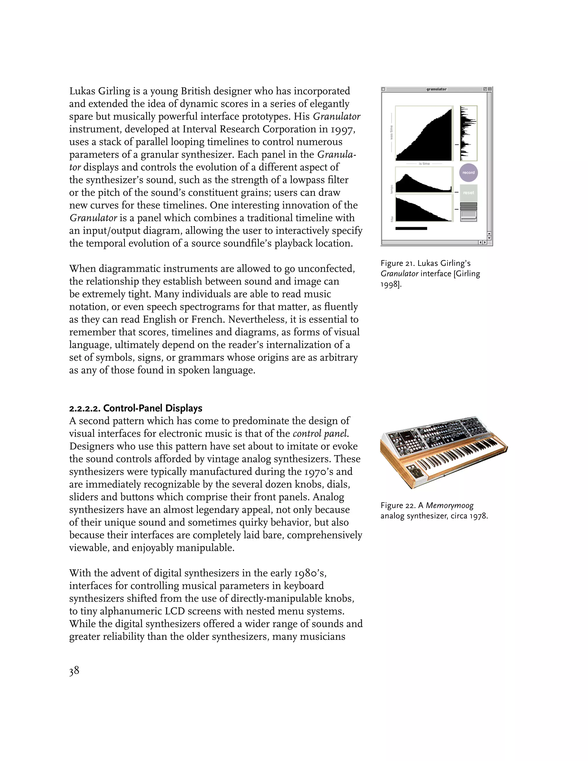Lukas Girling is a young British designer who has incorporated
and extended the idea of dynamic scores in a series of elegantly
spare but musically powerful interface prototypes. His Granulator
instrument, developed at Interval Research Corporation in 1997,
uses a stack of parallel looping timelines to control numerous
parameters of a granular synthesizer. Each panel in the Granula-
tor displays and controls the evolution of a different aspect of
the synthesizer’s sound, such as the strength of a lowpass filter
or the pitch of the sound’s constituent grains; users can draw
new curves for these timelines. One interesting innovation of the
Granulator is a panel which combines a traditional timeline with
an input/output diagram, allowing the user to interactively specify
the temporal evolution of a source soundfile’s playback location.
                                                                       Figure 21. Lukas Girling’s
When diagrammatic instruments are allowed to go unconfected,           Granulator interface [Girling
the relationship they establish between sound and image can            1998].
be extremely tight. Many individuals are able to read music
notation, or even speech spectrograms for that matter, as fluently
as they can read English or French. Nevertheless, it is essential to
remember that scores, timelines and diagrams, as forms of visual
language, ultimately depend on the reader’s internalization of a
set of symbols, signs, or grammars whose origins are as arbitrary
as any of those found in spoken language.


2.2.2.2. Control-Panel Displays
A second pattern which has come to predominate the design of
visual interfaces for electronic music is that of the control panel.
Designers who use this pattern have set about to imitate or evoke
the sound controls afforded by vintage analog synthesizers. These
synthesizers were typically manufactured during the 1970’s and
are immediately recognizable by the several dozen knobs, dials,
sliders and buttons which comprise their front panels. Analog
                                                                       Figure 22. A Memorymoog
synthesizers have an almost legendary appeal, not only because
                                                                       analog synthesizer, circa 1978.
of their unique sound and sometimes quirky behavior, but also
because their interfaces are completely laid bare, comprehensively
viewable, and enjoyably manipulable.

With the advent of digital synthesizers in the early 1980’s,
interfaces for controlling musical parameters in keyboard
synthesizers shifted from the use of directly-manipulable knobs,
to tiny alphanumeric LCD screens with nested menu systems.
While the digital synthesizers offered a wider range of sounds and
greater reliability than the older synthesizers, many musicians


38
 
