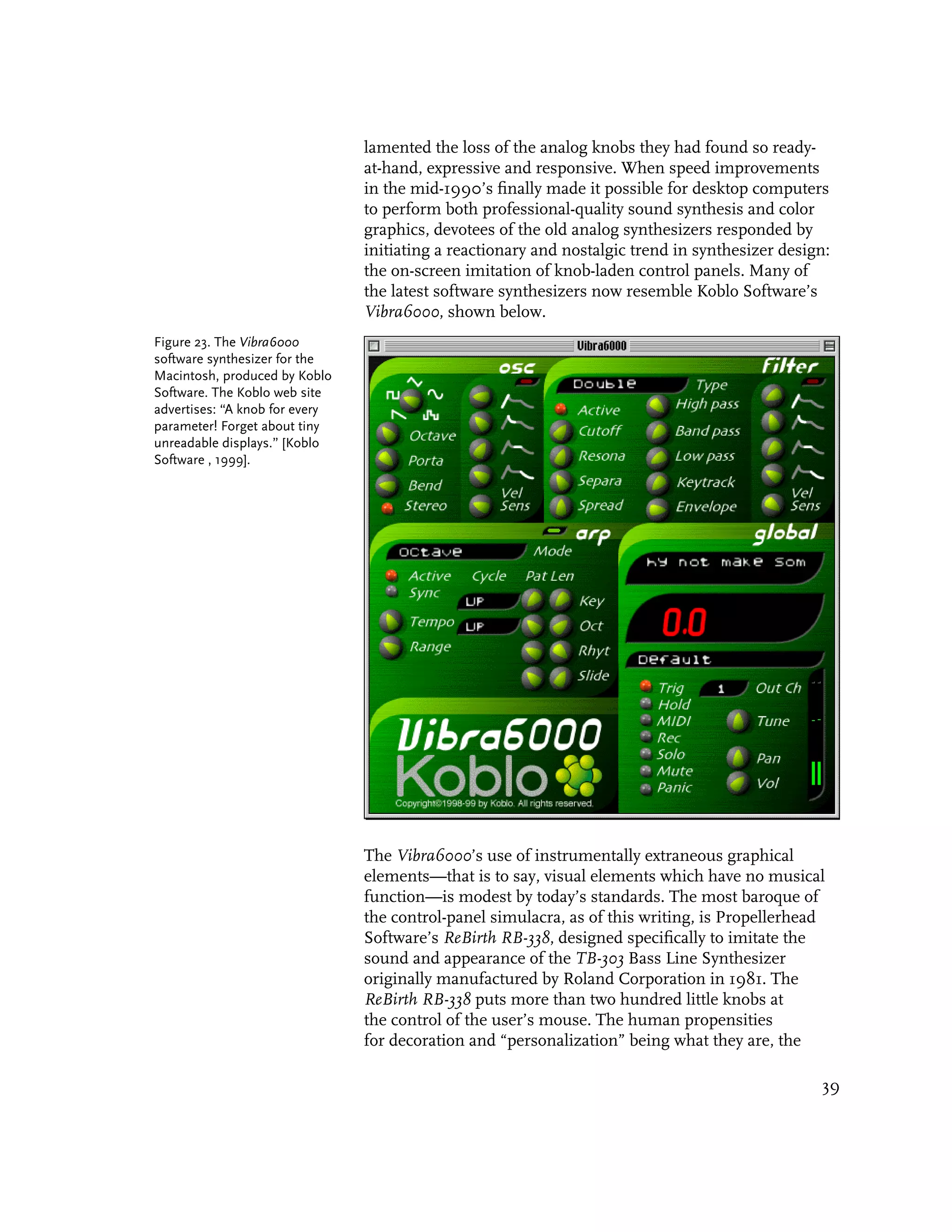 lamented the loss of the analog knobs they had found so ready-
                                at-hand, expressive and responsive. When speed improvements
                                in the mid-1990’s finally made it possible for desktop computers
                                to perform both professional-quality sound synthesis and color
                                graphics, devotees of the old analog synthesizers responded by
                                initiating a reactionary and nostalgic trend in synthesizer design:
                                the on-screen imitation of knob-laden control panels. Many of
                                the latest software synthesizers now resemble Koblo Software’s
                                Vibra6000, shown below.
Figure 23. The Vibra6000
software synthesizer for the
Macintosh, produced by Koblo
Software. The Koblo web site
advertises: “A knob for every
parameter! Forget about tiny
unreadable displays.” [Koblo
Software , 1999].




                                The Vibra6000’s use of instrumentally extraneous graphical
                                elements—that is to say, visual elements which have no musical
                                function—is modest by today’s standards. The most baroque of
                                the control-panel simulacra, as of this writing, is Propellerhead
                                Software’s ReBirth RB-338, designed specifically to imitate the
                                sound and appearance of the TB-303 Bass Line Synthesizer
                                originally manufactured by Roland Corporation in 1981. The
                                ReBirth RB-338 puts more than two hundred little knobs at
                                the control of the user’s mouse. The human propensities
                                for decoration and “personalization” being what they are, the

                                                                                                 39
 