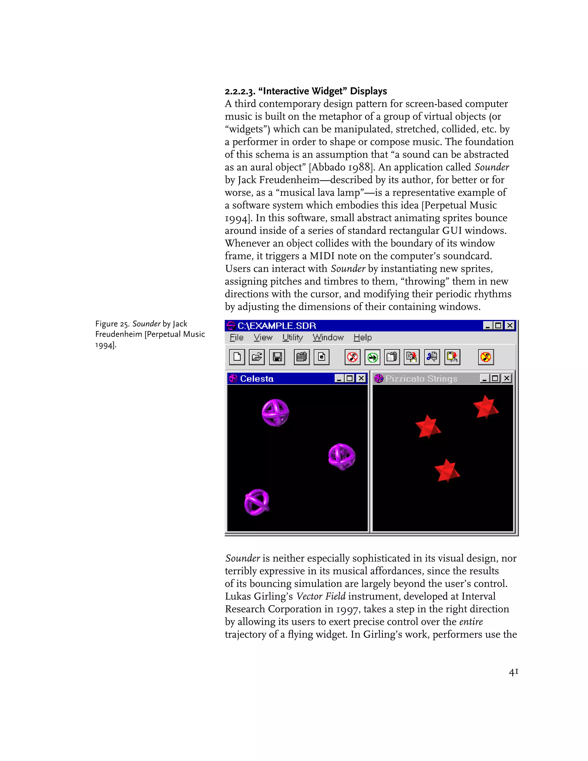 2.2.2.3. “Interactive Widget” Displays
                               A third contemporary design pattern for screen-based computer
                               music is built on the metaphor of a group of virtual objects (or
                               “widgets”) which can be manipulated, stretched, collided, etc. by
                               a performer in order to shape or compose music. The foundation
                               of this schema is an assumption that “a sound can be abstracted
                               as an aural object” [Abbado 1988]. An application called Sounder
                               by Jack Freudenheim—described by its author, for better or for
                               worse, as a “musical lava lamp”—is a representative example of
                               a software system which embodies this idea [Perpetual Music
                               1994]. In this software, small abstract animating sprites bounce
                               around inside of a series of standard rectangular GUI windows.
                               Whenever an object collides with the boundary of its window
                               frame, it triggers a MIDI note on the computer’s soundcard.
                               Users can interact with Sounder by instantiating new sprites,
                               assigning pitches and timbres to them, “throwing” them in new
                               directions with the cursor, and modifying their periodic rhythms
                               by adjusting the dimensions of their containing windows.
Figure 25. Sounder by Jack
Freudenheim [Perpetual Music
1994].




                               Sounder is neither especially sophisticated in its visual design, nor
                               terribly expressive in its musical affordances, since the results
                               of its bouncing simulation are largely beyond the user’s control.
                               Lukas Girling’s Vector Field instrument, developed at Interval
                               Research Corporation in 1997, takes a step in the right direction
                               by allowing its users to exert precise control over the entire
                               trajectory of a flying widget. In Girling’s work, performers use the


                                                                                                  41
 