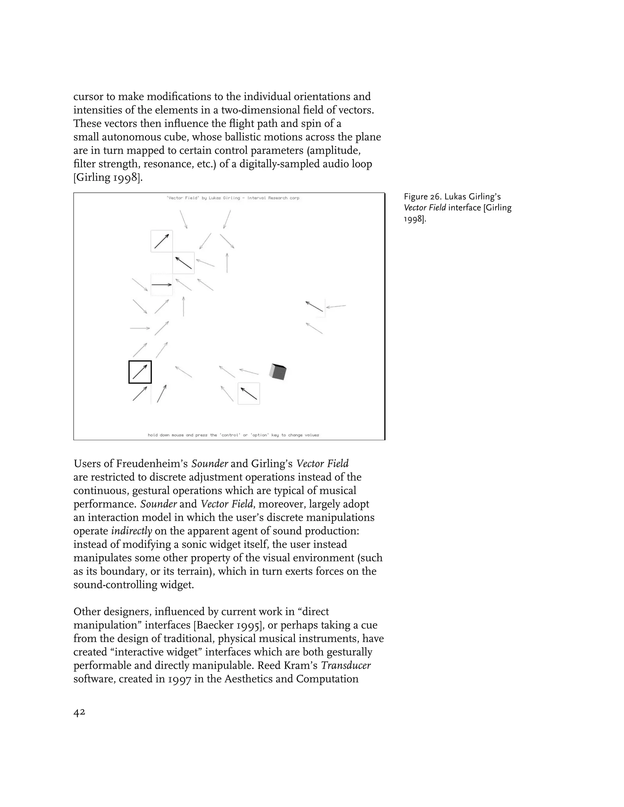 cursor to make modifications to the individual orientations and
intensities of the elements in a two-dimensional field of vectors.
These vectors then influence the flight path and spin of a
small autonomous cube, whose ballistic motions across the plane
are in turn mapped to certain control parameters (amplitude,
filter strength, resonance, etc.) of a digitally-sampled audio loop
[Girling 1998].
                                                                       Figure 26. Lukas Girling’s
                                                                       Vector Field interface [Girling
                                                                       1998].




Users of Freudenheim’s Sounder and Girling’s Vector Field
are restricted to discrete adjustment operations instead of the
continuous, gestural operations which are typical of musical
performance. Sounder and Vector Field, moreover, largely adopt
an interaction model in which the user’s discrete manipulations
operate indirectly on the apparent agent of sound production:
instead of modifying a sonic widget itself, the user instead
manipulates some other property of the visual environment (such
as its boundary, or its terrain), which in turn exerts forces on the
sound-controlling widget.

Other designers, influenced by current work in “direct
manipulation” interfaces [Baecker 1995], or perhaps taking a cue
from the design of traditional, physical musical instruments, have
created “interactive widget” interfaces which are both gesturally
performable and directly manipulable. Reed Kram’s Transducer
software, created in 1997 in the Aesthetics and Computation

42
 